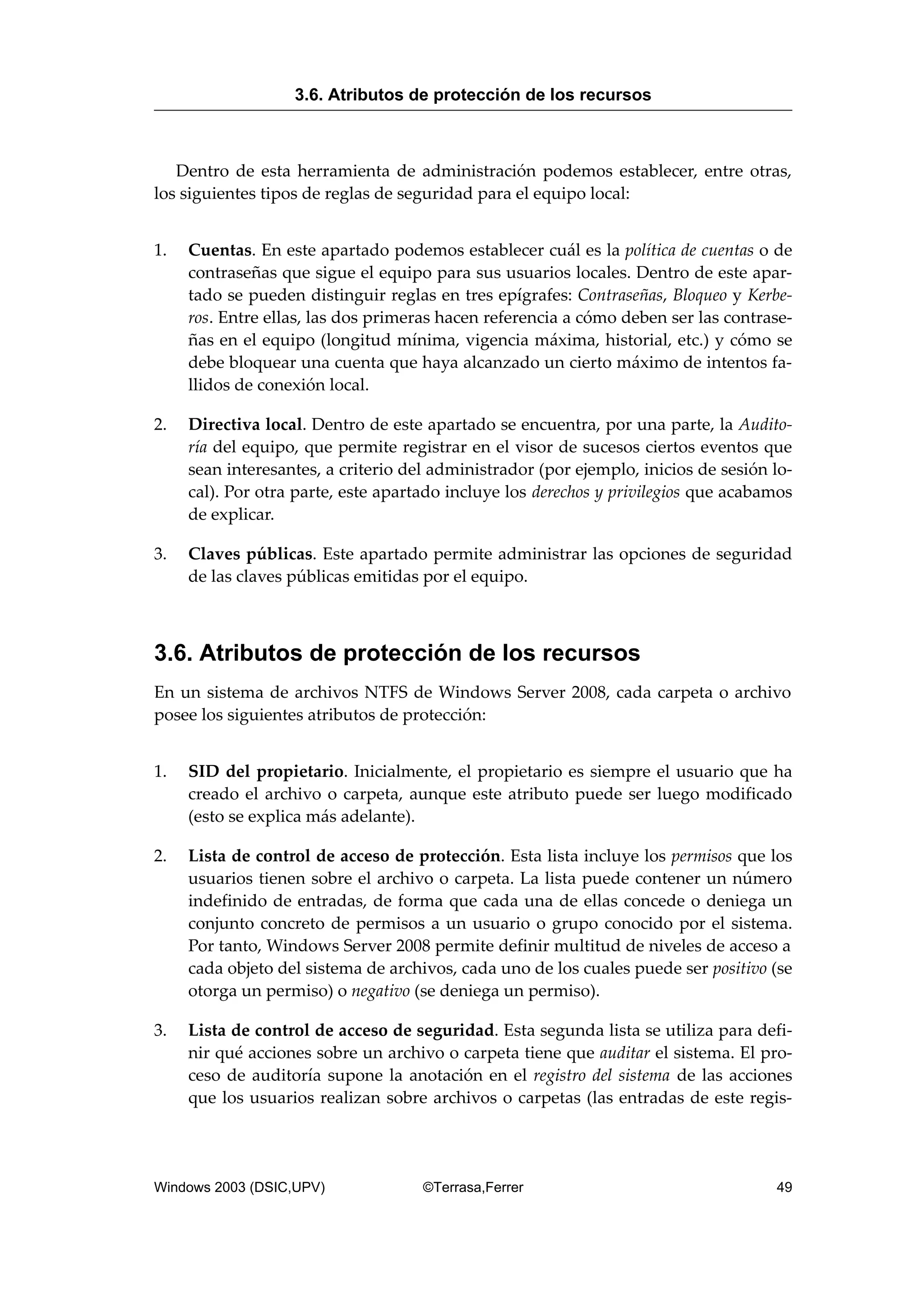 Dentro de esta herramienta de administración podemos establecer, entre otras,
los siguientes tipos de reglas de seguridad para el equipo local:
1. Cuentas. En este apartado podemos establecer cuál es la política de cuentas o de
contraseñas que sigue el equipo para sus usuarios locales. Dentro de este apar-
tado se pueden distinguir reglas en tres epígrafes: Contraseñas, Bloqueo y Kerbe-
ros. Entre ellas, las dos primeras hacen referencia a cómo deben ser las contrase-
ñas en el equipo (longitud mínima, vigencia máxima, historial, etc.) y cómo se
debe bloquear una cuenta que haya alcanzado un cierto máximo de intentos fa-
llidos de conexión local.
2. Directiva local. Dentro de este apartado se encuentra, por una parte, la Audito-
ría del equipo, que permite registrar en el visor de sucesos ciertos eventos que
sean interesantes, a criterio del administrador (por ejemplo, inicios de sesión lo-
cal). Por otra parte, este apartado incluye los derechos y privilegios que acabamos
de explicar.
3. Claves públicas. Este apartado permite administrar las opciones de seguridad
de las claves públicas emitidas por el equipo.
3.6. Atributos de protección de los recursos
En un sistema de archivos NTFS de Windows Server 2008, cada carpeta o archivo
posee los siguientes atributos de protección:
1. SID del propietario. Inicialmente, el propietario es siempre el usuario que ha
creado el archivo o carpeta, aunque este atributo puede ser luego modificado
(esto se explica más adelante).
2. Lista de control de acceso de protección. Esta lista incluye los permisos que los
usuarios tienen sobre el archivo o carpeta. La lista puede contener un número
indefinido de entradas, de forma que cada una de ellas concede o deniega un
conjunto concreto de permisos a un usuario o grupo conocido por el sistema.
Por tanto, Windows Server 2008 permite definir multitud de niveles de acceso a
cada objeto del sistema de archivos, cada uno de los cuales puede ser positivo (se
otorga un permiso) o negativo (se deniega un permiso).
3. Lista de control de acceso de seguridad. Esta segunda lista se utiliza para defi-
nir qué acciones sobre un archivo o carpeta tiene que auditar el sistema. El pro-
ceso de auditoría supone la anotación en el registro del sistema de las acciones
que los usuarios realizan sobre archivos o carpetas (las entradas de este regis-
3.6. Atributos de protección de los recursos
Windows 2003 (DSIC,UPV) ©Terrasa,Ferrer 49
 
