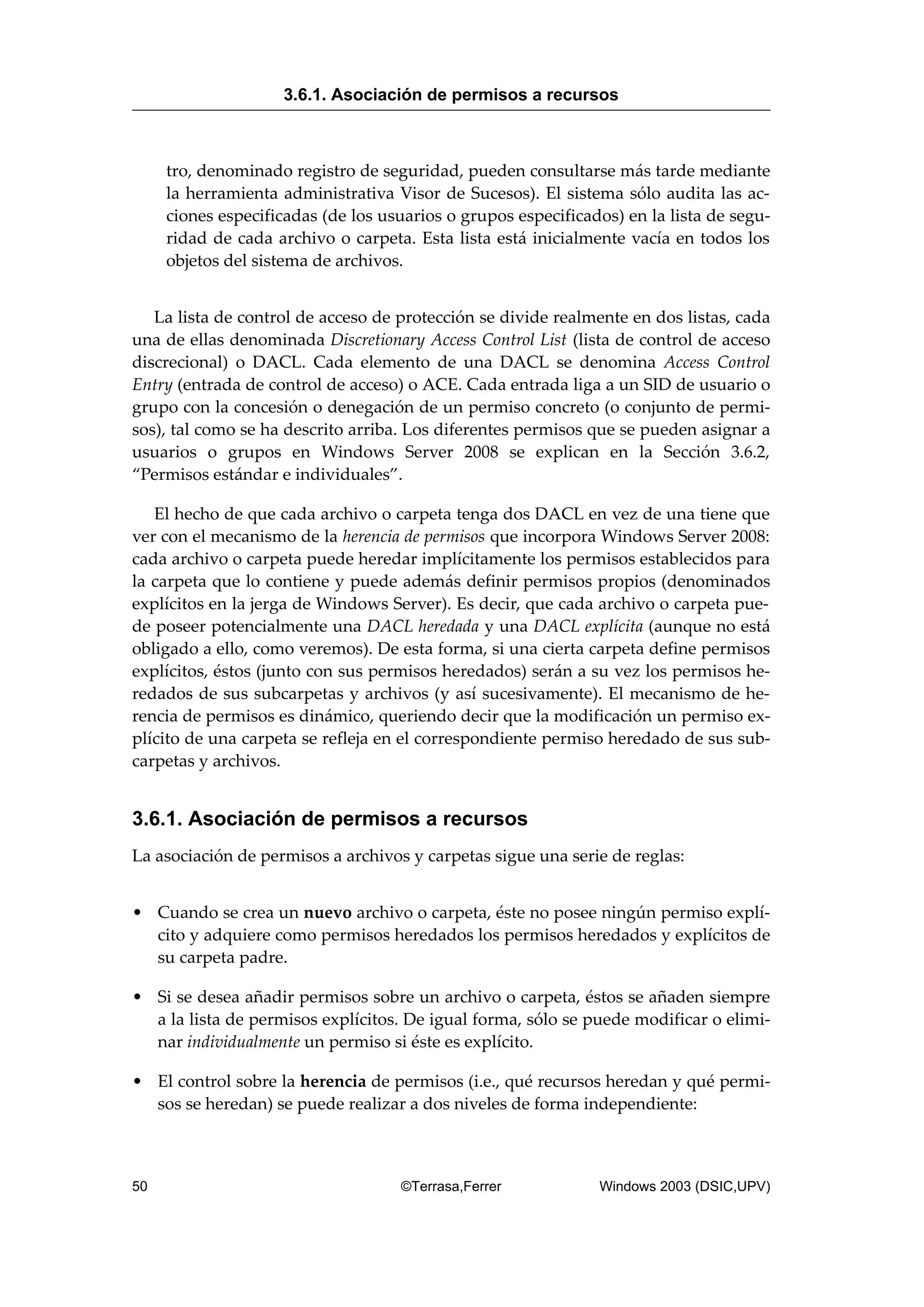 tro, denominado registro de seguridad, pueden consultarse más tarde mediante
la herramienta administrativa Visor de Sucesos). El sistema sólo audita las ac-
ciones especificadas (de los usuarios o grupos especificados) en la lista de segu-
ridad de cada archivo o carpeta. Esta lista está inicialmente vacía en todos los
objetos del sistema de archivos.
La lista de control de acceso de protección se divide realmente en dos listas, cada
una de ellas denominada Discretionary Access Control List (lista de control de acceso
discrecional) o DACL. Cada elemento de una DACL se denomina Access Control
Entry (entrada de control de acceso) o ACE. Cada entrada liga a un SID de usuario o
grupo con la concesión o denegación de un permiso concreto (o conjunto de permi-
sos), tal como se ha descrito arriba. Los diferentes permisos que se pueden asignar a
usuarios o grupos en Windows Server 2008 se explican en la Sección 3.6.2,
“Permisos estándar e individuales”.
El hecho de que cada archivo o carpeta tenga dos DACL en vez de una tiene que
ver con el mecanismo de la herencia de permisos que incorpora Windows Server 2008:
cada archivo o carpeta puede heredar implícitamente los permisos establecidos para
la carpeta que lo contiene y puede además definir permisos propios (denominados
explícitos en la jerga de Windows Server). Es decir, que cada archivo o carpeta pue-
de poseer potencialmente una DACL heredada y una DACL explícita (aunque no está
obligado a ello, como veremos). De esta forma, si una cierta carpeta define permisos
explícitos, éstos (junto con sus permisos heredados) serán a su vez los permisos he-
redados de sus subcarpetas y archivos (y así sucesivamente). El mecanismo de he-
rencia de permisos es dinámico, queriendo decir que la modificación un permiso ex-
plícito de una carpeta se refleja en el correspondiente permiso heredado de sus sub-
carpetas y archivos.
3.6.1. Asociación de permisos a recursos
La asociación de permisos a archivos y carpetas sigue una serie de reglas:
• Cuando se crea un nuevo archivo o carpeta, éste no posee ningún permiso explí-
cito y adquiere como permisos heredados los permisos heredados y explícitos de
su carpeta padre.
• Si se desea añadir permisos sobre un archivo o carpeta, éstos se añaden siempre
a la lista de permisos explícitos. De igual forma, sólo se puede modificar o elimi-
nar individualmente un permiso si éste es explícito.
• El control sobre la herencia de permisos (i.e., qué recursos heredan y qué permi-
sos se heredan) se puede realizar a dos niveles de forma independiente:
3.6.1. Asociación de permisos a recursos
50 ©Terrasa,Ferrer Windows 2003 (DSIC,UPV)
 