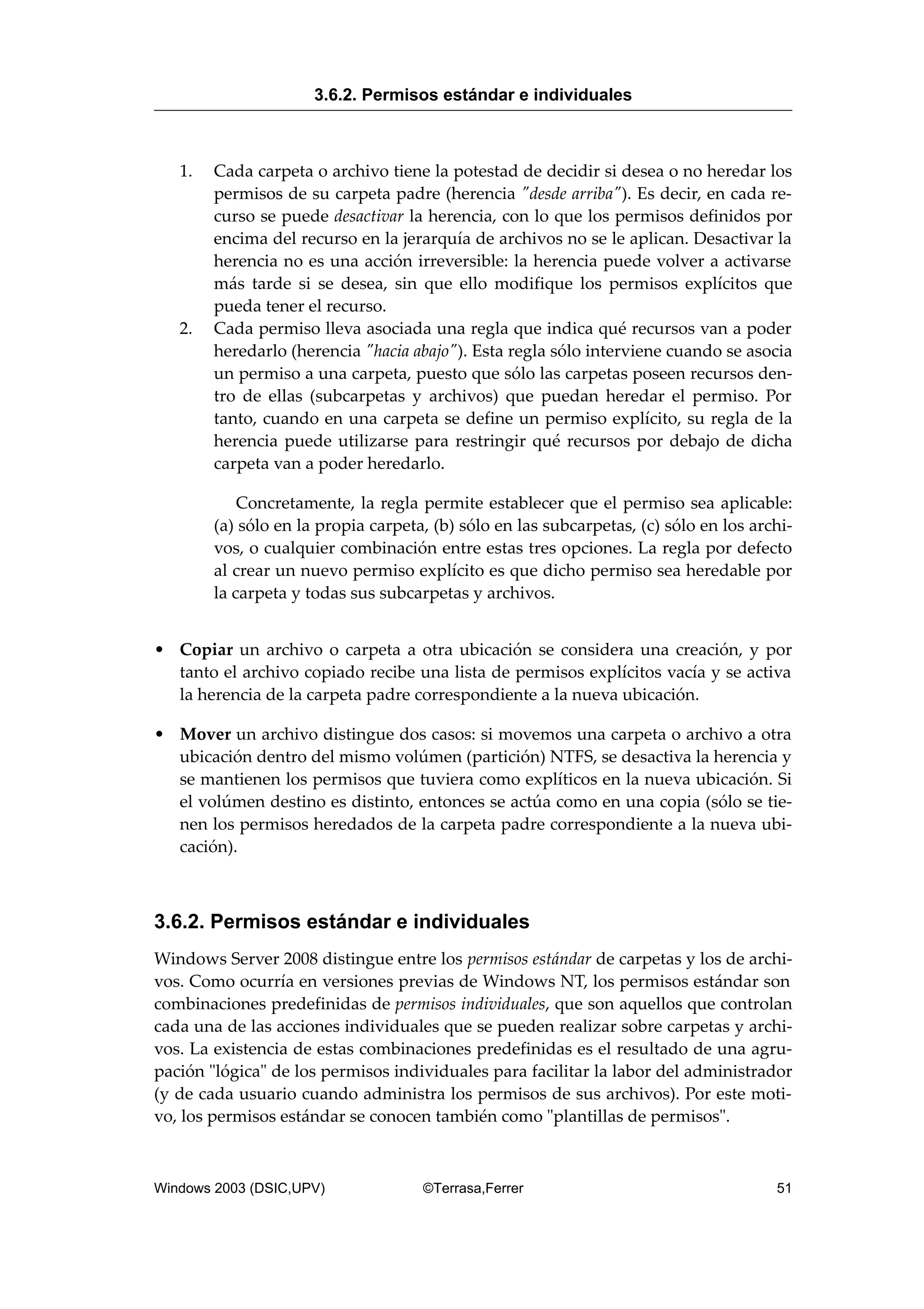 1. Cada carpeta o archivo tiene la potestad de decidir si desea o no heredar los
permisos de su carpeta padre (herencia "desde arriba"). Es decir, en cada re-
curso se puede desactivar la herencia, con lo que los permisos definidos por
encima del recurso en la jerarquía de archivos no se le aplican. Desactivar la
herencia no es una acción irreversible: la herencia puede volver a activarse
más tarde si se desea, sin que ello modifique los permisos explícitos que
pueda tener el recurso.
2. Cada permiso lleva asociada una regla que indica qué recursos van a poder
heredarlo (herencia "hacia abajo"). Esta regla sólo interviene cuando se asocia
un permiso a una carpeta, puesto que sólo las carpetas poseen recursos den-
tro de ellas (subcarpetas y archivos) que puedan heredar el permiso. Por
tanto, cuando en una carpeta se define un permiso explícito, su regla de la
herencia puede utilizarse para restringir qué recursos por debajo de dicha
carpeta van a poder heredarlo.
Concretamente, la regla permite establecer que el permiso sea aplicable:
(a) sólo en la propia carpeta, (b) sólo en las subcarpetas, (c) sólo en los archi-
vos, o cualquier combinación entre estas tres opciones. La regla por defecto
al crear un nuevo permiso explícito es que dicho permiso sea heredable por
la carpeta y todas sus subcarpetas y archivos.
• Copiar un archivo o carpeta a otra ubicación se considera una creación, y por
tanto el archivo copiado recibe una lista de permisos explícitos vacía y se activa
la herencia de la carpeta padre correspondiente a la nueva ubicación.
• Mover un archivo distingue dos casos: si movemos una carpeta o archivo a otra
ubicación dentro del mismo volúmen (partición) NTFS, se desactiva la herencia y
se mantienen los permisos que tuviera como explíticos en la nueva ubicación. Si
el volúmen destino es distinto, entonces se actúa como en una copia (sólo se tie-
nen los permisos heredados de la carpeta padre correspondiente a la nueva ubi-
cación).
3.6.2. Permisos estándar e individuales
Windows Server 2008 distingue entre los permisos estándar de carpetas y los de archi-
vos. Como ocurría en versiones previas de Windows NT, los permisos estándar son
combinaciones predefinidas de permisos individuales, que son aquellos que controlan
cada una de las acciones individuales que se pueden realizar sobre carpetas y archi-
vos. La existencia de estas combinaciones predefinidas es el resultado de una agru-
pación "lógica" de los permisos individuales para facilitar la labor del administrador
(y de cada usuario cuando administra los permisos de sus archivos). Por este moti-
vo, los permisos estándar se conocen también como "plantillas de permisos".
3.6.2. Permisos estándar e individuales
Windows 2003 (DSIC,UPV) ©Terrasa,Ferrer 51
 
