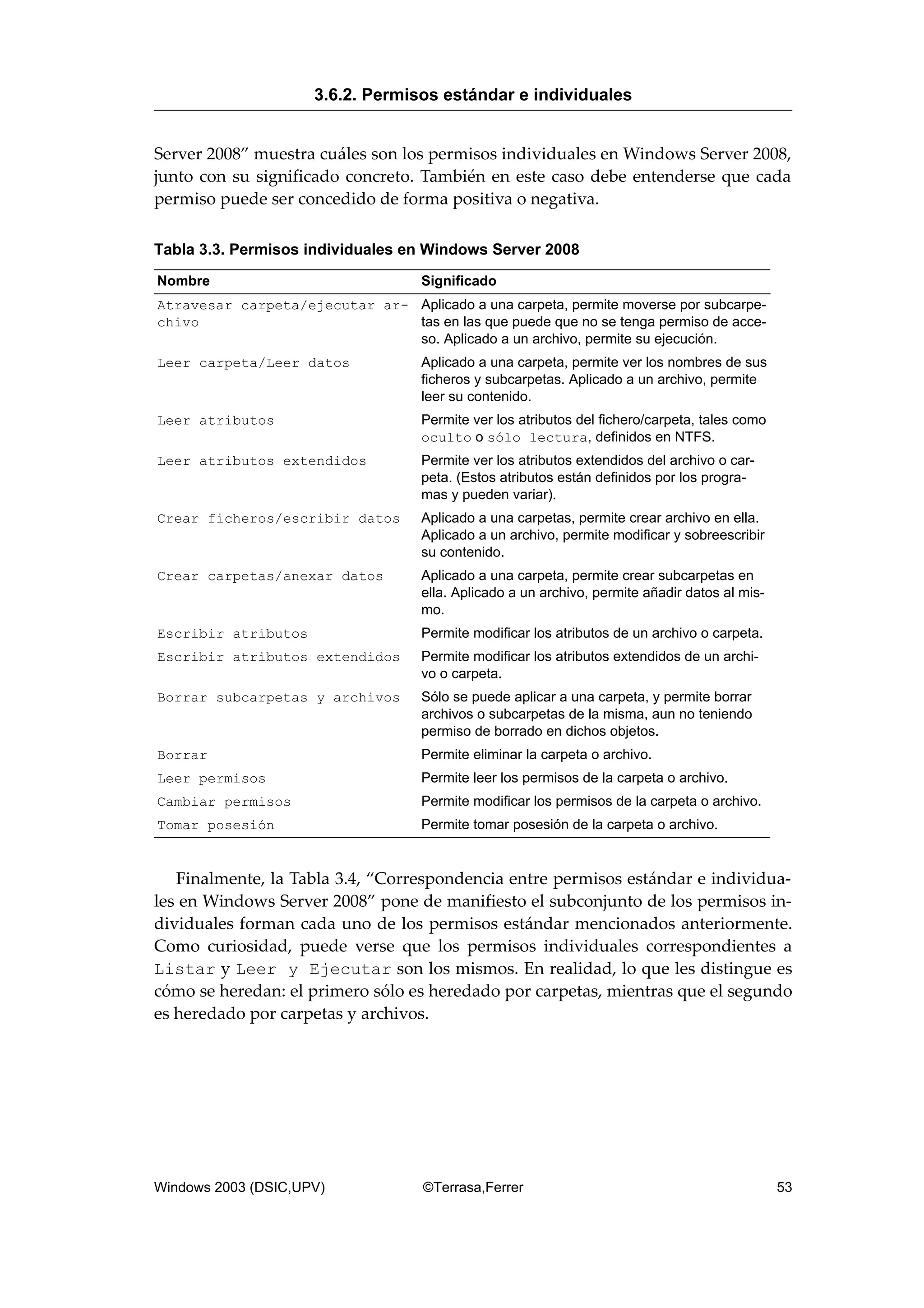 Server 2008” muestra cuáles son los permisos individuales en Windows Server 2008,
junto con su significado concreto. También en este caso debe entenderse que cada
permiso puede ser concedido de forma positiva o negativa.
Tabla 3.3. Permisos individuales en Windows Server 2008
Nombre Significado
Atravesar carpeta/ejecutar ar-
chivo
Aplicado a una carpeta, permite moverse por subcarpe-
tas en las que puede que no se tenga permiso de acce-
so. Aplicado a un archivo, permite su ejecución.
Leer carpeta/Leer datos Aplicado a una carpeta, permite ver los nombres de sus
ficheros y subcarpetas. Aplicado a un archivo, permite
leer su contenido.
Leer atributos Permite ver los atributos del fichero/carpeta, tales como
oculto o sólo lectura, definidos en NTFS.
Leer atributos extendidos Permite ver los atributos extendidos del archivo o car-
peta. (Estos atributos están definidos por los progra-
mas y pueden variar).
Crear ficheros/escribir datos Aplicado a una carpetas, permite crear archivo en ella.
Aplicado a un archivo, permite modificar y sobreescribir
su contenido.
Crear carpetas/anexar datos Aplicado a una carpeta, permite crear subcarpetas en
ella. Aplicado a un archivo, permite añadir datos al mis-
mo.
Escribir atributos Permite modificar los atributos de un archivo o carpeta.
Escribir atributos extendidos Permite modificar los atributos extendidos de un archi-
vo o carpeta.
Borrar subcarpetas y archivos Sólo se puede aplicar a una carpeta, y permite borrar
archivos o subcarpetas de la misma, aun no teniendo
permiso de borrado en dichos objetos.
Borrar Permite eliminar la carpeta o archivo.
Leer permisos Permite leer los permisos de la carpeta o archivo.
Cambiar permisos Permite modificar los permisos de la carpeta o archivo.
Tomar posesión Permite tomar posesión de la carpeta o archivo.
Finalmente, la Tabla 3.4, “Correspondencia entre permisos estándar e individua-
les en Windows Server 2008” pone de manifiesto el subconjunto de los permisos in-
dividuales forman cada uno de los permisos estándar mencionados anteriormente.
Como curiosidad, puede verse que los permisos individuales correspondientes a
Listar y Leer y Ejecutar son los mismos. En realidad, lo que les distingue es
cómo se heredan: el primero sólo es heredado por carpetas, mientras que el segundo
es heredado por carpetas y archivos.
3.6.2. Permisos estándar e individuales
Windows 2003 (DSIC,UPV) ©Terrasa,Ferrer 53
 