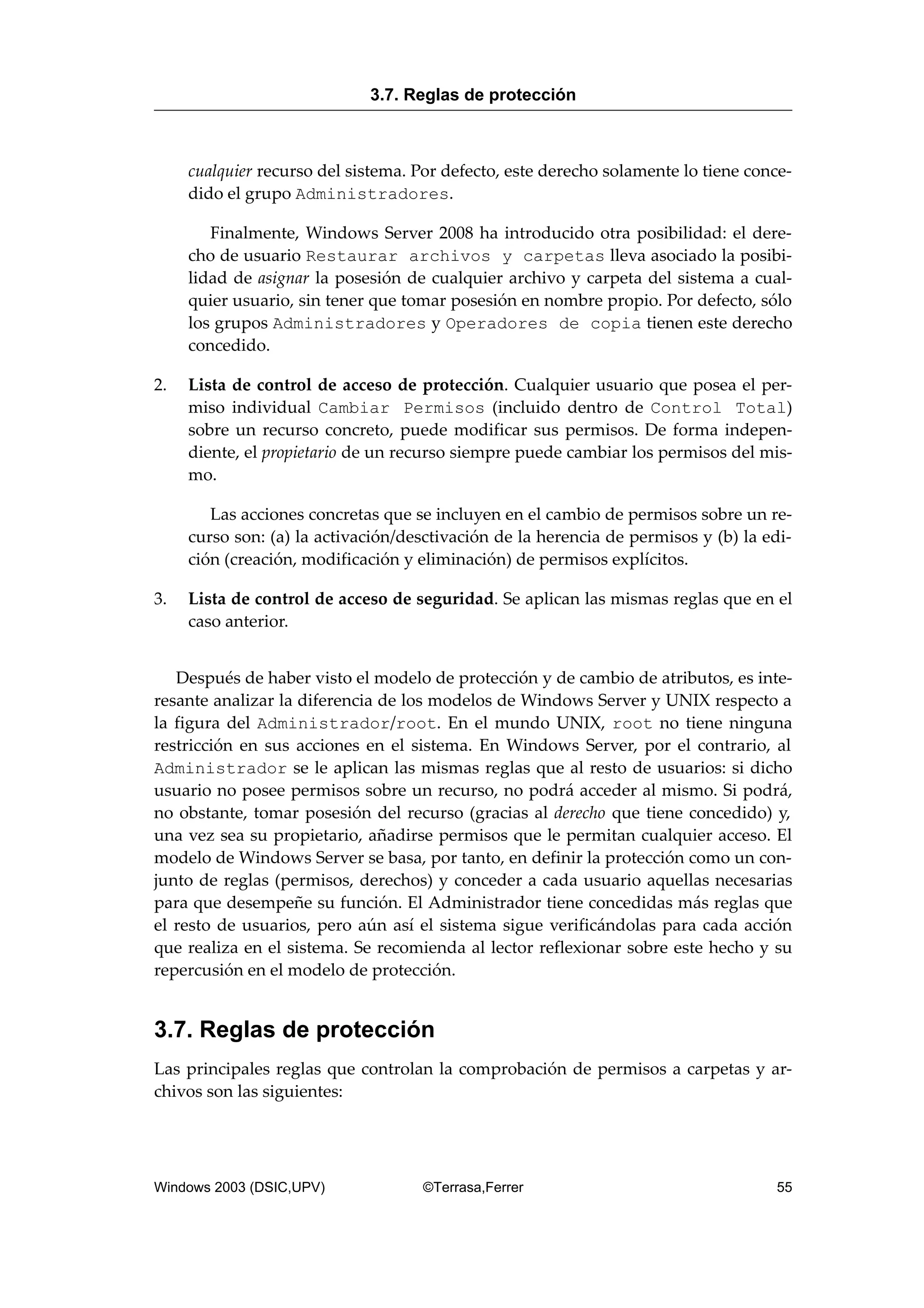 cualquier recurso del sistema. Por defecto, este derecho solamente lo tiene conce-
dido el grupo Administradores.
Finalmente, Windows Server 2008 ha introducido otra posibilidad: el dere-
cho de usuario Restaurar archivos y carpetas lleva asociado la posibi-
lidad de asignar la posesión de cualquier archivo y carpeta del sistema a cual-
quier usuario, sin tener que tomar posesión en nombre propio. Por defecto, sólo
los grupos Administradores y Operadores de copia tienen este derecho
concedido.
2. Lista de control de acceso de protección. Cualquier usuario que posea el per-
miso individual Cambiar Permisos (incluido dentro de Control Total)
sobre un recurso concreto, puede modificar sus permisos. De forma indepen-
diente, el propietario de un recurso siempre puede cambiar los permisos del mis-
mo.
Las acciones concretas que se incluyen en el cambio de permisos sobre un re-
curso son: (a) la activación/desctivación de la herencia de permisos y (b) la edi-
ción (creación, modificación y eliminación) de permisos explícitos.
3. Lista de control de acceso de seguridad. Se aplican las mismas reglas que en el
caso anterior.
Después de haber visto el modelo de protección y de cambio de atributos, es inte-
resante analizar la diferencia de los modelos de Windows Server y UNIX respecto a
la figura del Administrador/root. En el mundo UNIX, root no tiene ninguna
restricción en sus acciones en el sistema. En Windows Server, por el contrario, al
Administrador se le aplican las mismas reglas que al resto de usuarios: si dicho
usuario no posee permisos sobre un recurso, no podrá acceder al mismo. Si podrá,
no obstante, tomar posesión del recurso (gracias al derecho que tiene concedido) y,
una vez sea su propietario, añadirse permisos que le permitan cualquier acceso. El
modelo de Windows Server se basa, por tanto, en definir la protección como un con-
junto de reglas (permisos, derechos) y conceder a cada usuario aquellas necesarias
para que desempeñe su función. El Administrador tiene concedidas más reglas que
el resto de usuarios, pero aún así el sistema sigue verificándolas para cada acción
que realiza en el sistema. Se recomienda al lector reflexionar sobre este hecho y su
repercusión en el modelo de protección.
3.7. Reglas de protección
Las principales reglas que controlan la comprobación de permisos a carpetas y ar-
chivos son las siguientes:
3.7. Reglas de protección
Windows 2003 (DSIC,UPV) ©Terrasa,Ferrer 55
 