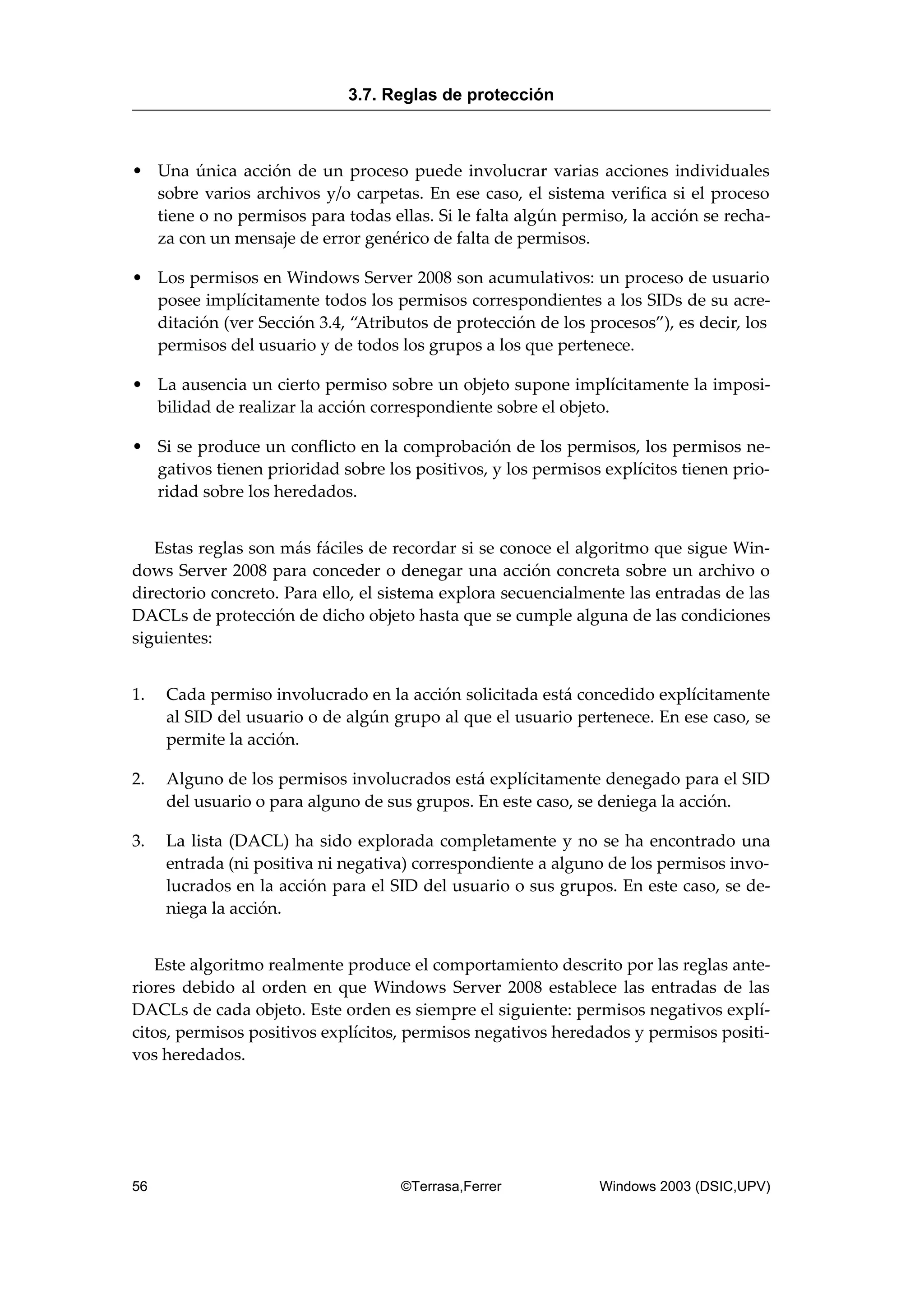 • Una única acción de un proceso puede involucrar varias acciones individuales
sobre varios archivos y/o carpetas. En ese caso, el sistema verifica si el proceso
tiene o no permisos para todas ellas. Si le falta algún permiso, la acción se recha-
za con un mensaje de error genérico de falta de permisos.
• Los permisos en Windows Server 2008 son acumulativos: un proceso de usuario
posee implícitamente todos los permisos correspondientes a los SIDs de su acre-
ditación (ver Sección 3.4, “Atributos de protección de los procesos”), es decir, los
permisos del usuario y de todos los grupos a los que pertenece.
• La ausencia un cierto permiso sobre un objeto supone implícitamente la imposi-
bilidad de realizar la acción correspondiente sobre el objeto.
• Si se produce un conflicto en la comprobación de los permisos, los permisos ne-
gativos tienen prioridad sobre los positivos, y los permisos explícitos tienen prio-
ridad sobre los heredados.
Estas reglas son más fáciles de recordar si se conoce el algoritmo que sigue Win-
dows Server 2008 para conceder o denegar una acción concreta sobre un archivo o
directorio concreto. Para ello, el sistema explora secuencialmente las entradas de las
DACLs de protección de dicho objeto hasta que se cumple alguna de las condiciones
siguientes:
1. Cada permiso involucrado en la acción solicitada está concedido explícitamente
al SID del usuario o de algún grupo al que el usuario pertenece. En ese caso, se
permite la acción.
2. Alguno de los permisos involucrados está explícitamente denegado para el SID
del usuario o para alguno de sus grupos. En este caso, se deniega la acción.
3. La lista (DACL) ha sido explorada completamente y no se ha encontrado una
entrada (ni positiva ni negativa) correspondiente a alguno de los permisos invo-
lucrados en la acción para el SID del usuario o sus grupos. En este caso, se de-
niega la acción.
Este algoritmo realmente produce el comportamiento descrito por las reglas ante-
riores debido al orden en que Windows Server 2008 establece las entradas de las
DACLs de cada objeto. Este orden es siempre el siguiente: permisos negativos explí-
citos, permisos positivos explícitos, permisos negativos heredados y permisos positi-
vos heredados.
3.7. Reglas de protección
56 ©Terrasa,Ferrer Windows 2003 (DSIC,UPV)
 