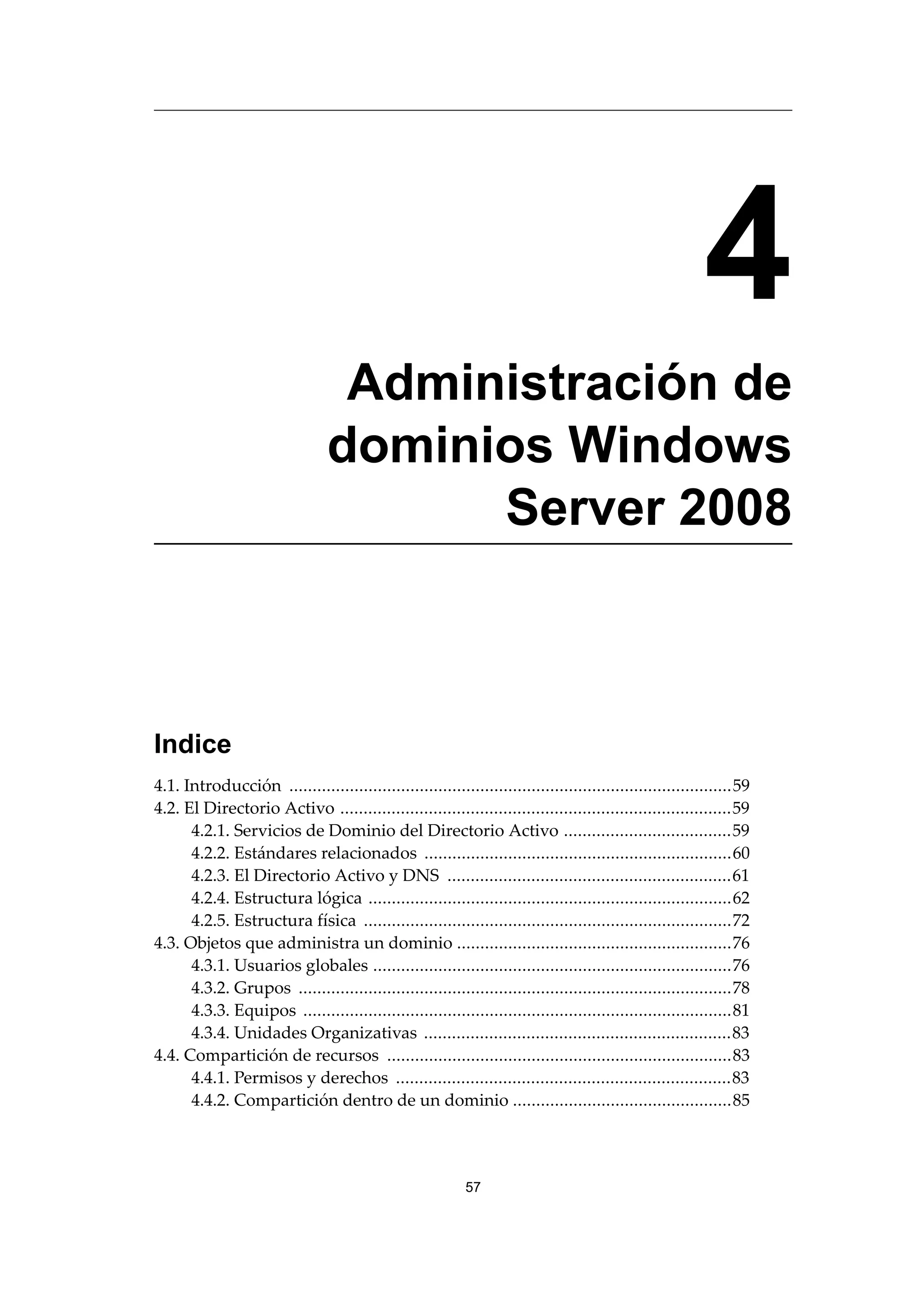 4
Administración de
dominios Windows
Server 2008
Indice
4.1. Introducción ...............................................................................................59
4.2. El Directorio Activo ....................................................................................59
4.2.1. Servicios de Dominio del Directorio Activo ....................................59
4.2.2. Estándares relacionados ..................................................................60
4.2.3. El Directorio Activo y DNS .............................................................61
4.2.4. Estructura lógica ..............................................................................62
4.2.5. Estructura física ...............................................................................72
4.3. Objetos que administra un dominio ...........................................................76
4.3.1. Usuarios globales .............................................................................76
4.3.2. Grupos .............................................................................................78
4.3.3. Equipos ............................................................................................81
4.3.4. Unidades Organizativas ..................................................................83
4.4. Compartición de recursos ..........................................................................83
4.4.1. Permisos y derechos ........................................................................83
4.4.2. Compartición dentro de un dominio ...............................................85
57
 