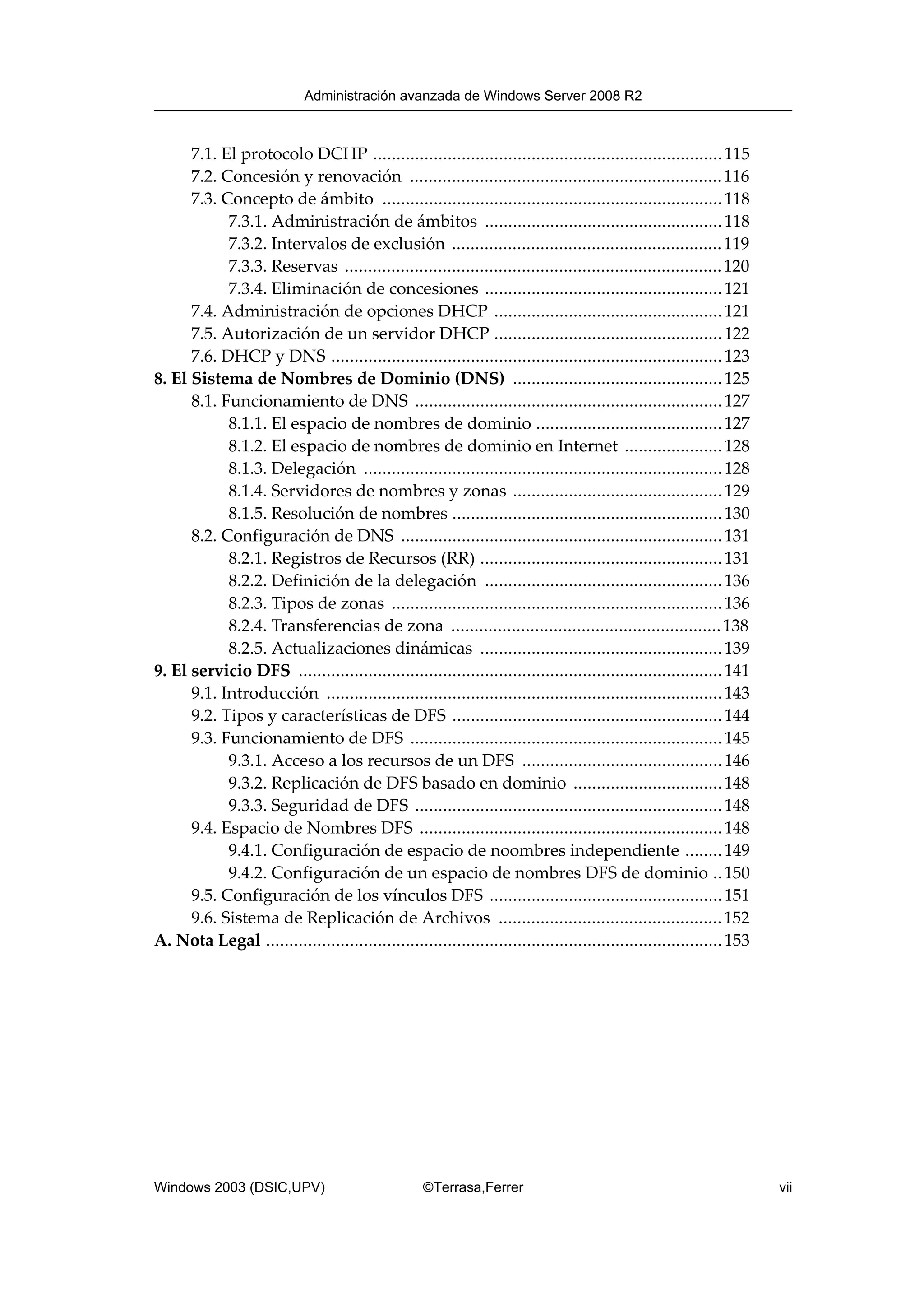 7.1. El protocolo DCHP ...........................................................................115
7.2. Concesión y renovación ...................................................................116
7.3. Concepto de ámbito .........................................................................118
7.3.1. Administración de ámbitos ...................................................118
7.3.2. Intervalos de exclusión ..........................................................119
7.3.3. Reservas .................................................................................120
7.3.4. Eliminación de concesiones ...................................................121
7.4. Administración de opciones DHCP .................................................121
7.5. Autorización de un servidor DHCP .................................................122
7.6. DHCP y DNS ....................................................................................123
8. El Sistema de Nombres de Dominio (DNS) .............................................125
8.1. Funcionamiento de DNS ..................................................................127
8.1.1. El espacio de nombres de dominio ........................................127
8.1.2. El espacio de nombres de dominio en Internet .....................128
8.1.3. Delegación .............................................................................128
8.1.4. Servidores de nombres y zonas .............................................129
8.1.5. Resolución de nombres ..........................................................130
8.2. Configuración de DNS .....................................................................131
8.2.1. Registros de Recursos (RR) ....................................................131
8.2.2. Definición de la delegación ...................................................136
8.2.3. Tipos de zonas .......................................................................136
8.2.4. Transferencias de zona ..........................................................138
8.2.5. Actualizaciones dinámicas ....................................................139
9. El servicio DFS ...........................................................................................141
9.1. Introducción .....................................................................................143
9.2. Tipos y características de DFS ..........................................................144
9.3. Funcionamiento de DFS ...................................................................145
9.3.1. Acceso a los recursos de un DFS ...........................................146
9.3.2. Replicación de DFS basado en dominio ................................148
9.3.3. Seguridad de DFS ..................................................................148
9.4. Espacio de Nombres DFS .................................................................148
9.4.1. Configuración de espacio de noombres independiente ........149
9.4.2. Configuración de un espacio de nombres DFS de dominio ..150
9.5. Configuración de los vínculos DFS ..................................................151
9.6. Sistema de Replicación de Archivos ................................................152
A. Nota Legal ..................................................................................................153
Administración avanzada de Windows Server 2008 R2
Windows 2003 (DSIC,UPV) ©Terrasa,Ferrer vii
 