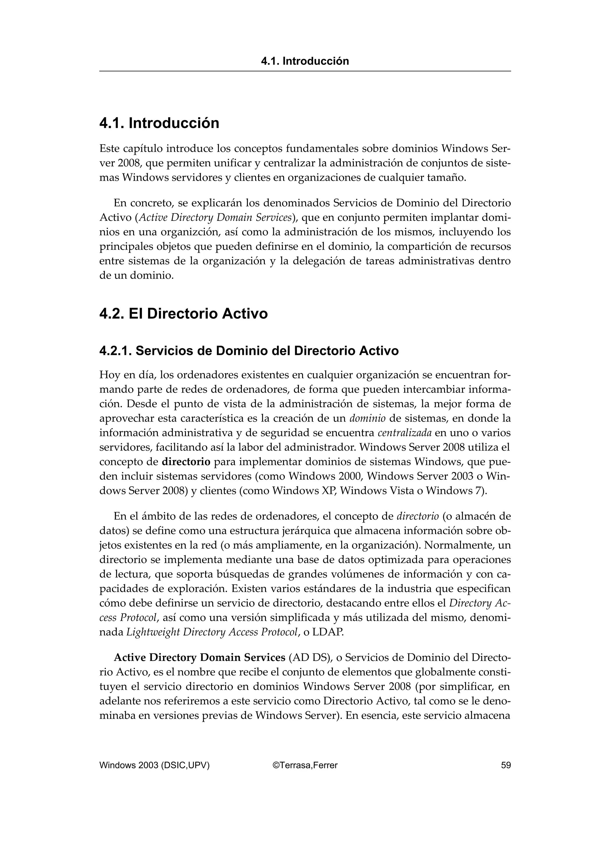 4.1. Introducción
Este capítulo introduce los conceptos fundamentales sobre dominios Windows Ser-
ver 2008, que permiten unificar y centralizar la administración de conjuntos de siste-
mas Windows servidores y clientes en organizaciones de cualquier tamaño.
En concreto, se explicarán los denominados Servicios de Dominio del Directorio
Activo (Active Directory Domain Services), que en conjunto permiten implantar domi-
nios en una organizción, así como la administración de los mismos, incluyendo los
principales objetos que pueden definirse en el dominio, la compartición de recursos
entre sistemas de la organización y la delegación de tareas administrativas dentro
de un dominio.
4.2. El Directorio Activo
4.2.1. Servicios de Dominio del Directorio Activo
Hoy en día, los ordenadores existentes en cualquier organización se encuentran for-
mando parte de redes de ordenadores, de forma que pueden intercambiar informa-
ción. Desde el punto de vista de la administración de sistemas, la mejor forma de
aprovechar esta característica es la creación de un dominio de sistemas, en donde la
información administrativa y de seguridad se encuentra centralizada en uno o varios
servidores, facilitando así la labor del administrador. Windows Server 2008 utiliza el
concepto de directorio para implementar dominios de sistemas Windows, que pue-
den incluir sistemas servidores (como Windows 2000, Windows Server 2003 o Win-
dows Server 2008) y clientes (como Windows XP, Windows Vista o Windows 7).
En el ámbito de las redes de ordenadores, el concepto de directorio (o almacén de
datos) se define como una estructura jerárquica que almacena información sobre ob-
jetos existentes en la red (o más ampliamente, en la organización). Normalmente, un
directorio se implementa mediante una base de datos optimizada para operaciones
de lectura, que soporta búsquedas de grandes volúmenes de información y con ca-
pacidades de exploración. Existen varios estándares de la industria que especifican
cómo debe definirse un servicio de directorio, destacando entre ellos el Directory Ac-
cess Protocol, así como una versión simplificada y más utilizada del mismo, denomi-
nada Lightweight Directory Access Protocol, o LDAP.
Active Directory Domain Services (AD DS), o Servicios de Dominio del Directo-
rio Activo, es el nombre que recibe el conjunto de elementos que globalmente consti-
tuyen el servicio directorio en dominios Windows Server 2008 (por simplificar, en
adelante nos referiremos a este servicio como Directorio Activo, tal como se le deno-
minaba en versiones previas de Windows Server). En esencia, este servicio almacena
4.1. Introducción
Windows 2003 (DSIC,UPV) ©Terrasa,Ferrer 59
 