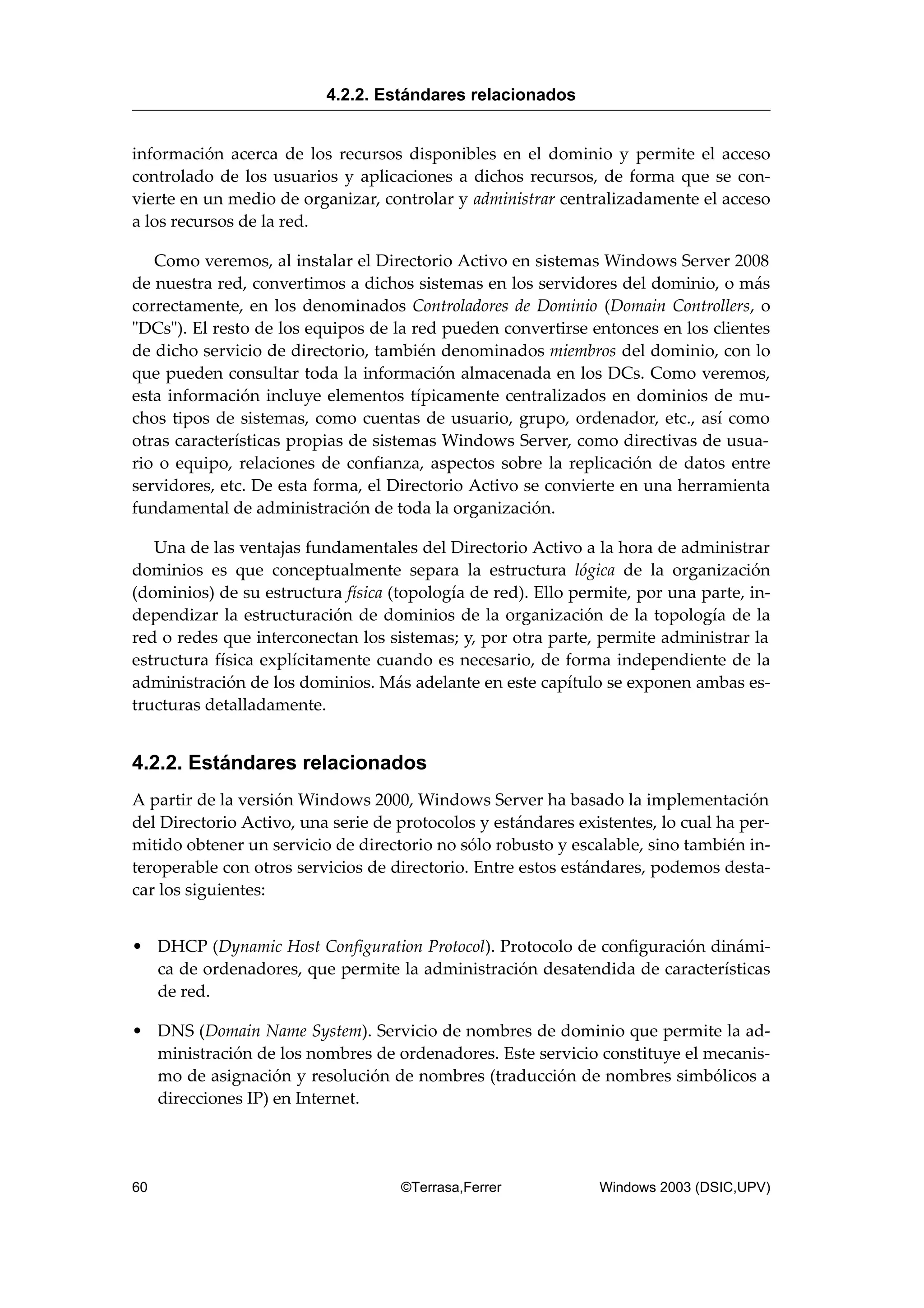 información acerca de los recursos disponibles en el dominio y permite el acceso
controlado de los usuarios y aplicaciones a dichos recursos, de forma que se con-
vierte en un medio de organizar, controlar y administrar centralizadamente el acceso
a los recursos de la red.
Como veremos, al instalar el Directorio Activo en sistemas Windows Server 2008
de nuestra red, convertimos a dichos sistemas en los servidores del dominio, o más
correctamente, en los denominados Controladores de Dominio (Domain Controllers, o
"DCs"). El resto de los equipos de la red pueden convertirse entonces en los clientes
de dicho servicio de directorio, también denominados miembros del dominio, con lo
que pueden consultar toda la información almacenada en los DCs. Como veremos,
esta información incluye elementos típicamente centralizados en dominios de mu-
chos tipos de sistemas, como cuentas de usuario, grupo, ordenador, etc., así como
otras características propias de sistemas Windows Server, como directivas de usua-
rio o equipo, relaciones de confianza, aspectos sobre la replicación de datos entre
servidores, etc. De esta forma, el Directorio Activo se convierte en una herramienta
fundamental de administración de toda la organización.
Una de las ventajas fundamentales del Directorio Activo a la hora de administrar
dominios es que conceptualmente separa la estructura lógica de la organización
(dominios) de su estructura física (topología de red). Ello permite, por una parte, in-
dependizar la estructuración de dominios de la organización de la topología de la
red o redes que interconectan los sistemas; y, por otra parte, permite administrar la
estructura física explícitamente cuando es necesario, de forma independiente de la
administración de los dominios. Más adelante en este capítulo se exponen ambas es-
tructuras detalladamente.
4.2.2. Estándares relacionados
A partir de la versión Windows 2000, Windows Server ha basado la implementación
del Directorio Activo, una serie de protocolos y estándares existentes, lo cual ha per-
mitido obtener un servicio de directorio no sólo robusto y escalable, sino también in-
teroperable con otros servicios de directorio. Entre estos estándares, podemos desta-
car los siguientes:
• DHCP (Dynamic Host Configuration Protocol). Protocolo de configuración dinámi-
ca de ordenadores, que permite la administración desatendida de características
de red.
• DNS (Domain Name System). Servicio de nombres de dominio que permite la ad-
ministración de los nombres de ordenadores. Este servicio constituye el mecanis-
mo de asignación y resolución de nombres (traducción de nombres simbólicos a
direcciones IP) en Internet.
4.2.2. Estándares relacionados
60 ©Terrasa,Ferrer Windows 2003 (DSIC,UPV)
 
