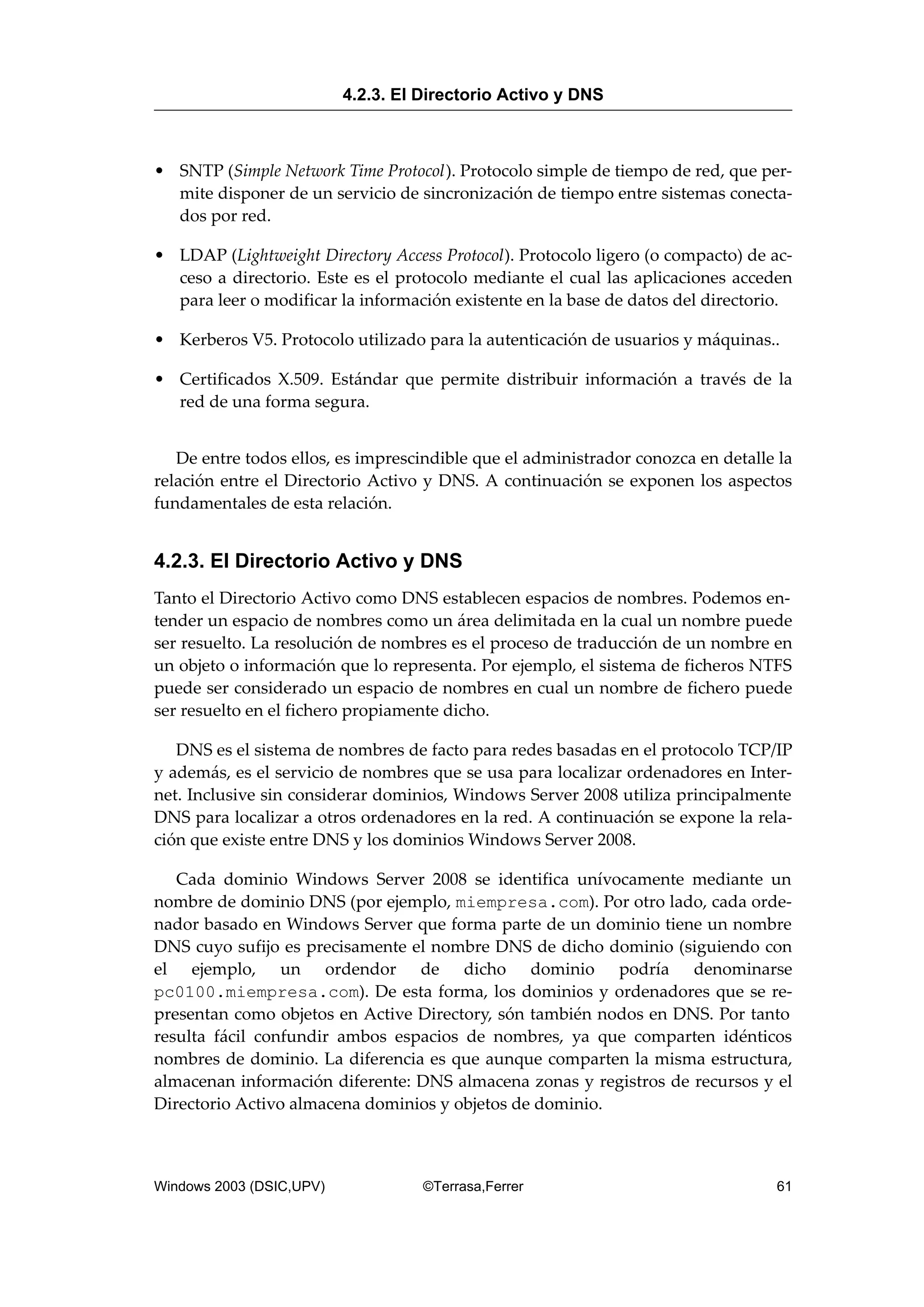 • SNTP (Simple Network Time Protocol). Protocolo simple de tiempo de red, que per-
mite disponer de un servicio de sincronización de tiempo entre sistemas conecta-
dos por red.
• LDAP (Lightweight Directory Access Protocol). Protocolo ligero (o compacto) de ac-
ceso a directorio. Este es el protocolo mediante el cual las aplicaciones acceden
para leer o modificar la información existente en la base de datos del directorio.
• Kerberos V5. Protocolo utilizado para la autenticación de usuarios y máquinas..
• Certificados X.509. Estándar que permite distribuir información a través de la
red de una forma segura.
De entre todos ellos, es imprescindible que el administrador conozca en detalle la
relación entre el Directorio Activo y DNS. A continuación se exponen los aspectos
fundamentales de esta relación.
4.2.3. El Directorio Activo y DNS
Tanto el Directorio Activo como DNS establecen espacios de nombres. Podemos en-
tender un espacio de nombres como un área delimitada en la cual un nombre puede
ser resuelto. La resolución de nombres es el proceso de traducción de un nombre en
un objeto o información que lo representa. Por ejemplo, el sistema de ficheros NTFS
puede ser considerado un espacio de nombres en cual un nombre de fichero puede
ser resuelto en el fichero propiamente dicho.
DNS es el sistema de nombres de facto para redes basadas en el protocolo TCP/IP
y además, es el servicio de nombres que se usa para localizar ordenadores en Inter-
net. Inclusive sin considerar dominios, Windows Server 2008 utiliza principalmente
DNS para localizar a otros ordenadores en la red. A continuación se expone la rela-
ción que existe entre DNS y los dominios Windows Server 2008.
Cada dominio Windows Server 2008 se identifica unívocamente mediante un
nombre de dominio DNS (por ejemplo, miempresa.com). Por otro lado, cada orde-
nador basado en Windows Server que forma parte de un dominio tiene un nombre
DNS cuyo sufijo es precisamente el nombre DNS de dicho dominio (siguiendo con
el ejemplo, un ordendor de dicho dominio podría denominarse
pc0100.miempresa.com). De esta forma, los dominios y ordenadores que se re-
presentan como objetos en Active Directory, són también nodos en DNS. Por tanto
resulta fácil confundir ambos espacios de nombres, ya que comparten idénticos
nombres de dominio. La diferencia es que aunque comparten la misma estructura,
almacenan información diferente: DNS almacena zonas y registros de recursos y el
Directorio Activo almacena dominios y objetos de dominio.
4.2.3. El Directorio Activo y DNS
Windows 2003 (DSIC,UPV) ©Terrasa,Ferrer 61
 