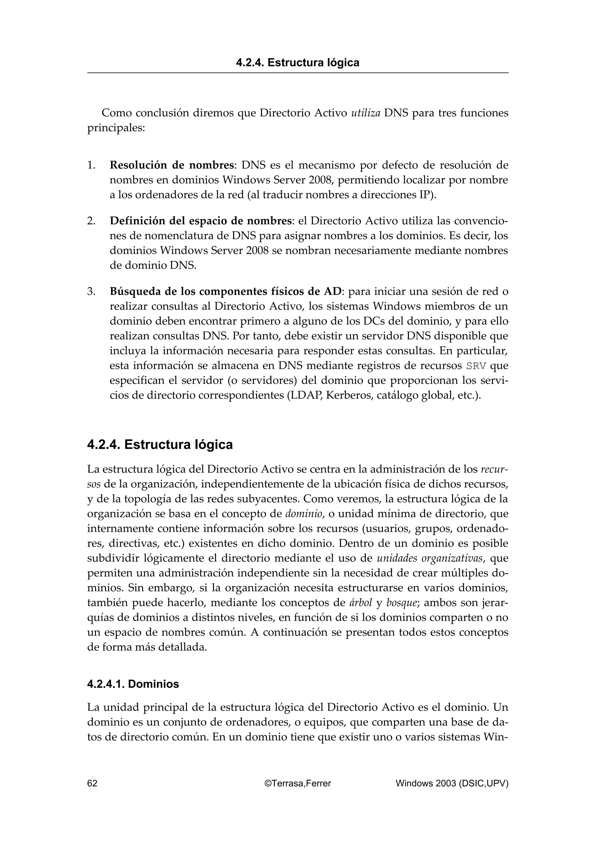Como conclusión diremos que Directorio Activo utiliza DNS para tres funciones
principales:
1. Resolución de nombres: DNS es el mecanismo por defecto de resolución de
nombres en dominios Windows Server 2008, permitiendo localizar por nombre
a los ordenadores de la red (al traducir nombres a direcciones IP).
2. Definición del espacio de nombres: el Directorio Activo utiliza las convencio-
nes de nomenclatura de DNS para asignar nombres a los dominios. Es decir, los
dominios Windows Server 2008 se nombran necesariamente mediante nombres
de dominio DNS.
3. Búsqueda de los componentes físicos de AD: para iniciar una sesión de red o
realizar consultas al Directorio Activo, los sistemas Windows miembros de un
dominio deben encontrar primero a alguno de los DCs del dominio, y para ello
realizan consultas DNS. Por tanto, debe existir un servidor DNS disponible que
incluya la información necesaria para responder estas consultas. En particular,
esta información se almacena en DNS mediante registros de recursos SRV que
especifican el servidor (o servidores) del dominio que proporcionan los servi-
cios de directorio correspondientes (LDAP, Kerberos, catálogo global, etc.).
4.2.4. Estructura lógica
La estructura lógica del Directorio Activo se centra en la administración de los recur-
sos de la organización, independientemente de la ubicación física de dichos recursos,
y de la topología de las redes subyacentes. Como veremos, la estructura lógica de la
organización se basa en el concepto de dominio, o unidad mínima de directorio, que
internamente contiene información sobre los recursos (usuarios, grupos, ordenado-
res, directivas, etc.) existentes en dicho dominio. Dentro de un dominio es posible
subdividir lógicamente el directorio mediante el uso de unidades organizativas, que
permiten una administración independiente sin la necesidad de crear múltiples do-
minios. Sin embargo, si la organización necesita estructurarse en varios dominios,
también puede hacerlo, mediante los conceptos de árbol y bosque; ambos son jerar-
quías de dominios a distintos niveles, en función de si los dominios comparten o no
un espacio de nombres común. A continuación se presentan todos estos conceptos
de forma más detallada.
4.2.4.1. Dominios
La unidad principal de la estructura lógica del Directorio Activo es el dominio. Un
dominio es un conjunto de ordenadores, o equipos, que comparten una base de da-
tos de directorio común. En un dominio tiene que existir uno o varios sistemas Win-
4.2.4. Estructura lógica
62 ©Terrasa,Ferrer Windows 2003 (DSIC,UPV)
 