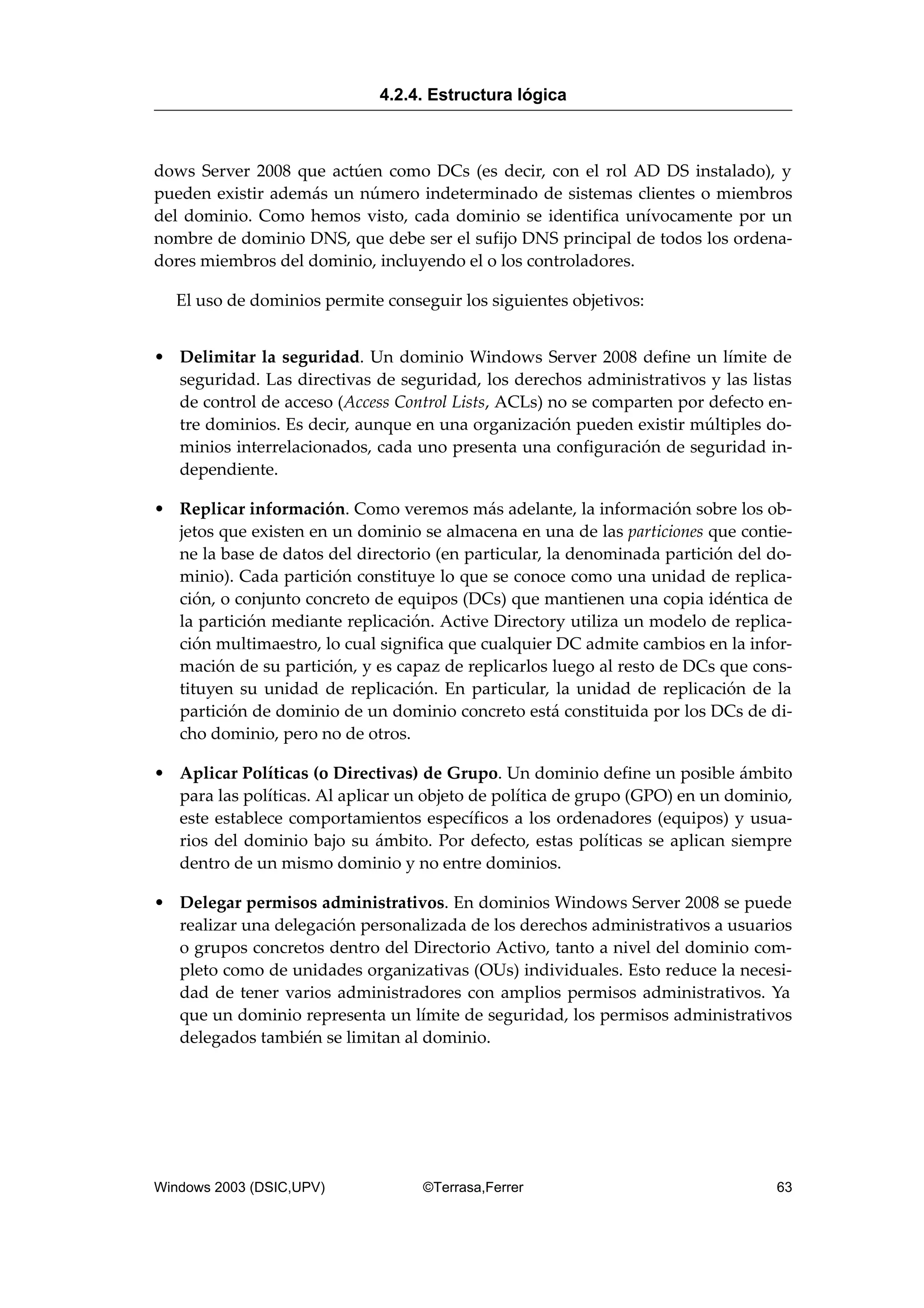 dows Server 2008 que actúen como DCs (es decir, con el rol AD DS instalado), y
pueden existir además un número indeterminado de sistemas clientes o miembros
del dominio. Como hemos visto, cada dominio se identifica unívocamente por un
nombre de dominio DNS, que debe ser el sufijo DNS principal de todos los ordena-
dores miembros del dominio, incluyendo el o los controladores.
El uso de dominios permite conseguir los siguientes objetivos:
• Delimitar la seguridad. Un dominio Windows Server 2008 define un límite de
seguridad. Las directivas de seguridad, los derechos administrativos y las listas
de control de acceso (Access Control Lists, ACLs) no se comparten por defecto en-
tre dominios. Es decir, aunque en una organización pueden existir múltiples do-
minios interrelacionados, cada uno presenta una configuración de seguridad in-
dependiente.
• Replicar información. Como veremos más adelante, la información sobre los ob-
jetos que existen en un dominio se almacena en una de las particiones que contie-
ne la base de datos del directorio (en particular, la denominada partición del do-
minio). Cada partición constituye lo que se conoce como una unidad de replica-
ción, o conjunto concreto de equipos (DCs) que mantienen una copia idéntica de
la partición mediante replicación. Active Directory utiliza un modelo de replica-
ción multimaestro, lo cual significa que cualquier DC admite cambios en la infor-
mación de su partición, y es capaz de replicarlos luego al resto de DCs que cons-
tituyen su unidad de replicación. En particular, la unidad de replicación de la
partición de dominio de un dominio concreto está constituida por los DCs de di-
cho dominio, pero no de otros.
• Aplicar Políticas (o Directivas) de Grupo. Un dominio define un posible ámbito
para las políticas. Al aplicar un objeto de política de grupo (GPO) en un dominio,
este establece comportamientos específicos a los ordenadores (equipos) y usua-
rios del dominio bajo su ámbito. Por defecto, estas políticas se aplican siempre
dentro de un mismo dominio y no entre dominios.
• Delegar permisos administrativos. En dominios Windows Server 2008 se puede
realizar una delegación personalizada de los derechos administrativos a usuarios
o grupos concretos dentro del Directorio Activo, tanto a nivel del dominio com-
pleto como de unidades organizativas (OUs) individuales. Esto reduce la necesi-
dad de tener varios administradores con amplios permisos administrativos. Ya
que un dominio representa un límite de seguridad, los permisos administrativos
delegados también se limitan al dominio.
4.2.4. Estructura lógica
Windows 2003 (DSIC,UPV) ©Terrasa,Ferrer 63
 
