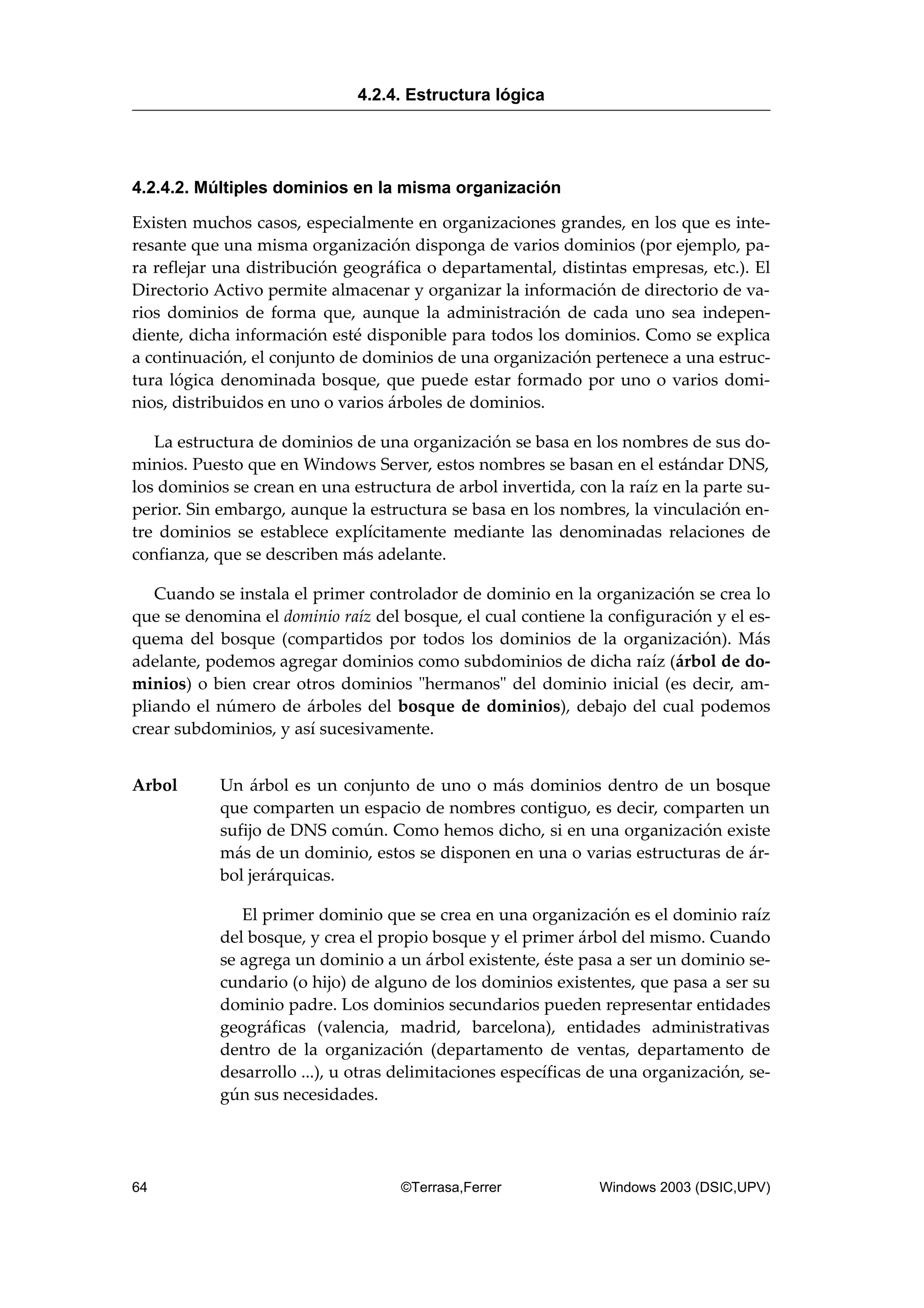 4.2.4.2. Múltiples dominios en la misma organización
Existen muchos casos, especialmente en organizaciones grandes, en los que es inte-
resante que una misma organización disponga de varios dominios (por ejemplo, pa-
ra reflejar una distribución geográfica o departamental, distintas empresas, etc.). El
Directorio Activo permite almacenar y organizar la información de directorio de va-
rios dominios de forma que, aunque la administración de cada uno sea indepen-
diente, dicha información esté disponible para todos los dominios. Como se explica
a continuación, el conjunto de dominios de una organización pertenece a una estruc-
tura lógica denominada bosque, que puede estar formado por uno o varios domi-
nios, distribuidos en uno o varios árboles de dominios.
La estructura de dominios de una organización se basa en los nombres de sus do-
minios. Puesto que en Windows Server, estos nombres se basan en el estándar DNS,
los dominios se crean en una estructura de arbol invertida, con la raíz en la parte su-
perior. Sin embargo, aunque la estructura se basa en los nombres, la vinculación en-
tre dominios se establece explícitamente mediante las denominadas relaciones de
confianza, que se describen más adelante.
Cuando se instala el primer controlador de dominio en la organización se crea lo
que se denomina el dominio raíz del bosque, el cual contiene la configuración y el es-
quema del bosque (compartidos por todos los dominios de la organización). Más
adelante, podemos agregar dominios como subdominios de dicha raíz (árbol de do-
minios) o bien crear otros dominios "hermanos" del dominio inicial (es decir, am-
pliando el número de árboles del bosque de dominios), debajo del cual podemos
crear subdominios, y así sucesivamente.
Arbol Un árbol es un conjunto de uno o más dominios dentro de un bosque
que comparten un espacio de nombres contiguo, es decir, comparten un
sufijo de DNS común. Como hemos dicho, si en una organización existe
más de un dominio, estos se disponen en una o varias estructuras de ár-
bol jerárquicas.
El primer dominio que se crea en una organización es el dominio raíz
del bosque, y crea el propio bosque y el primer árbol del mismo. Cuando
se agrega un dominio a un árbol existente, éste pasa a ser un dominio se-
cundario (o hijo) de alguno de los dominios existentes, que pasa a ser su
dominio padre. Los dominios secundarios pueden representar entidades
geográficas (valencia, madrid, barcelona), entidades administrativas
dentro de la organización (departamento de ventas, departamento de
desarrollo ...), u otras delimitaciones específicas de una organización, se-
gún sus necesidades.
4.2.4. Estructura lógica
64 ©Terrasa,Ferrer Windows 2003 (DSIC,UPV)
 