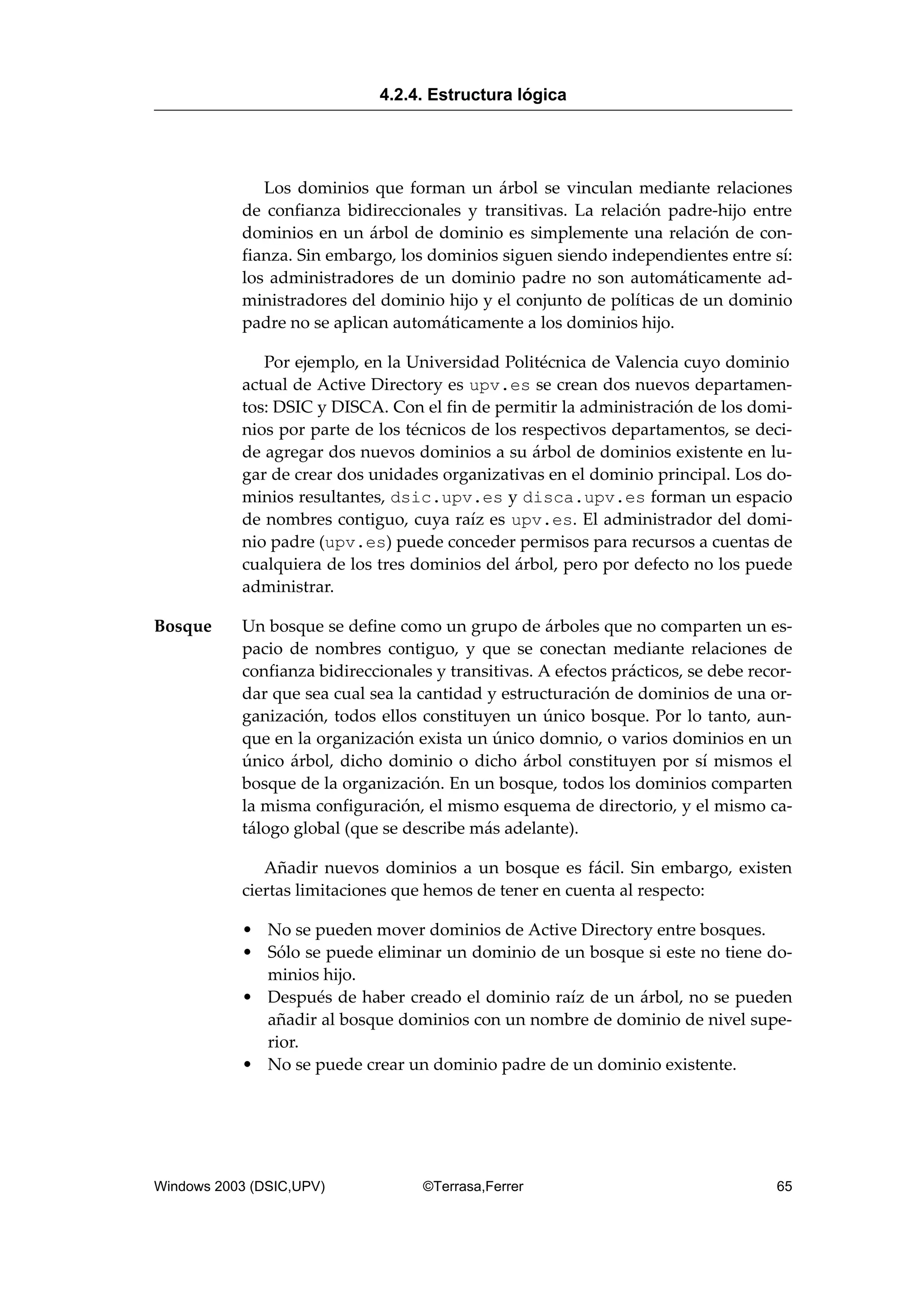 Los dominios que forman un árbol se vinculan mediante relaciones
de confianza bidireccionales y transitivas. La relación padre-hijo entre
dominios en un árbol de dominio es simplemente una relación de con-
fianza. Sin embargo, los dominios siguen siendo independientes entre sí:
los administradores de un dominio padre no son automáticamente ad-
ministradores del dominio hijo y el conjunto de políticas de un dominio
padre no se aplican automáticamente a los dominios hijo.
Por ejemplo, en la Universidad Politécnica de Valencia cuyo dominio
actual de Active Directory es upv.es se crean dos nuevos departamen-
tos: DSIC y DISCA. Con el fin de permitir la administración de los domi-
nios por parte de los técnicos de los respectivos departamentos, se deci-
de agregar dos nuevos dominios a su árbol de dominios existente en lu-
gar de crear dos unidades organizativas en el dominio principal. Los do-
minios resultantes, dsic.upv.es y disca.upv.es forman un espacio
de nombres contiguo, cuya raíz es upv.es. El administrador del domi-
nio padre (upv.es) puede conceder permisos para recursos a cuentas de
cualquiera de los tres dominios del árbol, pero por defecto no los puede
administrar.
Bosque Un bosque se define como un grupo de árboles que no comparten un es-
pacio de nombres contiguo, y que se conectan mediante relaciones de
confianza bidireccionales y transitivas. A efectos prácticos, se debe recor-
dar que sea cual sea la cantidad y estructuración de dominios de una or-
ganización, todos ellos constituyen un único bosque. Por lo tanto, aun-
que en la organización exista un único domnio, o varios dominios en un
único árbol, dicho dominio o dicho árbol constituyen por sí mismos el
bosque de la organización. En un bosque, todos los dominios comparten
la misma configuración, el mismo esquema de directorio, y el mismo ca-
tálogo global (que se describe más adelante).
Añadir nuevos dominios a un bosque es fácil. Sin embargo, existen
ciertas limitaciones que hemos de tener en cuenta al respecto:
• No se pueden mover dominios de Active Directory entre bosques.
• Sólo se puede eliminar un dominio de un bosque si este no tiene do-
minios hijo.
• Después de haber creado el dominio raíz de un árbol, no se pueden
añadir al bosque dominios con un nombre de dominio de nivel supe-
rior.
• No se puede crear un dominio padre de un dominio existente.
4.2.4. Estructura lógica
Windows 2003 (DSIC,UPV) ©Terrasa,Ferrer 65
 
