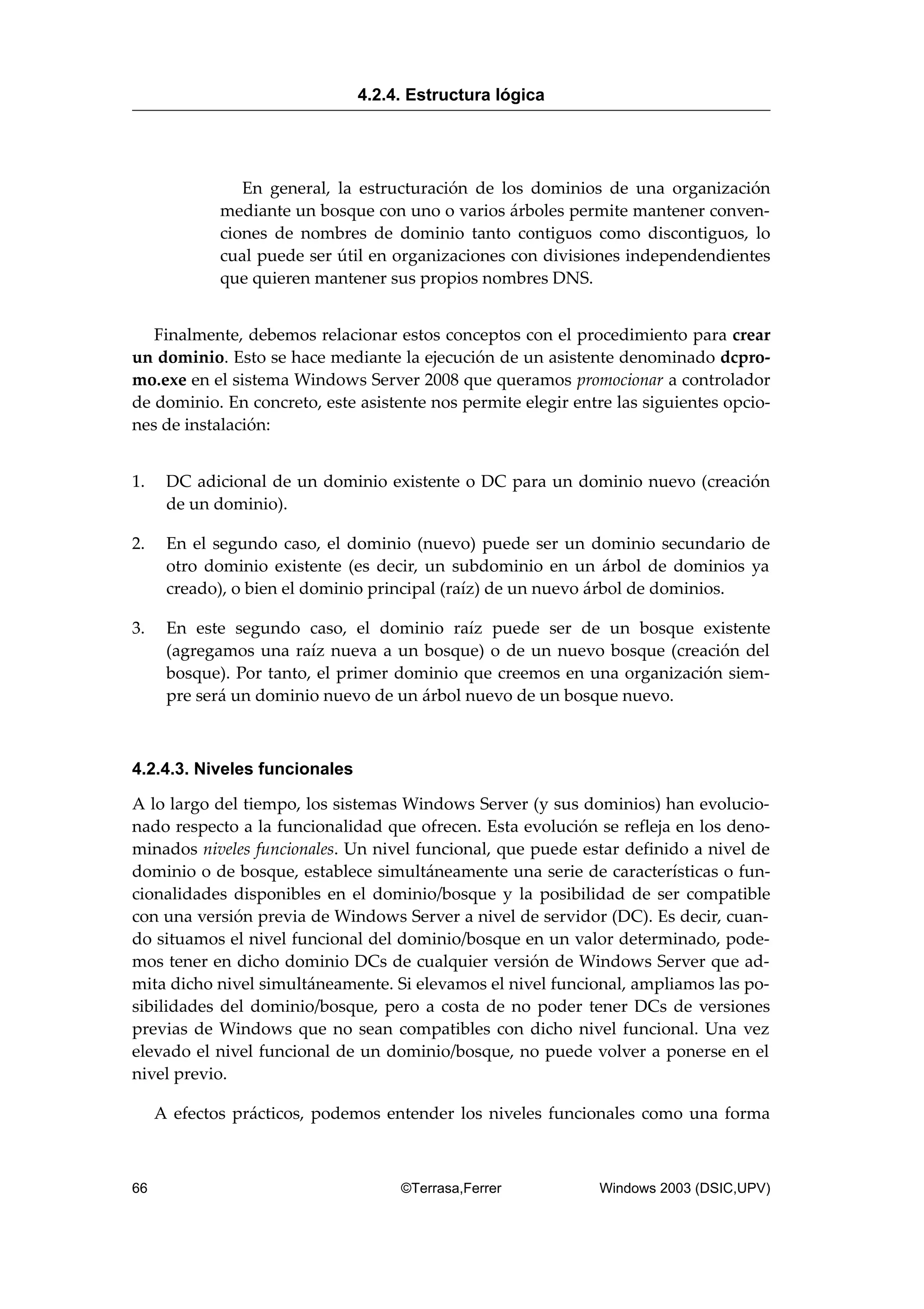 En general, la estructuración de los dominios de una organización
mediante un bosque con uno o varios árboles permite mantener conven-
ciones de nombres de dominio tanto contiguos como discontiguos, lo
cual puede ser útil en organizaciones con divisiones independendientes
que quieren mantener sus propios nombres DNS.
Finalmente, debemos relacionar estos conceptos con el procedimiento para crear
un dominio. Esto se hace mediante la ejecución de un asistente denominado dcpro-
mo.exe en el sistema Windows Server 2008 que queramos promocionar a controlador
de dominio. En concreto, este asistente nos permite elegir entre las siguientes opcio-
nes de instalación:
1. DC adicional de un dominio existente o DC para un dominio nuevo (creación
de un dominio).
2. En el segundo caso, el dominio (nuevo) puede ser un dominio secundario de
otro dominio existente (es decir, un subdominio en un árbol de dominios ya
creado), o bien el dominio principal (raíz) de un nuevo árbol de dominios.
3. En este segundo caso, el dominio raíz puede ser de un bosque existente
(agregamos una raíz nueva a un bosque) o de un nuevo bosque (creación del
bosque). Por tanto, el primer dominio que creemos en una organización siem-
pre será un dominio nuevo de un árbol nuevo de un bosque nuevo.
4.2.4.3. Niveles funcionales
A lo largo del tiempo, los sistemas Windows Server (y sus dominios) han evolucio-
nado respecto a la funcionalidad que ofrecen. Esta evolución se refleja en los deno-
minados niveles funcionales. Un nivel funcional, que puede estar definido a nivel de
dominio o de bosque, establece simultáneamente una serie de características o fun-
cionalidades disponibles en el dominio/bosque y la posibilidad de ser compatible
con una versión previa de Windows Server a nivel de servidor (DC). Es decir, cuan-
do situamos el nivel funcional del dominio/bosque en un valor determinado, pode-
mos tener en dicho dominio DCs de cualquier versión de Windows Server que ad-
mita dicho nivel simultáneamente. Si elevamos el nivel funcional, ampliamos las po-
sibilidades del dominio/bosque, pero a costa de no poder tener DCs de versiones
previas de Windows que no sean compatibles con dicho nivel funcional. Una vez
elevado el nivel funcional de un dominio/bosque, no puede volver a ponerse en el
nivel previo.
A efectos prácticos, podemos entender los niveles funcionales como una forma
4.2.4. Estructura lógica
66 ©Terrasa,Ferrer Windows 2003 (DSIC,UPV)
 