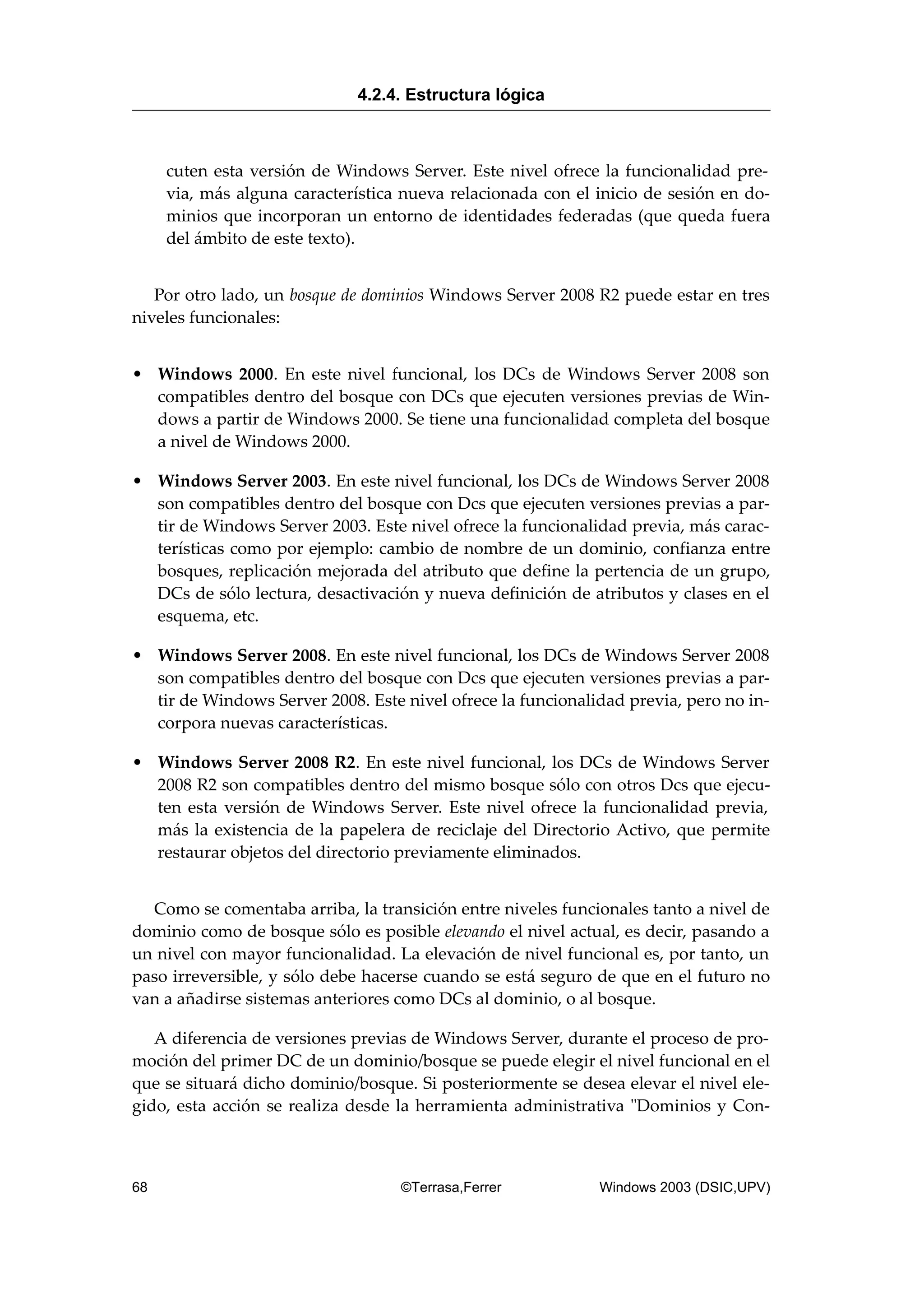 cuten esta versión de Windows Server. Este nivel ofrece la funcionalidad pre-
via, más alguna característica nueva relacionada con el inicio de sesión en do-
minios que incorporan un entorno de identidades federadas (que queda fuera
del ámbito de este texto).
Por otro lado, un bosque de dominios Windows Server 2008 R2 puede estar en tres
niveles funcionales:
• Windows 2000. En este nivel funcional, los DCs de Windows Server 2008 son
compatibles dentro del bosque con DCs que ejecuten versiones previas de Win-
dows a partir de Windows 2000. Se tiene una funcionalidad completa del bosque
a nivel de Windows 2000.
• Windows Server 2003. En este nivel funcional, los DCs de Windows Server 2008
son compatibles dentro del bosque con Dcs que ejecuten versiones previas a par-
tir de Windows Server 2003. Este nivel ofrece la funcionalidad previa, más carac-
terísticas como por ejemplo: cambio de nombre de un dominio, confianza entre
bosques, replicación mejorada del atributo que define la pertencia de un grupo,
DCs de sólo lectura, desactivación y nueva definición de atributos y clases en el
esquema, etc.
• Windows Server 2008. En este nivel funcional, los DCs de Windows Server 2008
son compatibles dentro del bosque con Dcs que ejecuten versiones previas a par-
tir de Windows Server 2008. Este nivel ofrece la funcionalidad previa, pero no in-
corpora nuevas características.
• Windows Server 2008 R2. En este nivel funcional, los DCs de Windows Server
2008 R2 son compatibles dentro del mismo bosque sólo con otros Dcs que ejecu-
ten esta versión de Windows Server. Este nivel ofrece la funcionalidad previa,
más la existencia de la papelera de reciclaje del Directorio Activo, que permite
restaurar objetos del directorio previamente eliminados.
Como se comentaba arriba, la transición entre niveles funcionales tanto a nivel de
dominio como de bosque sólo es posible elevando el nivel actual, es decir, pasando a
un nivel con mayor funcionalidad. La elevación de nivel funcional es, por tanto, un
paso irreversible, y sólo debe hacerse cuando se está seguro de que en el futuro no
van a añadirse sistemas anteriores como DCs al dominio, o al bosque.
A diferencia de versiones previas de Windows Server, durante el proceso de pro-
moción del primer DC de un dominio/bosque se puede elegir el nivel funcional en el
que se situará dicho dominio/bosque. Si posteriormente se desea elevar el nivel ele-
gido, esta acción se realiza desde la herramienta administrativa "Dominios y Con-
4.2.4. Estructura lógica
68 ©Terrasa,Ferrer Windows 2003 (DSIC,UPV)
 