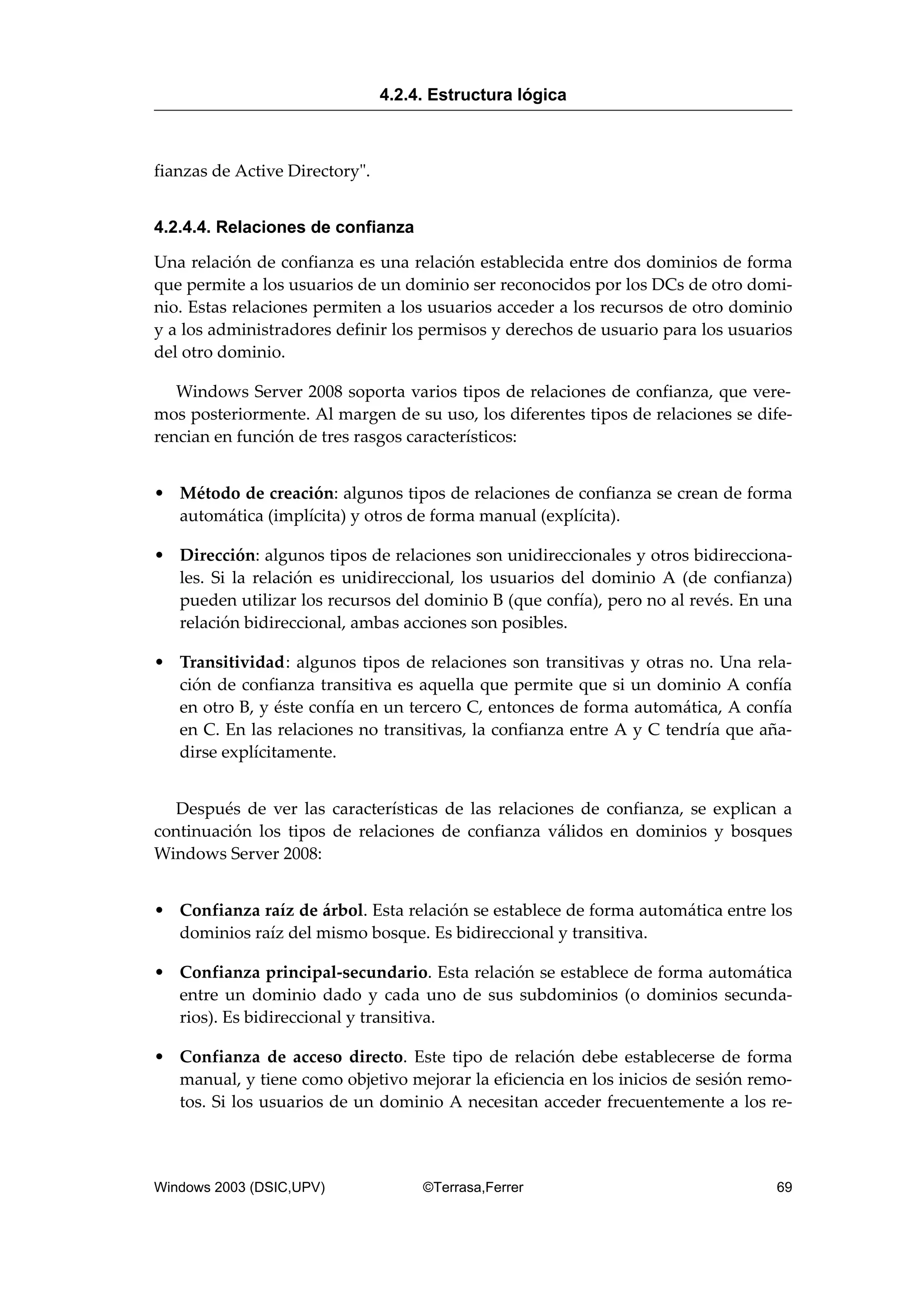 fianzas de Active Directory".
4.2.4.4. Relaciones de confianza
Una relación de confianza es una relación establecida entre dos dominios de forma
que permite a los usuarios de un dominio ser reconocidos por los DCs de otro domi-
nio. Estas relaciones permiten a los usuarios acceder a los recursos de otro dominio
y a los administradores definir los permisos y derechos de usuario para los usuarios
del otro dominio.
Windows Server 2008 soporta varios tipos de relaciones de confianza, que vere-
mos posteriormente. Al margen de su uso, los diferentes tipos de relaciones se dife-
rencian en función de tres rasgos característicos:
• Método de creación: algunos tipos de relaciones de confianza se crean de forma
automática (implícita) y otros de forma manual (explícita).
• Dirección: algunos tipos de relaciones son unidireccionales y otros bidirecciona-
les. Si la relación es unidireccional, los usuarios del dominio A (de confianza)
pueden utilizar los recursos del dominio B (que confía), pero no al revés. En una
relación bidireccional, ambas acciones son posibles.
• Transitividad: algunos tipos de relaciones son transitivas y otras no. Una rela-
ción de confianza transitiva es aquella que permite que si un dominio A confía
en otro B, y éste confía en un tercero C, entonces de forma automática, A confía
en C. En las relaciones no transitivas, la confianza entre A y C tendría que aña-
dirse explícitamente.
Después de ver las características de las relaciones de confianza, se explican a
continuación los tipos de relaciones de confianza válidos en dominios y bosques
Windows Server 2008:
• Confianza raíz de árbol. Esta relación se establece de forma automática entre los
dominios raíz del mismo bosque. Es bidireccional y transitiva.
• Confianza principal-secundario. Esta relación se establece de forma automática
entre un dominio dado y cada uno de sus subdominios (o dominios secunda-
rios). Es bidireccional y transitiva.
• Confianza de acceso directo. Este tipo de relación debe establecerse de forma
manual, y tiene como objetivo mejorar la eficiencia en los inicios de sesión remo-
tos. Si los usuarios de un dominio A necesitan acceder frecuentemente a los re-
4.2.4. Estructura lógica
Windows 2003 (DSIC,UPV) ©Terrasa,Ferrer 69
 