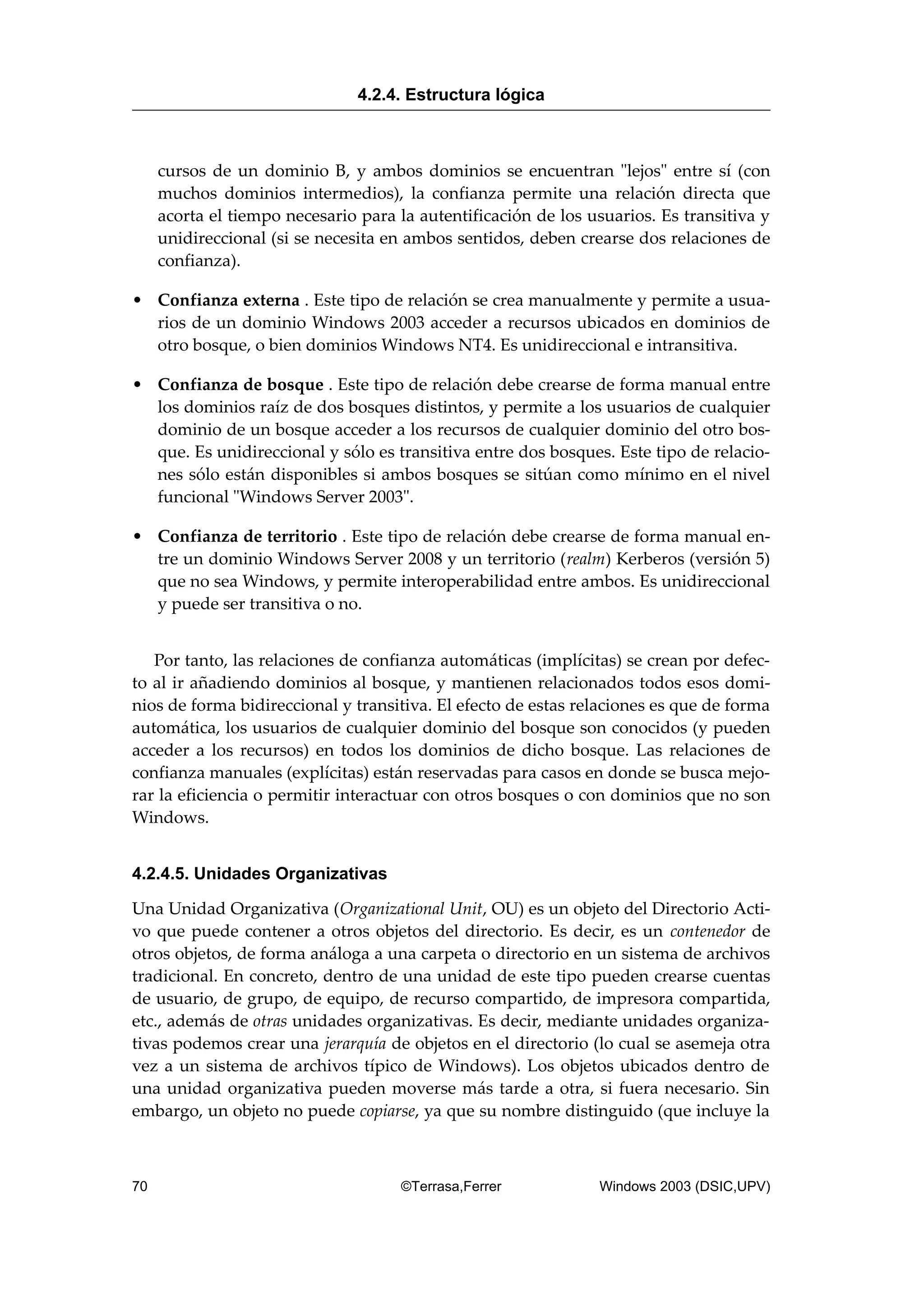 cursos de un dominio B, y ambos dominios se encuentran "lejos" entre sí (con
muchos dominios intermedios), la confianza permite una relación directa que
acorta el tiempo necesario para la autentificación de los usuarios. Es transitiva y
unidireccional (si se necesita en ambos sentidos, deben crearse dos relaciones de
confianza).
• Confianza externa . Este tipo de relación se crea manualmente y permite a usua-
rios de un dominio Windows 2003 acceder a recursos ubicados en dominios de
otro bosque, o bien dominios Windows NT4. Es unidireccional e intransitiva.
• Confianza de bosque . Este tipo de relación debe crearse de forma manual entre
los dominios raíz de dos bosques distintos, y permite a los usuarios de cualquier
dominio de un bosque acceder a los recursos de cualquier dominio del otro bos-
que. Es unidireccional y sólo es transitiva entre dos bosques. Este tipo de relacio-
nes sólo están disponibles si ambos bosques se sitúan como mínimo en el nivel
funcional "Windows Server 2003".
• Confianza de territorio . Este tipo de relación debe crearse de forma manual en-
tre un dominio Windows Server 2008 y un territorio (realm) Kerberos (versión 5)
que no sea Windows, y permite interoperabilidad entre ambos. Es unidireccional
y puede ser transitiva o no.
Por tanto, las relaciones de confianza automáticas (implícitas) se crean por defec-
to al ir añadiendo dominios al bosque, y mantienen relacionados todos esos domi-
nios de forma bidireccional y transitiva. El efecto de estas relaciones es que de forma
automática, los usuarios de cualquier dominio del bosque son conocidos (y pueden
acceder a los recursos) en todos los dominios de dicho bosque. Las relaciones de
confianza manuales (explícitas) están reservadas para casos en donde se busca mejo-
rar la eficiencia o permitir interactuar con otros bosques o con dominios que no son
Windows.
4.2.4.5. Unidades Organizativas
Una Unidad Organizativa (Organizational Unit, OU) es un objeto del Directorio Acti-
vo que puede contener a otros objetos del directorio. Es decir, es un contenedor de
otros objetos, de forma análoga a una carpeta o directorio en un sistema de archivos
tradicional. En concreto, dentro de una unidad de este tipo pueden crearse cuentas
de usuario, de grupo, de equipo, de recurso compartido, de impresora compartida,
etc., además de otras unidades organizativas. Es decir, mediante unidades organiza-
tivas podemos crear una jerarquía de objetos en el directorio (lo cual se asemeja otra
vez a un sistema de archivos típico de Windows). Los objetos ubicados dentro de
una unidad organizativa pueden moverse más tarde a otra, si fuera necesario. Sin
embargo, un objeto no puede copiarse, ya que su nombre distinguido (que incluye la
4.2.4. Estructura lógica
70 ©Terrasa,Ferrer Windows 2003 (DSIC,UPV)
 