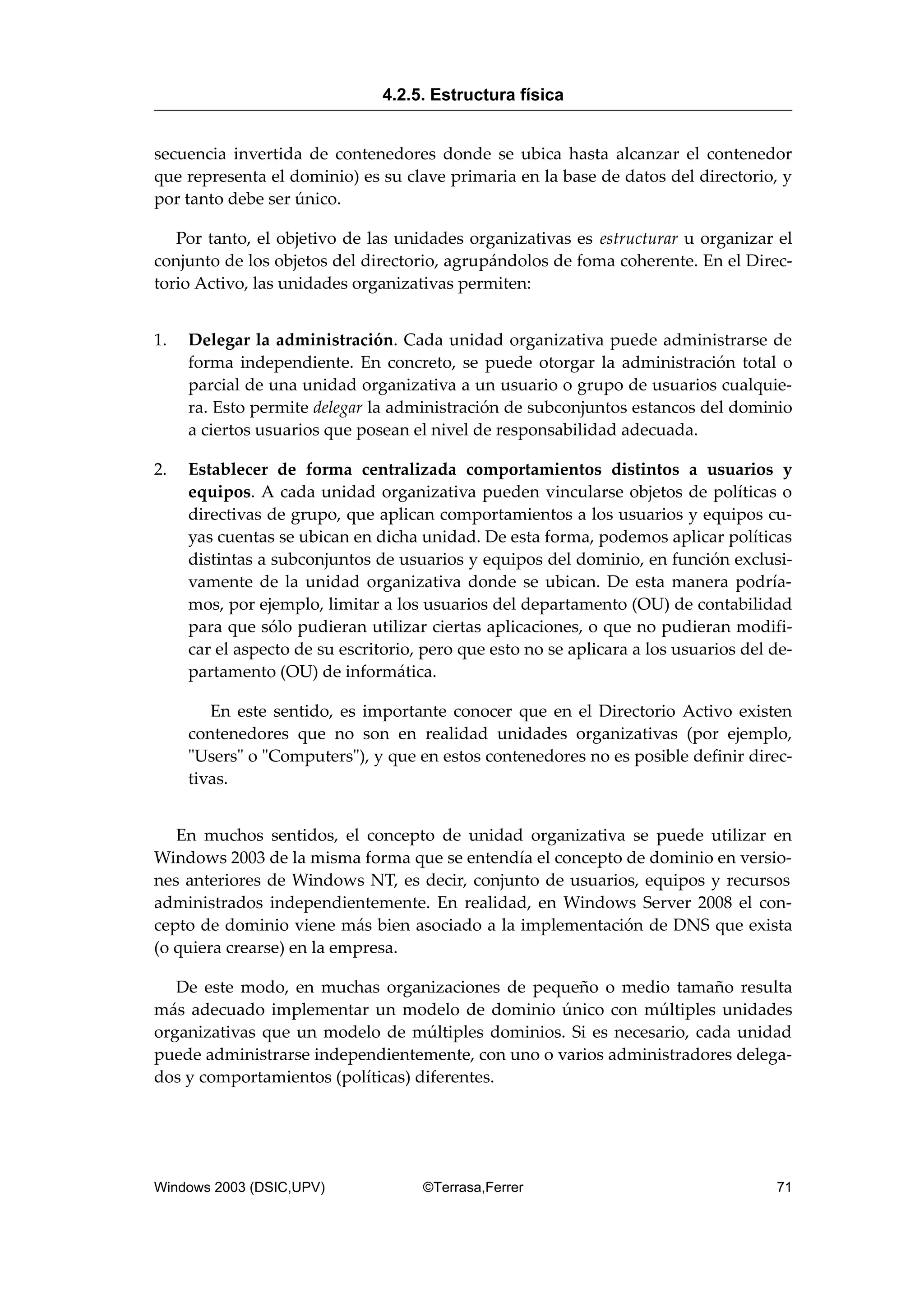 secuencia invertida de contenedores donde se ubica hasta alcanzar el contenedor
que representa el dominio) es su clave primaria en la base de datos del directorio, y
por tanto debe ser único.
Por tanto, el objetivo de las unidades organizativas es estructurar u organizar el
conjunto de los objetos del directorio, agrupándolos de foma coherente. En el Direc-
torio Activo, las unidades organizativas permiten:
1. Delegar la administración. Cada unidad organizativa puede administrarse de
forma independiente. En concreto, se puede otorgar la administración total o
parcial de una unidad organizativa a un usuario o grupo de usuarios cualquie-
ra. Esto permite delegar la administración de subconjuntos estancos del dominio
a ciertos usuarios que posean el nivel de responsabilidad adecuada.
2. Establecer de forma centralizada comportamientos distintos a usuarios y
equipos. A cada unidad organizativa pueden vincularse objetos de políticas o
directivas de grupo, que aplican comportamientos a los usuarios y equipos cu-
yas cuentas se ubican en dicha unidad. De esta forma, podemos aplicar políticas
distintas a subconjuntos de usuarios y equipos del dominio, en función exclusi-
vamente de la unidad organizativa donde se ubican. De esta manera podría-
mos, por ejemplo, limitar a los usuarios del departamento (OU) de contabilidad
para que sólo pudieran utilizar ciertas aplicaciones, o que no pudieran modifi-
car el aspecto de su escritorio, pero que esto no se aplicara a los usuarios del de-
partamento (OU) de informática.
En este sentido, es importante conocer que en el Directorio Activo existen
contenedores que no son en realidad unidades organizativas (por ejemplo,
"Users" o "Computers"), y que en estos contenedores no es posible definir direc-
tivas.
En muchos sentidos, el concepto de unidad organizativa se puede utilizar en
Windows 2003 de la misma forma que se entendía el concepto de dominio en versio-
nes anteriores de Windows NT, es decir, conjunto de usuarios, equipos y recursos
administrados independientemente. En realidad, en Windows Server 2008 el con-
cepto de dominio viene más bien asociado a la implementación de DNS que exista
(o quiera crearse) en la empresa.
De este modo, en muchas organizaciones de pequeño o medio tamaño resulta
más adecuado implementar un modelo de dominio único con múltiples unidades
organizativas que un modelo de múltiples dominios. Si es necesario, cada unidad
puede administrarse independientemente, con uno o varios administradores delega-
dos y comportamientos (políticas) diferentes.
4.2.5. Estructura física
Windows 2003 (DSIC,UPV) ©Terrasa,Ferrer 71
 