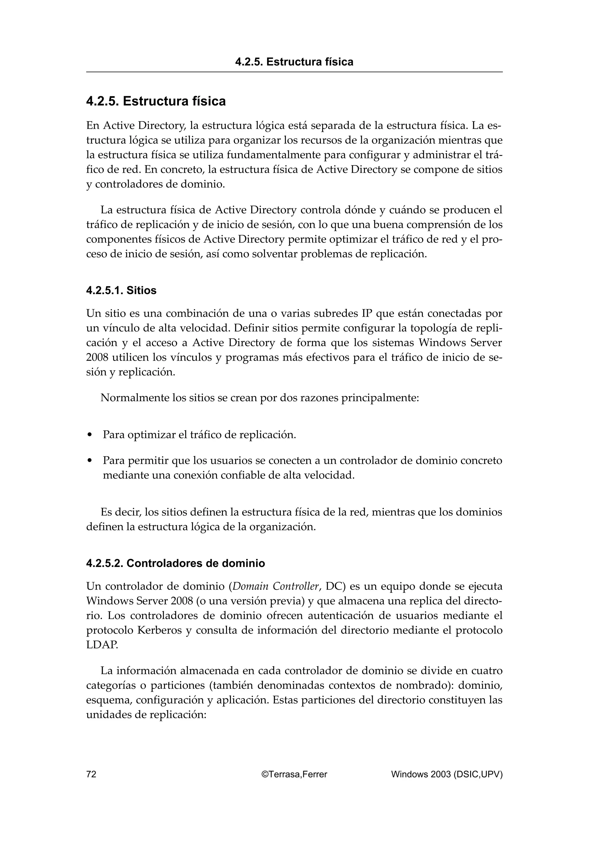 4.2.5. Estructura física
En Active Directory, la estructura lógica está separada de la estructura física. La es-
tructura lógica se utiliza para organizar los recursos de la organización mientras que
la estructura física se utiliza fundamentalmente para configurar y administrar el trá-
fico de red. En concreto, la estructura física de Active Directory se compone de sitios
y controladores de dominio.
La estructura física de Active Directory controla dónde y cuándo se producen el
tráfico de replicación y de inicio de sesión, con lo que una buena comprensión de los
componentes físicos de Active Directory permite optimizar el tráfico de red y el pro-
ceso de inicio de sesión, así como solventar problemas de replicación.
4.2.5.1. Sitios
Un sitio es una combinación de una o varias subredes IP que están conectadas por
un vínculo de alta velocidad. Definir sitios permite configurar la topología de repli-
cación y el acceso a Active Directory de forma que los sistemas Windows Server
2008 utilicen los vínculos y programas más efectivos para el tráfico de inicio de se-
sión y replicación.
Normalmente los sitios se crean por dos razones principalmente:
• Para optimizar el tráfico de replicación.
• Para permitir que los usuarios se conecten a un controlador de dominio concreto
mediante una conexión confiable de alta velocidad.
Es decir, los sitios definen la estructura física de la red, mientras que los dominios
definen la estructura lógica de la organización.
4.2.5.2. Controladores de dominio
Un controlador de dominio (Domain Controller, DC) es un equipo donde se ejecuta
Windows Server 2008 (o una versión previa) y que almacena una replica del directo-
rio. Los controladores de dominio ofrecen autenticación de usuarios mediante el
protocolo Kerberos y consulta de información del directorio mediante el protocolo
LDAP.
La información almacenada en cada controlador de dominio se divide en cuatro
categorías o particiones (también denominadas contextos de nombrado): dominio,
esquema, configuración y aplicación. Estas particiones del directorio constituyen las
unidades de replicación:
4.2.5. Estructura física
72 ©Terrasa,Ferrer Windows 2003 (DSIC,UPV)
 