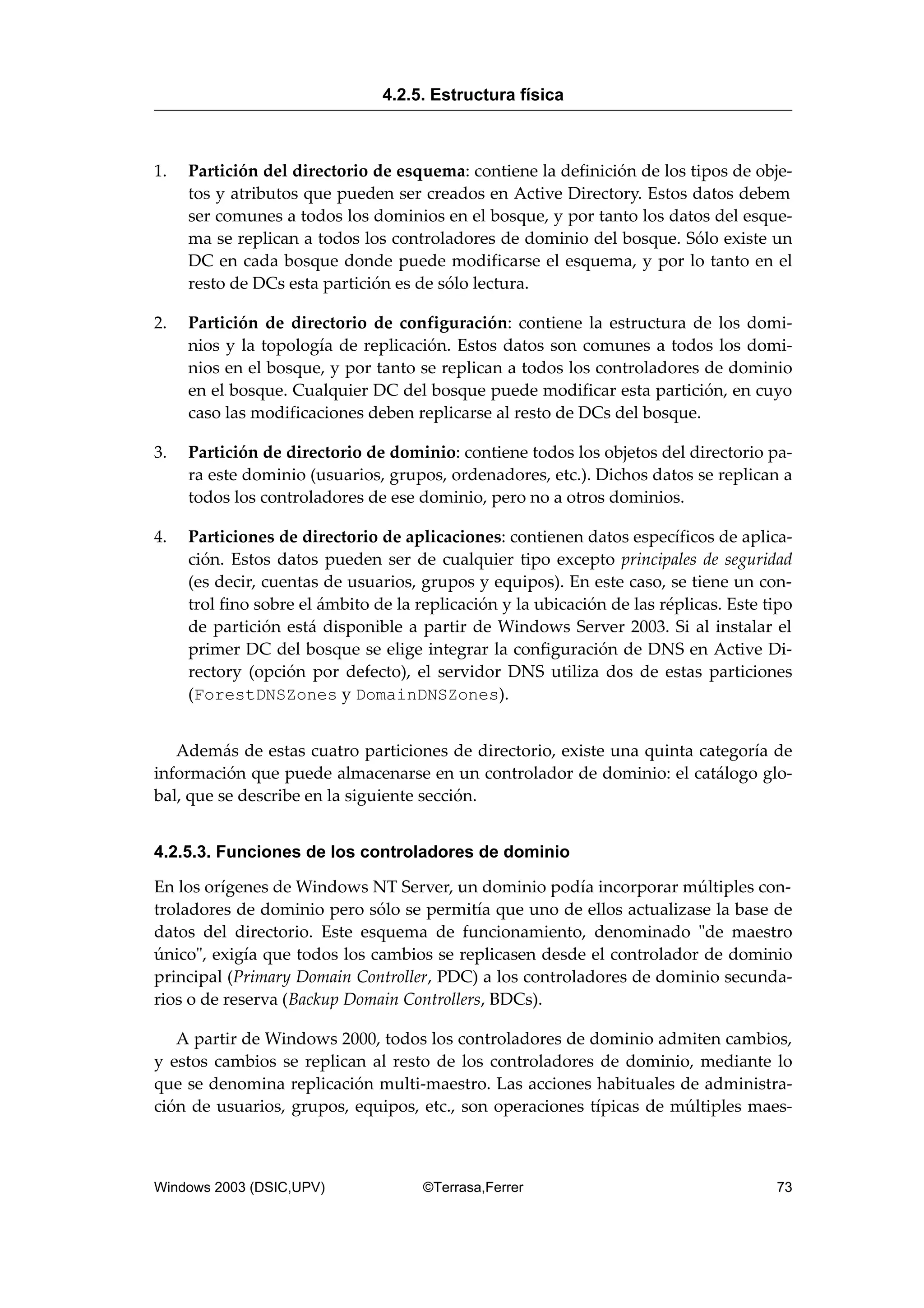 1. Partición del directorio de esquema: contiene la definición de los tipos de obje-
tos y atributos que pueden ser creados en Active Directory. Estos datos debem
ser comunes a todos los dominios en el bosque, y por tanto los datos del esque-
ma se replican a todos los controladores de dominio del bosque. Sólo existe un
DC en cada bosque donde puede modificarse el esquema, y por lo tanto en el
resto de DCs esta partición es de sólo lectura.
2. Partición de directorio de configuración: contiene la estructura de los domi-
nios y la topología de replicación. Estos datos son comunes a todos los domi-
nios en el bosque, y por tanto se replican a todos los controladores de dominio
en el bosque. Cualquier DC del bosque puede modificar esta partición, en cuyo
caso las modificaciones deben replicarse al resto de DCs del bosque.
3. Partición de directorio de dominio: contiene todos los objetos del directorio pa-
ra este dominio (usuarios, grupos, ordenadores, etc.). Dichos datos se replican a
todos los controladores de ese dominio, pero no a otros dominios.
4. Particiones de directorio de aplicaciones: contienen datos específicos de aplica-
ción. Estos datos pueden ser de cualquier tipo excepto principales de seguridad
(es decir, cuentas de usuarios, grupos y equipos). En este caso, se tiene un con-
trol fino sobre el ámbito de la replicación y la ubicación de las réplicas. Este tipo
de partición está disponible a partir de Windows Server 2003. Si al instalar el
primer DC del bosque se elige integrar la configuración de DNS en Active Di-
rectory (opción por defecto), el servidor DNS utiliza dos de estas particiones
(ForestDNSZones y DomainDNSZones).
Además de estas cuatro particiones de directorio, existe una quinta categoría de
información que puede almacenarse en un controlador de dominio: el catálogo glo-
bal, que se describe en la siguiente sección.
4.2.5.3. Funciones de los controladores de dominio
En los orígenes de Windows NT Server, un dominio podía incorporar múltiples con-
troladores de dominio pero sólo se permitía que uno de ellos actualizase la base de
datos del directorio. Este esquema de funcionamiento, denominado "de maestro
único", exigía que todos los cambios se replicasen desde el controlador de dominio
principal (Primary Domain Controller, PDC) a los controladores de dominio secunda-
rios o de reserva (Backup Domain Controllers, BDCs).
A partir de Windows 2000, todos los controladores de dominio admiten cambios,
y estos cambios se replican al resto de los controladores de dominio, mediante lo
que se denomina replicación multi-maestro. Las acciones habituales de administra-
ción de usuarios, grupos, equipos, etc., son operaciones típicas de múltiples maes-
4.2.5. Estructura física
Windows 2003 (DSIC,UPV) ©Terrasa,Ferrer 73
 