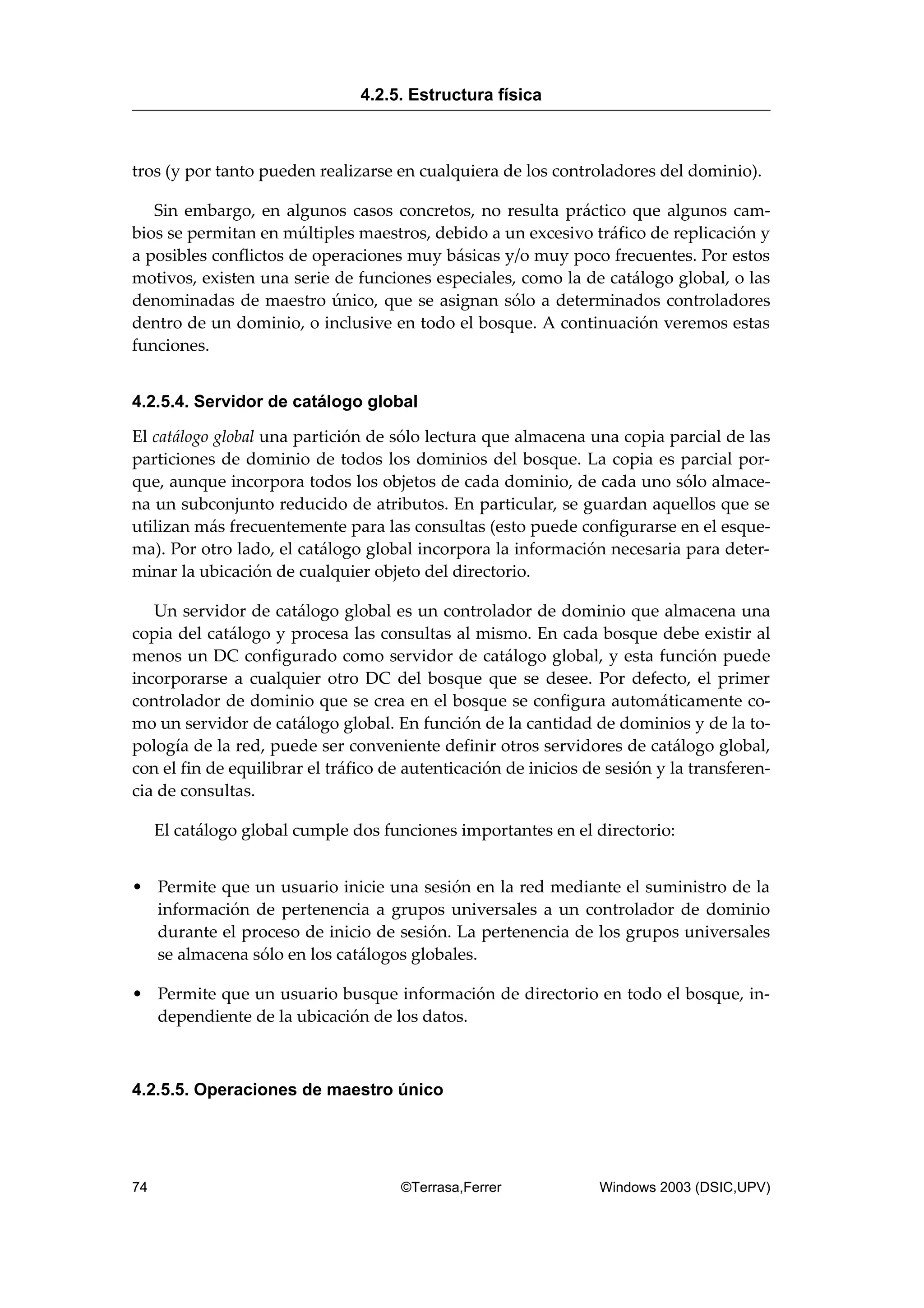 tros (y por tanto pueden realizarse en cualquiera de los controladores del dominio).
Sin embargo, en algunos casos concretos, no resulta práctico que algunos cam-
bios se permitan en múltiples maestros, debido a un excesivo tráfico de replicación y
a posibles conflictos de operaciones muy básicas y/o muy poco frecuentes. Por estos
motivos, existen una serie de funciones especiales, como la de catálogo global, o las
denominadas de maestro único, que se asignan sólo a determinados controladores
dentro de un dominio, o inclusive en todo el bosque. A continuación veremos estas
funciones.
4.2.5.4. Servidor de catálogo global
El catálogo global una partición de sólo lectura que almacena una copia parcial de las
particiones de dominio de todos los dominios del bosque. La copia es parcial por-
que, aunque incorpora todos los objetos de cada dominio, de cada uno sólo almace-
na un subconjunto reducido de atributos. En particular, se guardan aquellos que se
utilizan más frecuentemente para las consultas (esto puede configurarse en el esque-
ma). Por otro lado, el catálogo global incorpora la información necesaria para deter-
minar la ubicación de cualquier objeto del directorio.
Un servidor de catálogo global es un controlador de dominio que almacena una
copia del catálogo y procesa las consultas al mismo. En cada bosque debe existir al
menos un DC configurado como servidor de catálogo global, y esta función puede
incorporarse a cualquier otro DC del bosque que se desee. Por defecto, el primer
controlador de dominio que se crea en el bosque se configura automáticamente co-
mo un servidor de catálogo global. En función de la cantidad de dominios y de la to-
pología de la red, puede ser conveniente definir otros servidores de catálogo global,
con el fin de equilibrar el tráfico de autenticación de inicios de sesión y la transferen-
cia de consultas.
El catálogo global cumple dos funciones importantes en el directorio:
• Permite que un usuario inicie una sesión en la red mediante el suministro de la
información de pertenencia a grupos universales a un controlador de dominio
durante el proceso de inicio de sesión. La pertenencia de los grupos universales
se almacena sólo en los catálogos globales.
• Permite que un usuario busque información de directorio en todo el bosque, in-
dependiente de la ubicación de los datos.
4.2.5.5. Operaciones de maestro único
4.2.5. Estructura física
74 ©Terrasa,Ferrer Windows 2003 (DSIC,UPV)
 
