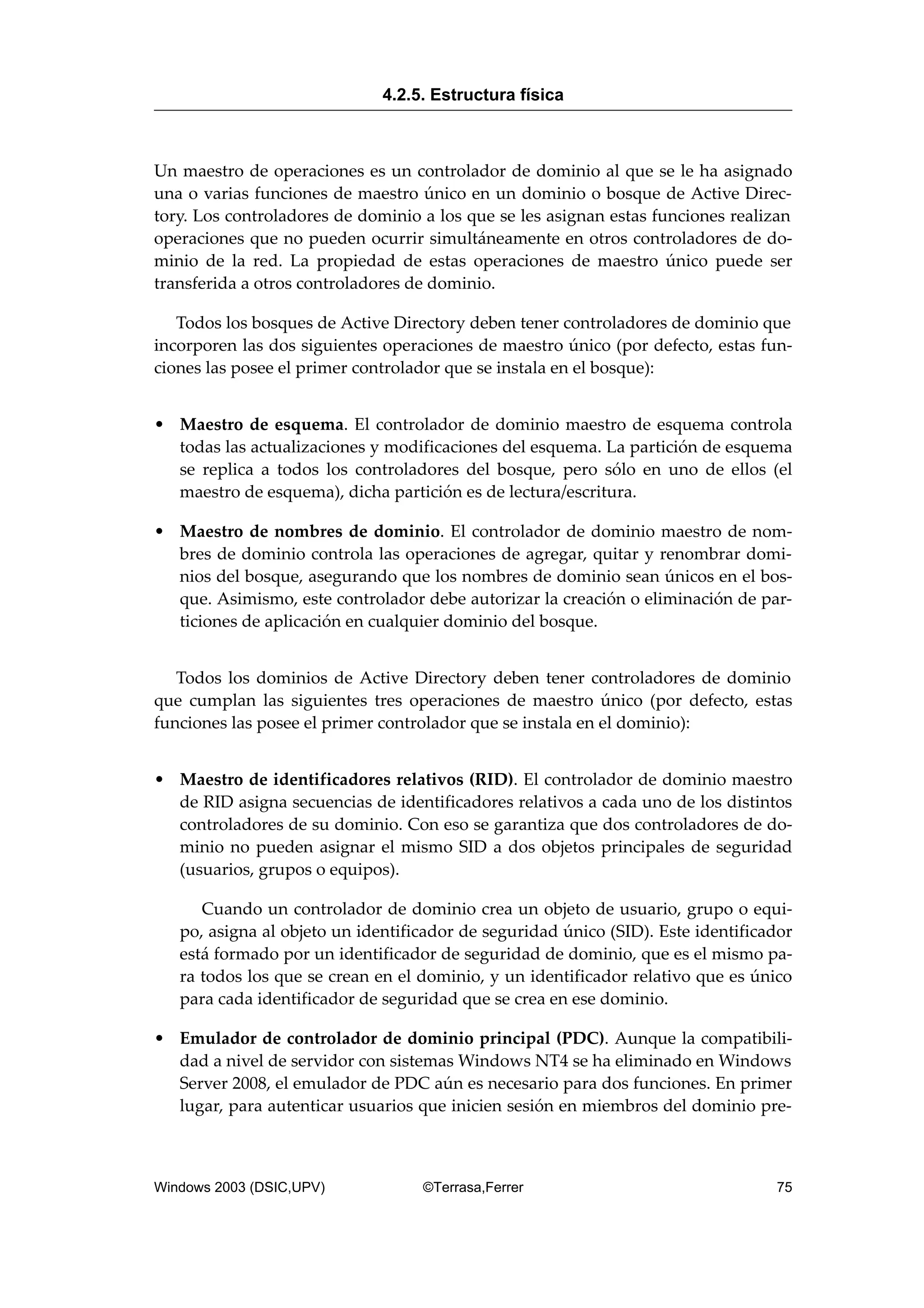 Un maestro de operaciones es un controlador de dominio al que se le ha asignado
una o varias funciones de maestro único en un dominio o bosque de Active Direc-
tory. Los controladores de dominio a los que se les asignan estas funciones realizan
operaciones que no pueden ocurrir simultáneamente en otros controladores de do-
minio de la red. La propiedad de estas operaciones de maestro único puede ser
transferida a otros controladores de dominio.
Todos los bosques de Active Directory deben tener controladores de dominio que
incorporen las dos siguientes operaciones de maestro único (por defecto, estas fun-
ciones las posee el primer controlador que se instala en el bosque):
• Maestro de esquema. El controlador de dominio maestro de esquema controla
todas las actualizaciones y modificaciones del esquema. La partición de esquema
se replica a todos los controladores del bosque, pero sólo en uno de ellos (el
maestro de esquema), dicha partición es de lectura/escritura.
• Maestro de nombres de dominio. El controlador de dominio maestro de nom-
bres de dominio controla las operaciones de agregar, quitar y renombrar domi-
nios del bosque, asegurando que los nombres de dominio sean únicos en el bos-
que. Asimismo, este controlador debe autorizar la creación o eliminación de par-
ticiones de aplicación en cualquier dominio del bosque.
Todos los dominios de Active Directory deben tener controladores de dominio
que cumplan las siguientes tres operaciones de maestro único (por defecto, estas
funciones las posee el primer controlador que se instala en el dominio):
• Maestro de identificadores relativos (RID). El controlador de dominio maestro
de RID asigna secuencias de identificadores relativos a cada uno de los distintos
controladores de su dominio. Con eso se garantiza que dos controladores de do-
minio no pueden asignar el mismo SID a dos objetos principales de seguridad
(usuarios, grupos o equipos).
Cuando un controlador de dominio crea un objeto de usuario, grupo o equi-
po, asigna al objeto un identificador de seguridad único (SID). Este identificador
está formado por un identificador de seguridad de dominio, que es el mismo pa-
ra todos los que se crean en el dominio, y un identificador relativo que es único
para cada identificador de seguridad que se crea en ese dominio.
• Emulador de controlador de dominio principal (PDC). Aunque la compatibili-
dad a nivel de servidor con sistemas Windows NT4 se ha eliminado en Windows
Server 2008, el emulador de PDC aún es necesario para dos funciones. En primer
lugar, para autenticar usuarios que inicien sesión en miembros del dominio pre-
4.2.5. Estructura física
Windows 2003 (DSIC,UPV) ©Terrasa,Ferrer 75
 