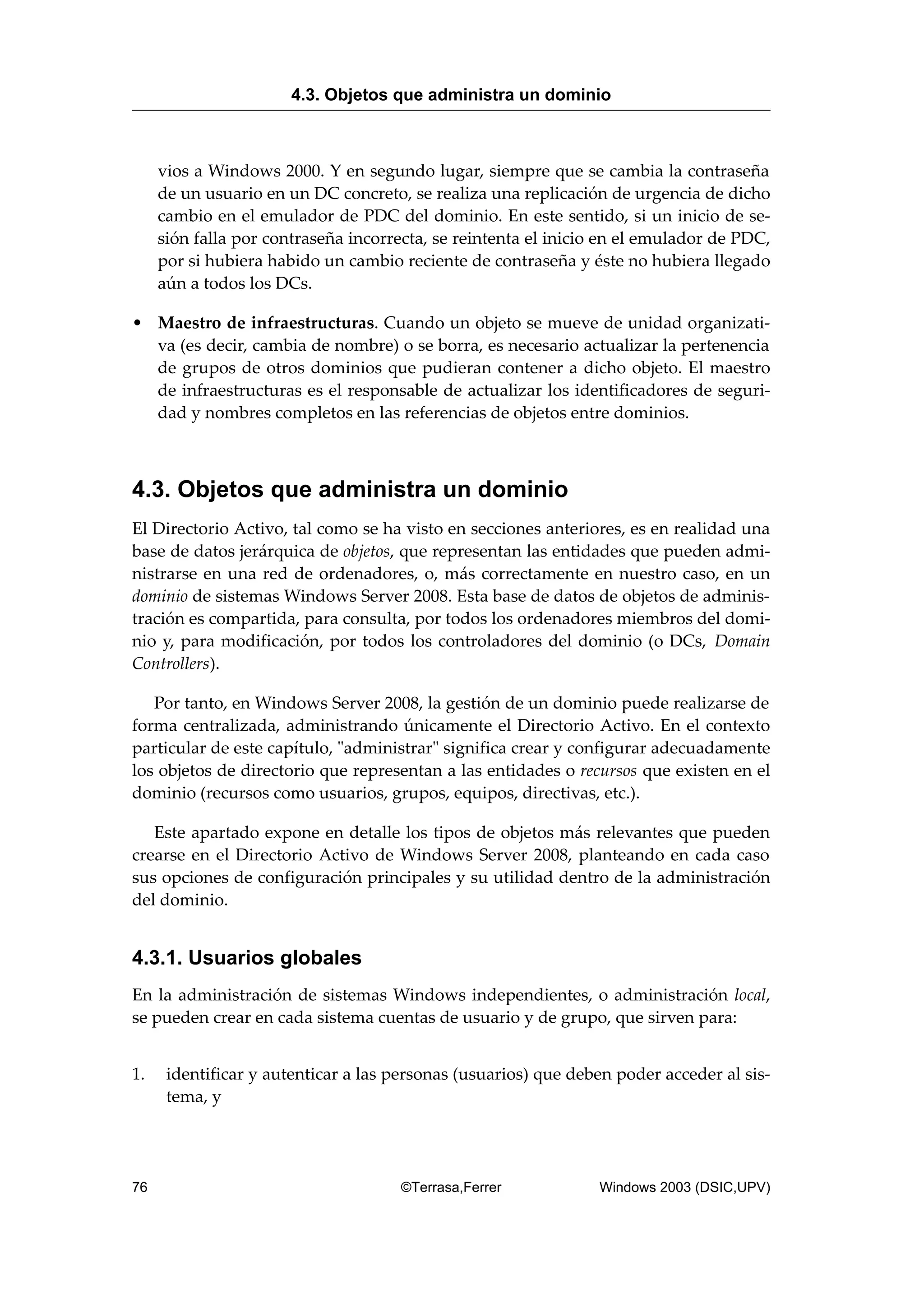 vios a Windows 2000. Y en segundo lugar, siempre que se cambia la contraseña
de un usuario en un DC concreto, se realiza una replicación de urgencia de dicho
cambio en el emulador de PDC del dominio. En este sentido, si un inicio de se-
sión falla por contraseña incorrecta, se reintenta el inicio en el emulador de PDC,
por si hubiera habido un cambio reciente de contraseña y éste no hubiera llegado
aún a todos los DCs.
• Maestro de infraestructuras. Cuando un objeto se mueve de unidad organizati-
va (es decir, cambia de nombre) o se borra, es necesario actualizar la pertenencia
de grupos de otros dominios que pudieran contener a dicho objeto. El maestro
de infraestructuras es el responsable de actualizar los identificadores de seguri-
dad y nombres completos en las referencias de objetos entre dominios.
4.3. Objetos que administra un dominio
El Directorio Activo, tal como se ha visto en secciones anteriores, es en realidad una
base de datos jerárquica de objetos, que representan las entidades que pueden admi-
nistrarse en una red de ordenadores, o, más correctamente en nuestro caso, en un
dominio de sistemas Windows Server 2008. Esta base de datos de objetos de adminis-
tración es compartida, para consulta, por todos los ordenadores miembros del domi-
nio y, para modificación, por todos los controladores del dominio (o DCs, Domain
Controllers).
Por tanto, en Windows Server 2008, la gestión de un dominio puede realizarse de
forma centralizada, administrando únicamente el Directorio Activo. En el contexto
particular de este capítulo, "administrar" significa crear y configurar adecuadamente
los objetos de directorio que representan a las entidades o recursos que existen en el
dominio (recursos como usuarios, grupos, equipos, directivas, etc.).
Este apartado expone en detalle los tipos de objetos más relevantes que pueden
crearse en el Directorio Activo de Windows Server 2008, planteando en cada caso
sus opciones de configuración principales y su utilidad dentro de la administración
del dominio.
4.3.1. Usuarios globales
En la administración de sistemas Windows independientes, o administración local,
se pueden crear en cada sistema cuentas de usuario y de grupo, que sirven para:
1. identificar y autenticar a las personas (usuarios) que deben poder acceder al sis-
tema, y
4.3. Objetos que administra un dominio
76 ©Terrasa,Ferrer Windows 2003 (DSIC,UPV)
 