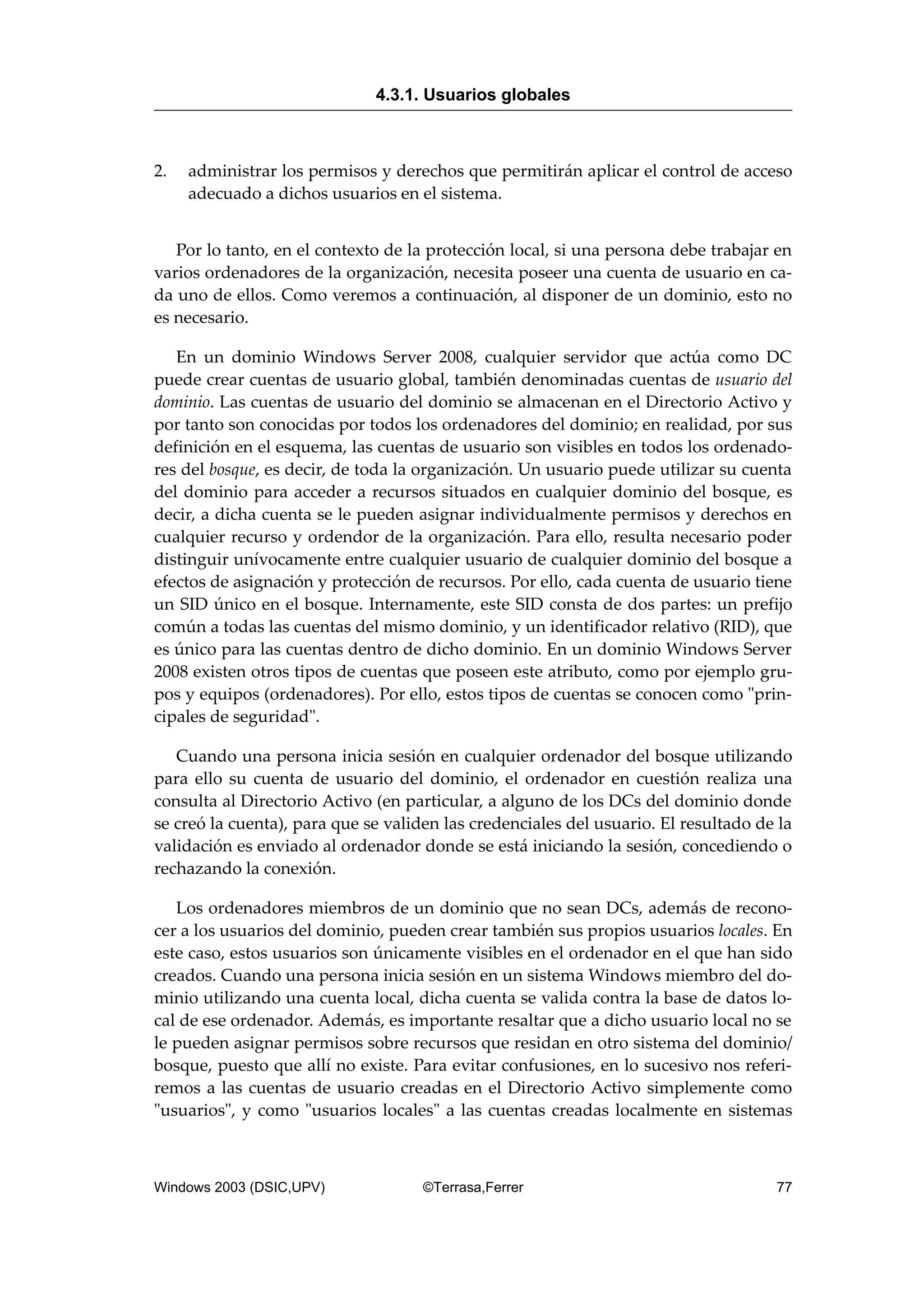 2. administrar los permisos y derechos que permitirán aplicar el control de acceso
adecuado a dichos usuarios en el sistema.
Por lo tanto, en el contexto de la protección local, si una persona debe trabajar en
varios ordenadores de la organización, necesita poseer una cuenta de usuario en ca-
da uno de ellos. Como veremos a continuación, al disponer de un dominio, esto no
es necesario.
En un dominio Windows Server 2008, cualquier servidor que actúa como DC
puede crear cuentas de usuario global, también denominadas cuentas de usuario del
dominio. Las cuentas de usuario del dominio se almacenan en el Directorio Activo y
por tanto son conocidas por todos los ordenadores del dominio; en realidad, por sus
definición en el esquema, las cuentas de usuario son visibles en todos los ordenado-
res del bosque, es decir, de toda la organización. Un usuario puede utilizar su cuenta
del dominio para acceder a recursos situados en cualquier dominio del bosque, es
decir, a dicha cuenta se le pueden asignar individualmente permisos y derechos en
cualquier recurso y ordendor de la organización. Para ello, resulta necesario poder
distinguir unívocamente entre cualquier usuario de cualquier dominio del bosque a
efectos de asignación y protección de recursos. Por ello, cada cuenta de usuario tiene
un SID único en el bosque. Internamente, este SID consta de dos partes: un prefijo
común a todas las cuentas del mismo dominio, y un identificador relativo (RID), que
es único para las cuentas dentro de dicho dominio. En un dominio Windows Server
2008 existen otros tipos de cuentas que poseen este atributo, como por ejemplo gru-
pos y equipos (ordenadores). Por ello, estos tipos de cuentas se conocen como "prin-
cipales de seguridad".
Cuando una persona inicia sesión en cualquier ordenador del bosque utilizando
para ello su cuenta de usuario del dominio, el ordenador en cuestión realiza una
consulta al Directorio Activo (en particular, a alguno de los DCs del dominio donde
se creó la cuenta), para que se validen las credenciales del usuario. El resultado de la
validación es enviado al ordenador donde se está iniciando la sesión, concediendo o
rechazando la conexión.
Los ordenadores miembros de un dominio que no sean DCs, además de recono-
cer a los usuarios del dominio, pueden crear también sus propios usuarios locales. En
este caso, estos usuarios son únicamente visibles en el ordenador en el que han sido
creados. Cuando una persona inicia sesión en un sistema Windows miembro del do-
minio utilizando una cuenta local, dicha cuenta se valida contra la base de datos lo-
cal de ese ordenador. Además, es importante resaltar que a dicho usuario local no se
le pueden asignar permisos sobre recursos que residan en otro sistema del dominio/
bosque, puesto que allí no existe. Para evitar confusiones, en lo sucesivo nos referi-
remos a las cuentas de usuario creadas en el Directorio Activo simplemente como
"usuarios", y como "usuarios locales" a las cuentas creadas localmente en sistemas
4.3.1. Usuarios globales
Windows 2003 (DSIC,UPV) ©Terrasa,Ferrer 77
 