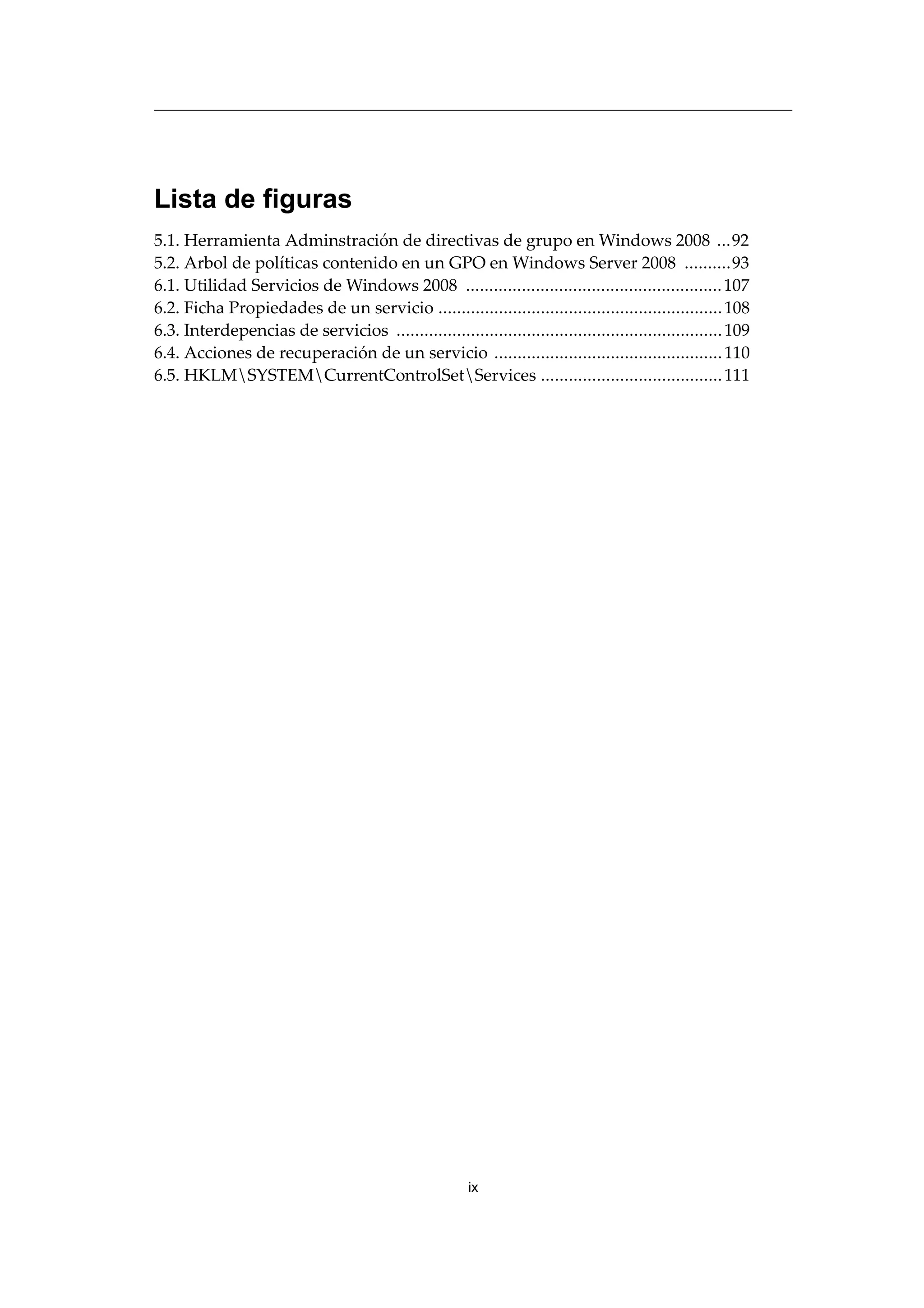 Lista de figuras
5.1. Herramienta Adminstración de directivas de grupo en Windows 2008 ...92
5.2. Arbol de políticas contenido en un GPO en Windows Server 2008 ..........93
6.1. Utilidad Servicios de Windows 2008 .......................................................107
6.2. Ficha Propiedades de un servicio .............................................................108
6.3. Interdepencias de servicios ......................................................................109
6.4. Acciones de recuperación de un servicio .................................................110
6.5. HKLMSYSTEMCurrentControlSetServices .......................................111
ix
 