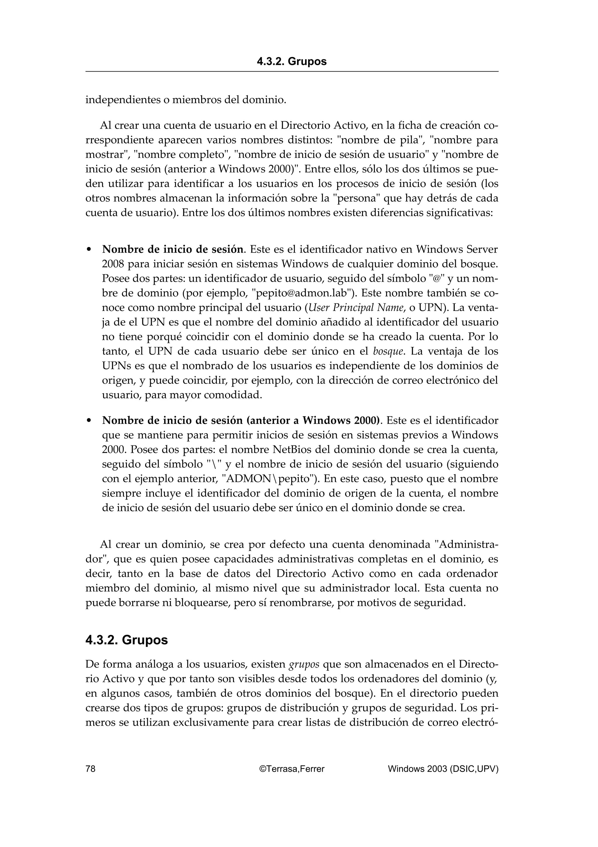 independientes o miembros del dominio.
Al crear una cuenta de usuario en el Directorio Activo, en la ficha de creación co-
rrespondiente aparecen varios nombres distintos: "nombre de pila", "nombre para
mostrar", "nombre completo", "nombre de inicio de sesión de usuario" y "nombre de
inicio de sesión (anterior a Windows 2000)". Entre ellos, sólo los dos últimos se pue-
den utilizar para identificar a los usuarios en los procesos de inicio de sesión (los
otros nombres almacenan la información sobre la "persona" que hay detrás de cada
cuenta de usuario). Entre los dos últimos nombres existen diferencias significativas:
• Nombre de inicio de sesión. Este es el identificador nativo en Windows Server
2008 para iniciar sesión en sistemas Windows de cualquier dominio del bosque.
Posee dos partes: un identificador de usuario, seguido del símbolo "@" y un nom-
bre de dominio (por ejemplo, "pepito@admon.lab"). Este nombre también se co-
noce como nombre principal del usuario (User Principal Name, o UPN). La venta-
ja de el UPN es que el nombre del dominio añadido al identificador del usuario
no tiene porqué coincidir con el dominio donde se ha creado la cuenta. Por lo
tanto, el UPN de cada usuario debe ser único en el bosque. La ventaja de los
UPNs es que el nombrado de los usuarios es independiente de los dominios de
origen, y puede coincidir, por ejemplo, con la dirección de correo electrónico del
usuario, para mayor comodidad.
• Nombre de inicio de sesión (anterior a Windows 2000). Este es el identificador
que se mantiene para permitir inicios de sesión en sistemas previos a Windows
2000. Posee dos partes: el nombre NetBios del dominio donde se crea la cuenta,
seguido del símbolo "" y el nombre de inicio de sesión del usuario (siguiendo
con el ejemplo anterior, "ADMONpepito"). En este caso, puesto que el nombre
siempre incluye el identificador del dominio de origen de la cuenta, el nombre
de inicio de sesión del usuario debe ser único en el dominio donde se crea.
Al crear un dominio, se crea por defecto una cuenta denominada "Administra-
dor", que es quien posee capacidades administrativas completas en el dominio, es
decir, tanto en la base de datos del Directorio Activo como en cada ordenador
miembro del dominio, al mismo nivel que su administrador local. Esta cuenta no
puede borrarse ni bloquearse, pero sí renombrarse, por motivos de seguridad.
4.3.2. Grupos
De forma análoga a los usuarios, existen grupos que son almacenados en el Directo-
rio Activo y que por tanto son visibles desde todos los ordenadores del dominio (y,
en algunos casos, también de otros dominios del bosque). En el directorio pueden
crearse dos tipos de grupos: grupos de distribución y grupos de seguridad. Los pri-
meros se utilizan exclusivamente para crear listas de distribución de correo electró-
4.3.2. Grupos
78 ©Terrasa,Ferrer Windows 2003 (DSIC,UPV)
 