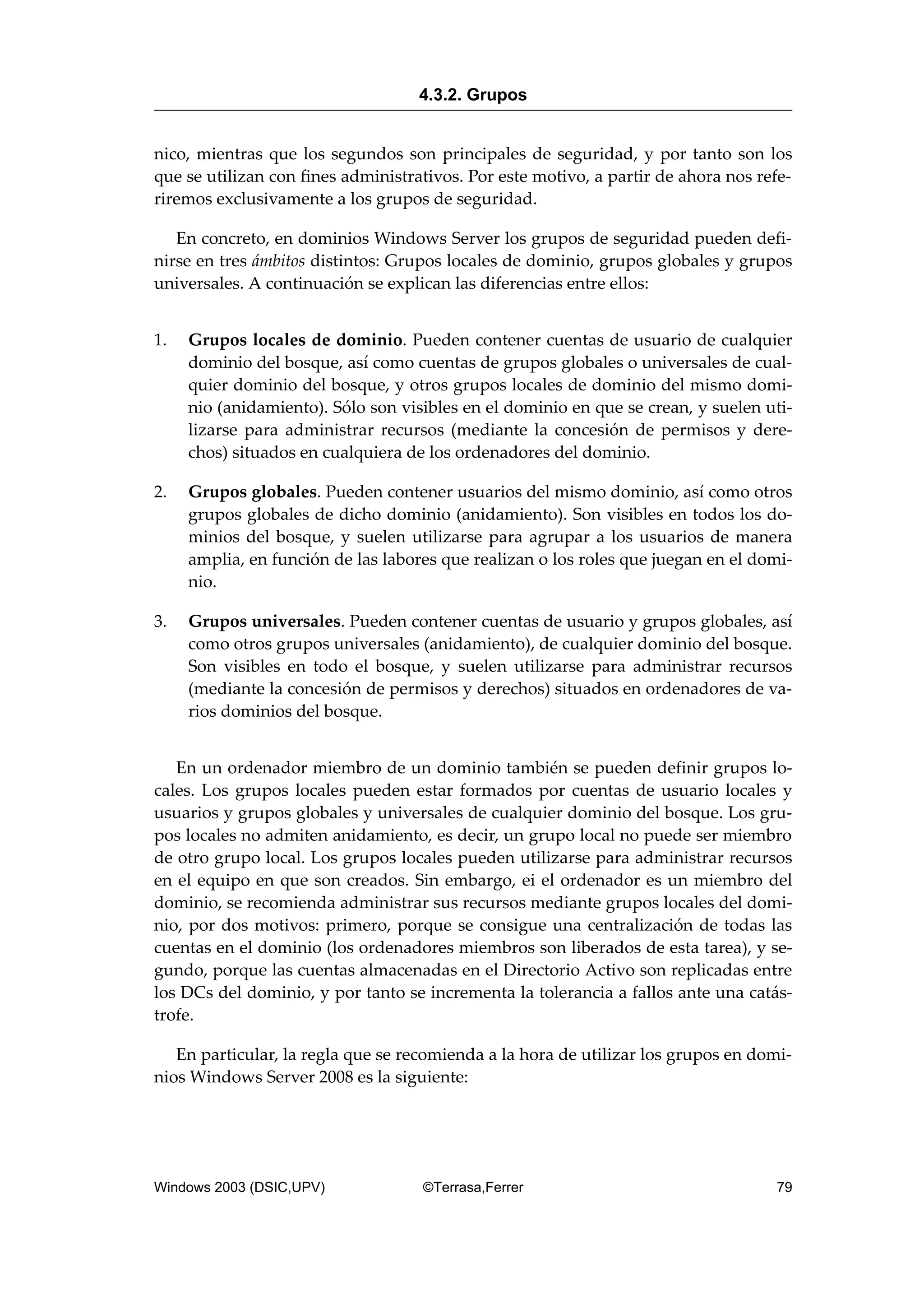 nico, mientras que los segundos son principales de seguridad, y por tanto son los
que se utilizan con fines administrativos. Por este motivo, a partir de ahora nos refe-
riremos exclusivamente a los grupos de seguridad.
En concreto, en dominios Windows Server los grupos de seguridad pueden defi-
nirse en tres ámbitos distintos: Grupos locales de dominio, grupos globales y grupos
universales. A continuación se explican las diferencias entre ellos:
1. Grupos locales de dominio. Pueden contener cuentas de usuario de cualquier
dominio del bosque, así como cuentas de grupos globales o universales de cual-
quier dominio del bosque, y otros grupos locales de dominio del mismo domi-
nio (anidamiento). Sólo son visibles en el dominio en que se crean, y suelen uti-
lizarse para administrar recursos (mediante la concesión de permisos y dere-
chos) situados en cualquiera de los ordenadores del dominio.
2. Grupos globales. Pueden contener usuarios del mismo dominio, así como otros
grupos globales de dicho dominio (anidamiento). Son visibles en todos los do-
minios del bosque, y suelen utilizarse para agrupar a los usuarios de manera
amplia, en función de las labores que realizan o los roles que juegan en el domi-
nio.
3. Grupos universales. Pueden contener cuentas de usuario y grupos globales, así
como otros grupos universales (anidamiento), de cualquier dominio del bosque.
Son visibles en todo el bosque, y suelen utilizarse para administrar recursos
(mediante la concesión de permisos y derechos) situados en ordenadores de va-
rios dominios del bosque.
En un ordenador miembro de un dominio también se pueden definir grupos lo-
cales. Los grupos locales pueden estar formados por cuentas de usuario locales y
usuarios y grupos globales y universales de cualquier dominio del bosque. Los gru-
pos locales no admiten anidamiento, es decir, un grupo local no puede ser miembro
de otro grupo local. Los grupos locales pueden utilizarse para administrar recursos
en el equipo en que son creados. Sin embargo, ei el ordenador es un miembro del
dominio, se recomienda administrar sus recursos mediante grupos locales del domi-
nio, por dos motivos: primero, porque se consigue una centralización de todas las
cuentas en el dominio (los ordenadores miembros son liberados de esta tarea), y se-
gundo, porque las cuentas almacenadas en el Directorio Activo son replicadas entre
los DCs del dominio, y por tanto se incrementa la tolerancia a fallos ante una catás-
trofe.
En particular, la regla que se recomienda a la hora de utilizar los grupos en domi-
nios Windows Server 2008 es la siguiente:
4.3.2. Grupos
Windows 2003 (DSIC,UPV) ©Terrasa,Ferrer 79
 