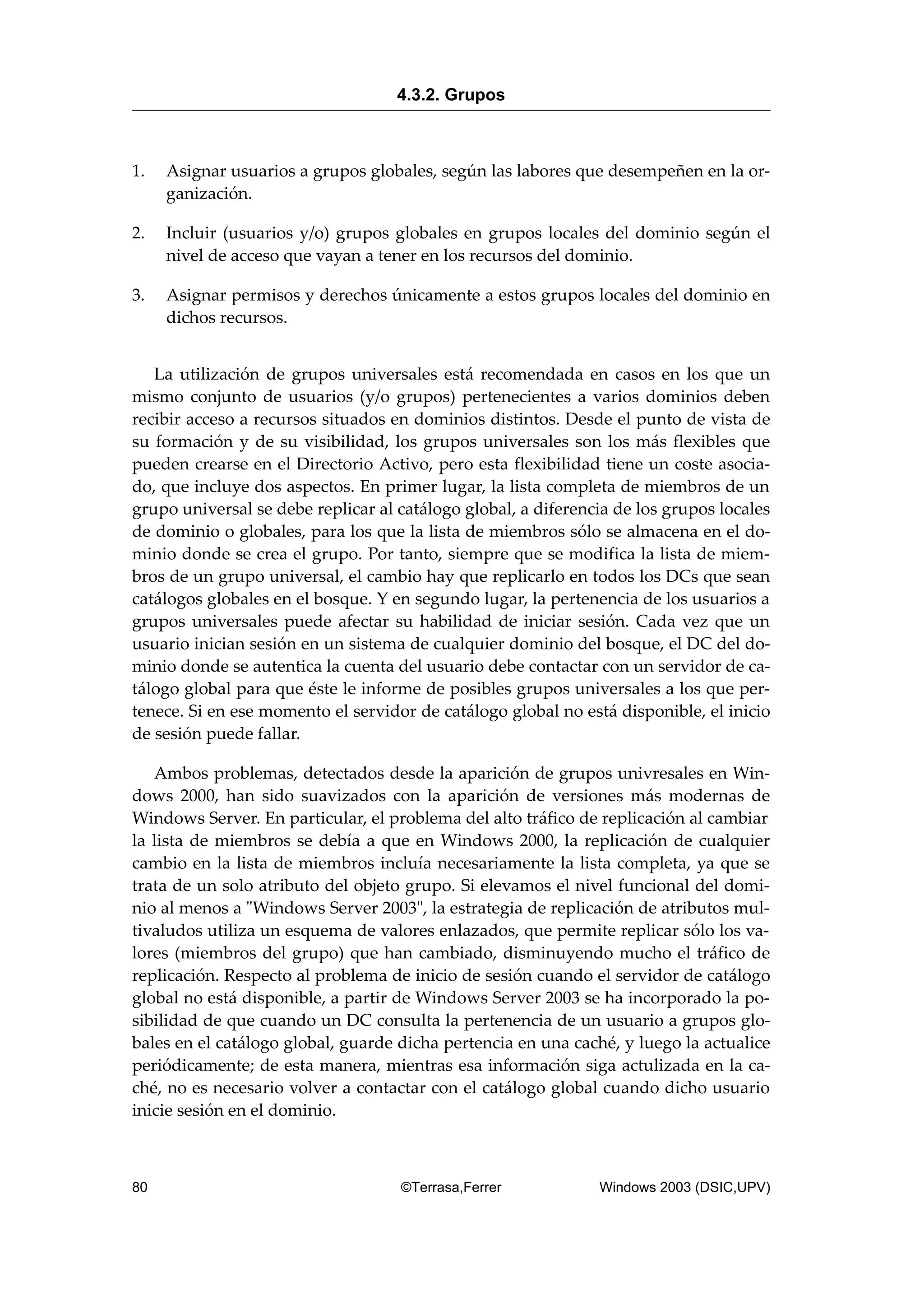 1. Asignar usuarios a grupos globales, según las labores que desempeñen en la or-
ganización.
2. Incluir (usuarios y/o) grupos globales en grupos locales del dominio según el
nivel de acceso que vayan a tener en los recursos del dominio.
3. Asignar permisos y derechos únicamente a estos grupos locales del dominio en
dichos recursos.
La utilización de grupos universales está recomendada en casos en los que un
mismo conjunto de usuarios (y/o grupos) pertenecientes a varios dominios deben
recibir acceso a recursos situados en dominios distintos. Desde el punto de vista de
su formación y de su visibilidad, los grupos universales son los más flexibles que
pueden crearse en el Directorio Activo, pero esta flexibilidad tiene un coste asocia-
do, que incluye dos aspectos. En primer lugar, la lista completa de miembros de un
grupo universal se debe replicar al catálogo global, a diferencia de los grupos locales
de dominio o globales, para los que la lista de miembros sólo se almacena en el do-
minio donde se crea el grupo. Por tanto, siempre que se modifica la lista de miem-
bros de un grupo universal, el cambio hay que replicarlo en todos los DCs que sean
catálogos globales en el bosque. Y en segundo lugar, la pertenencia de los usuarios a
grupos universales puede afectar su habilidad de iniciar sesión. Cada vez que un
usuario inician sesión en un sistema de cualquier dominio del bosque, el DC del do-
minio donde se autentica la cuenta del usuario debe contactar con un servidor de ca-
tálogo global para que éste le informe de posibles grupos universales a los que per-
tenece. Si en ese momento el servidor de catálogo global no está disponible, el inicio
de sesión puede fallar.
Ambos problemas, detectados desde la aparición de grupos univresales en Win-
dows 2000, han sido suavizados con la aparición de versiones más modernas de
Windows Server. En particular, el problema del alto tráfico de replicación al cambiar
la lista de miembros se debía a que en Windows 2000, la replicación de cualquier
cambio en la lista de miembros incluía necesariamente la lista completa, ya que se
trata de un solo atributo del objeto grupo. Si elevamos el nivel funcional del domi-
nio al menos a "Windows Server 2003", la estrategia de replicación de atributos mul-
tivaludos utiliza un esquema de valores enlazados, que permite replicar sólo los va-
lores (miembros del grupo) que han cambiado, disminuyendo mucho el tráfico de
replicación. Respecto al problema de inicio de sesión cuando el servidor de catálogo
global no está disponible, a partir de Windows Server 2003 se ha incorporado la po-
sibilidad de que cuando un DC consulta la pertenencia de un usuario a grupos glo-
bales en el catálogo global, guarde dicha pertencia en una caché, y luego la actualice
periódicamente; de esta manera, mientras esa información siga actulizada en la ca-
ché, no es necesario volver a contactar con el catálogo global cuando dicho usuario
inicie sesión en el dominio.
4.3.2. Grupos
80 ©Terrasa,Ferrer Windows 2003 (DSIC,UPV)
 