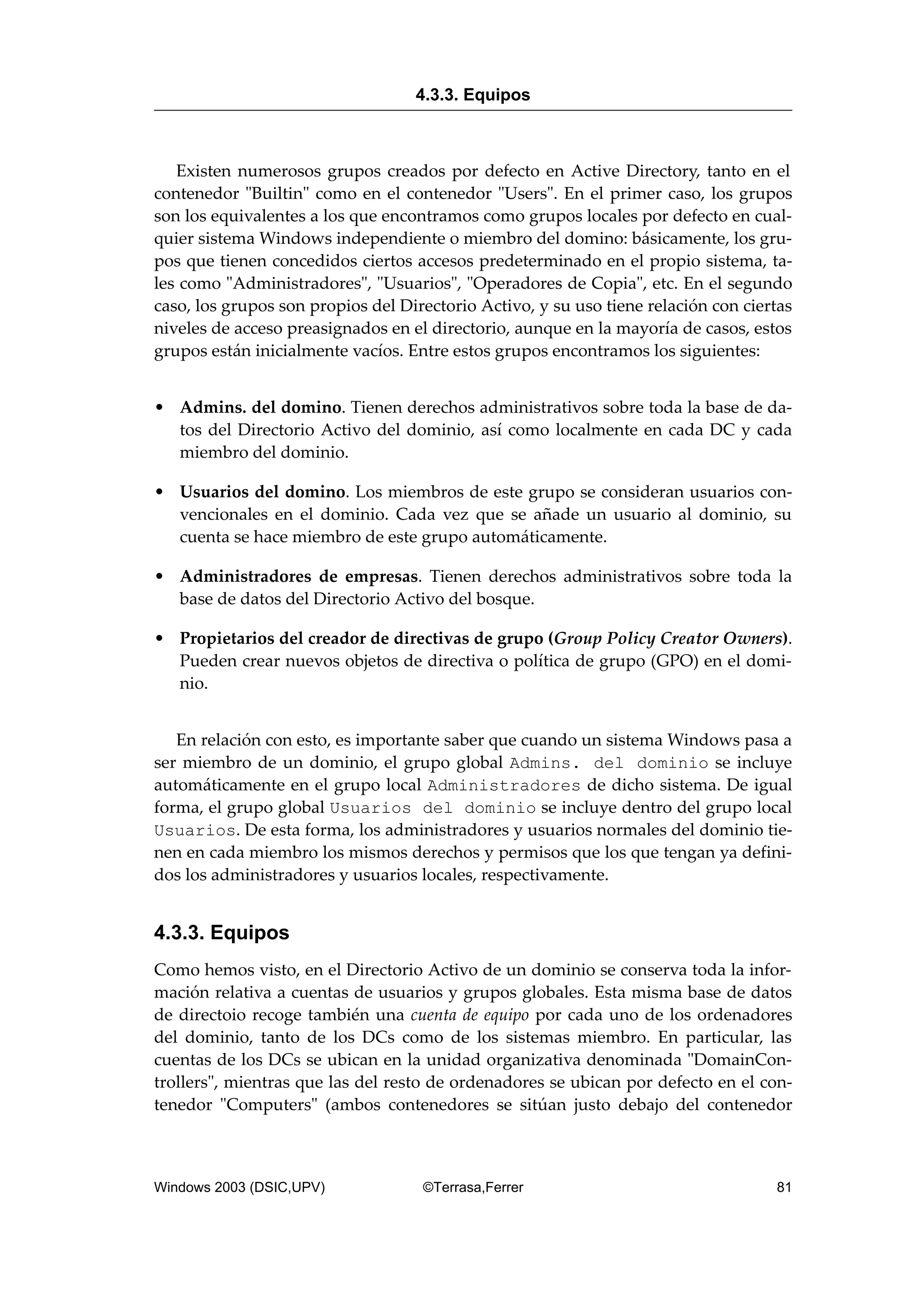 Existen numerosos grupos creados por defecto en Active Directory, tanto en el
contenedor "Builtin" como en el contenedor "Users". En el primer caso, los grupos
son los equivalentes a los que encontramos como grupos locales por defecto en cual-
quier sistema Windows independiente o miembro del domino: básicamente, los gru-
pos que tienen concedidos ciertos accesos predeterminado en el propio sistema, ta-
les como "Administradores", "Usuarios", "Operadores de Copia", etc. En el segundo
caso, los grupos son propios del Directorio Activo, y su uso tiene relación con ciertas
niveles de acceso preasignados en el directorio, aunque en la mayoría de casos, estos
grupos están inicialmente vacíos. Entre estos grupos encontramos los siguientes:
• Admins. del domino. Tienen derechos administrativos sobre toda la base de da-
tos del Directorio Activo del dominio, así como localmente en cada DC y cada
miembro del dominio.
• Usuarios del domino. Los miembros de este grupo se consideran usuarios con-
vencionales en el dominio. Cada vez que se añade un usuario al dominio, su
cuenta se hace miembro de este grupo automáticamente.
• Administradores de empresas. Tienen derechos administrativos sobre toda la
base de datos del Directorio Activo del bosque.
• Propietarios del creador de directivas de grupo (Group Policy Creator Owners).
Pueden crear nuevos objetos de directiva o política de grupo (GPO) en el domi-
nio.
En relación con esto, es importante saber que cuando un sistema Windows pasa a
ser miembro de un dominio, el grupo global Admins. del dominio se incluye
automáticamente en el grupo local Administradores de dicho sistema. De igual
forma, el grupo global Usuarios del dominio se incluye dentro del grupo local
Usuarios. De esta forma, los administradores y usuarios normales del dominio tie-
nen en cada miembro los mismos derechos y permisos que los que tengan ya defini-
dos los administradores y usuarios locales, respectivamente.
4.3.3. Equipos
Como hemos visto, en el Directorio Activo de un dominio se conserva toda la infor-
mación relativa a cuentas de usuarios y grupos globales. Esta misma base de datos
de directoio recoge también una cuenta de equipo por cada uno de los ordenadores
del dominio, tanto de los DCs como de los sistemas miembro. En particular, las
cuentas de los DCs se ubican en la unidad organizativa denominada "DomainCon-
trollers", mientras que las del resto de ordenadores se ubican por defecto en el con-
tenedor "Computers" (ambos contenedores se sitúan justo debajo del contenedor
4.3.3. Equipos
Windows 2003 (DSIC,UPV) ©Terrasa,Ferrer 81
 