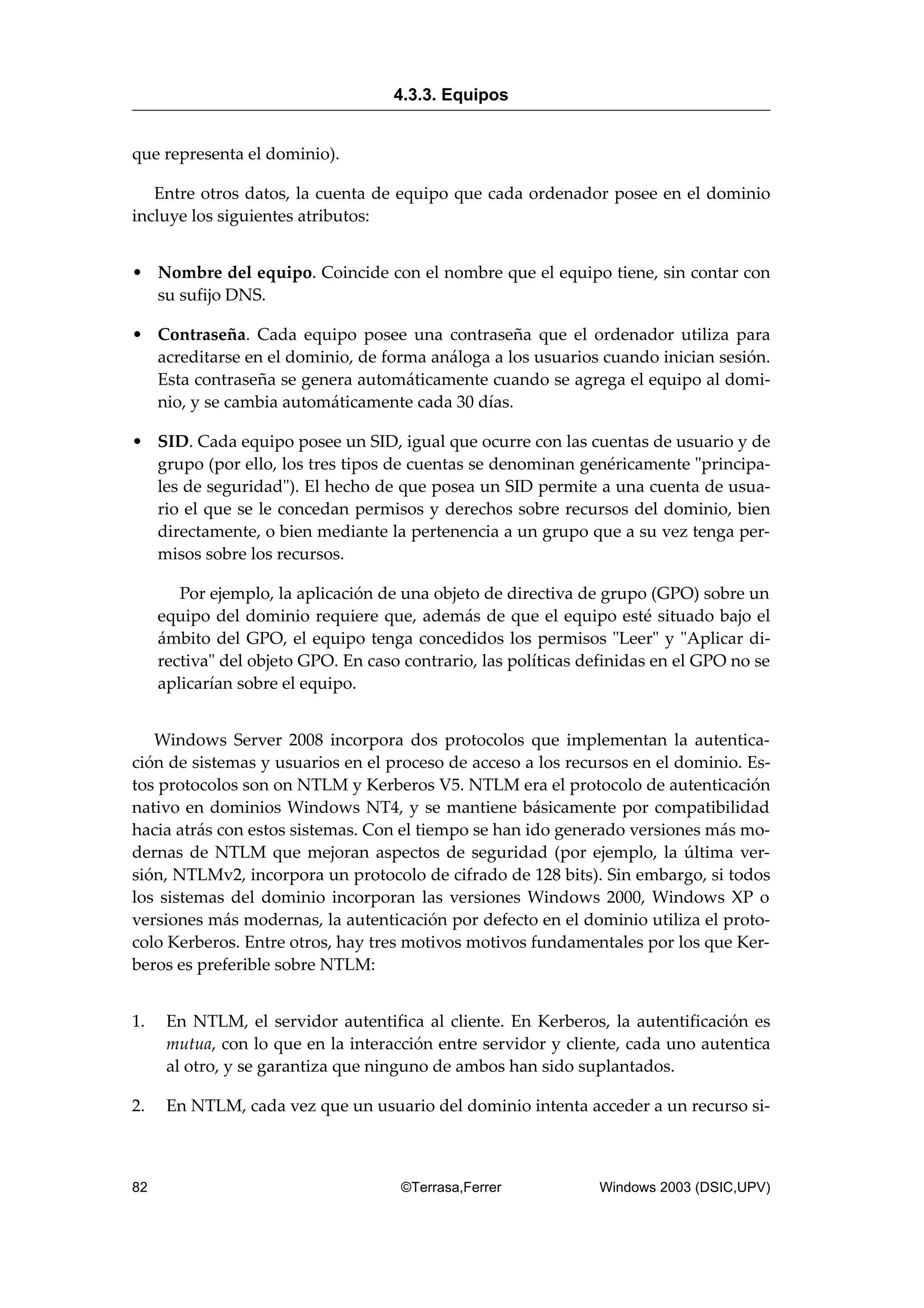 que representa el dominio).
Entre otros datos, la cuenta de equipo que cada ordenador posee en el dominio
incluye los siguientes atributos:
• Nombre del equipo. Coincide con el nombre que el equipo tiene, sin contar con
su sufijo DNS.
• Contraseña. Cada equipo posee una contraseña que el ordenador utiliza para
acreditarse en el dominio, de forma análoga a los usuarios cuando inician sesión.
Esta contraseña se genera automáticamente cuando se agrega el equipo al domi-
nio, y se cambia automáticamente cada 30 días.
• SID. Cada equipo posee un SID, igual que ocurre con las cuentas de usuario y de
grupo (por ello, los tres tipos de cuentas se denominan genéricamente "principa-
les de seguridad"). El hecho de que posea un SID permite a una cuenta de usua-
rio el que se le concedan permisos y derechos sobre recursos del dominio, bien
directamente, o bien mediante la pertenencia a un grupo que a su vez tenga per-
misos sobre los recursos.
Por ejemplo, la aplicación de una objeto de directiva de grupo (GPO) sobre un
equipo del dominio requiere que, además de que el equipo esté situado bajo el
ámbito del GPO, el equipo tenga concedidos los permisos "Leer" y "Aplicar di-
rectiva" del objeto GPO. En caso contrario, las políticas definidas en el GPO no se
aplicarían sobre el equipo.
Windows Server 2008 incorpora dos protocolos que implementan la autentica-
ción de sistemas y usuarios en el proceso de acceso a los recursos en el dominio. Es-
tos protocolos son on NTLM y Kerberos V5. NTLM era el protocolo de autenticación
nativo en dominios Windows NT4, y se mantiene básicamente por compatibilidad
hacia atrás con estos sistemas. Con el tiempo se han ido generado versiones más mo-
dernas de NTLM que mejoran aspectos de seguridad (por ejemplo, la última ver-
sión, NTLMv2, incorpora un protocolo de cifrado de 128 bits). Sin embargo, si todos
los sistemas del dominio incorporan las versiones Windows 2000, Windows XP o
versiones más modernas, la autenticación por defecto en el dominio utiliza el proto-
colo Kerberos. Entre otros, hay tres motivos motivos fundamentales por los que Ker-
beros es preferible sobre NTLM:
1. En NTLM, el servidor autentifica al cliente. En Kerberos, la autentificación es
mutua, con lo que en la interacción entre servidor y cliente, cada uno autentica
al otro, y se garantiza que ninguno de ambos han sido suplantados.
2. En NTLM, cada vez que un usuario del dominio intenta acceder a un recurso si-
4.3.3. Equipos
82 ©Terrasa,Ferrer Windows 2003 (DSIC,UPV)
 