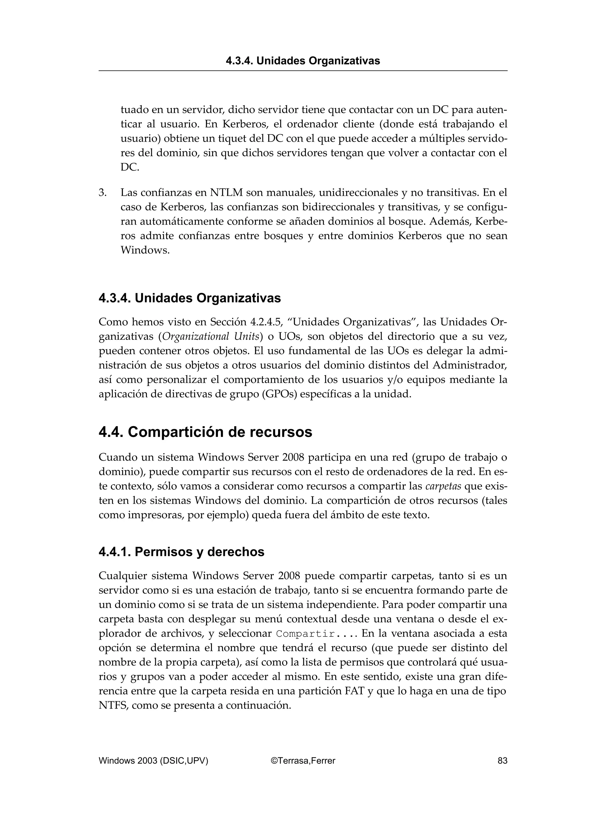 tuado en un servidor, dicho servidor tiene que contactar con un DC para auten-
ticar al usuario. En Kerberos, el ordenador cliente (donde está trabajando el
usuario) obtiene un tiquet del DC con el que puede acceder a múltiples servido-
res del dominio, sin que dichos servidores tengan que volver a contactar con el
DC.
3. Las confianzas en NTLM son manuales, unidireccionales y no transitivas. En el
caso de Kerberos, las confianzas son bidireccionales y transitivas, y se configu-
ran automáticamente conforme se añaden dominios al bosque. Además, Kerbe-
ros admite confianzas entre bosques y entre dominios Kerberos que no sean
Windows.
4.3.4. Unidades Organizativas
Como hemos visto en Sección 4.2.4.5, “Unidades Organizativas”, las Unidades Or-
ganizativas (Organizational Units) o UOs, son objetos del directorio que a su vez,
pueden contener otros objetos. El uso fundamental de las UOs es delegar la admi-
nistración de sus objetos a otros usuarios del dominio distintos del Administrador,
así como personalizar el comportamiento de los usuarios y/o equipos mediante la
aplicación de directivas de grupo (GPOs) específicas a la unidad.
4.4. Compartición de recursos
Cuando un sistema Windows Server 2008 participa en una red (grupo de trabajo o
dominio), puede compartir sus recursos con el resto de ordenadores de la red. En es-
te contexto, sólo vamos a considerar como recursos a compartir las carpetas que exis-
ten en los sistemas Windows del dominio. La compartición de otros recursos (tales
como impresoras, por ejemplo) queda fuera del ámbito de este texto.
4.4.1. Permisos y derechos
Cualquier sistema Windows Server 2008 puede compartir carpetas, tanto si es un
servidor como si es una estación de trabajo, tanto si se encuentra formando parte de
un dominio como si se trata de un sistema independiente. Para poder compartir una
carpeta basta con desplegar su menú contextual desde una ventana o desde el ex-
plorador de archivos, y seleccionar Compartir.... En la ventana asociada a esta
opción se determina el nombre que tendrá el recurso (que puede ser distinto del
nombre de la propia carpeta), así como la lista de permisos que controlará qué usua-
rios y grupos van a poder acceder al mismo. En este sentido, existe una gran dife-
rencia entre que la carpeta resida en una partición FAT y que lo haga en una de tipo
NTFS, como se presenta a continuación.
4.3.4. Unidades Organizativas
Windows 2003 (DSIC,UPV) ©Terrasa,Ferrer 83
 