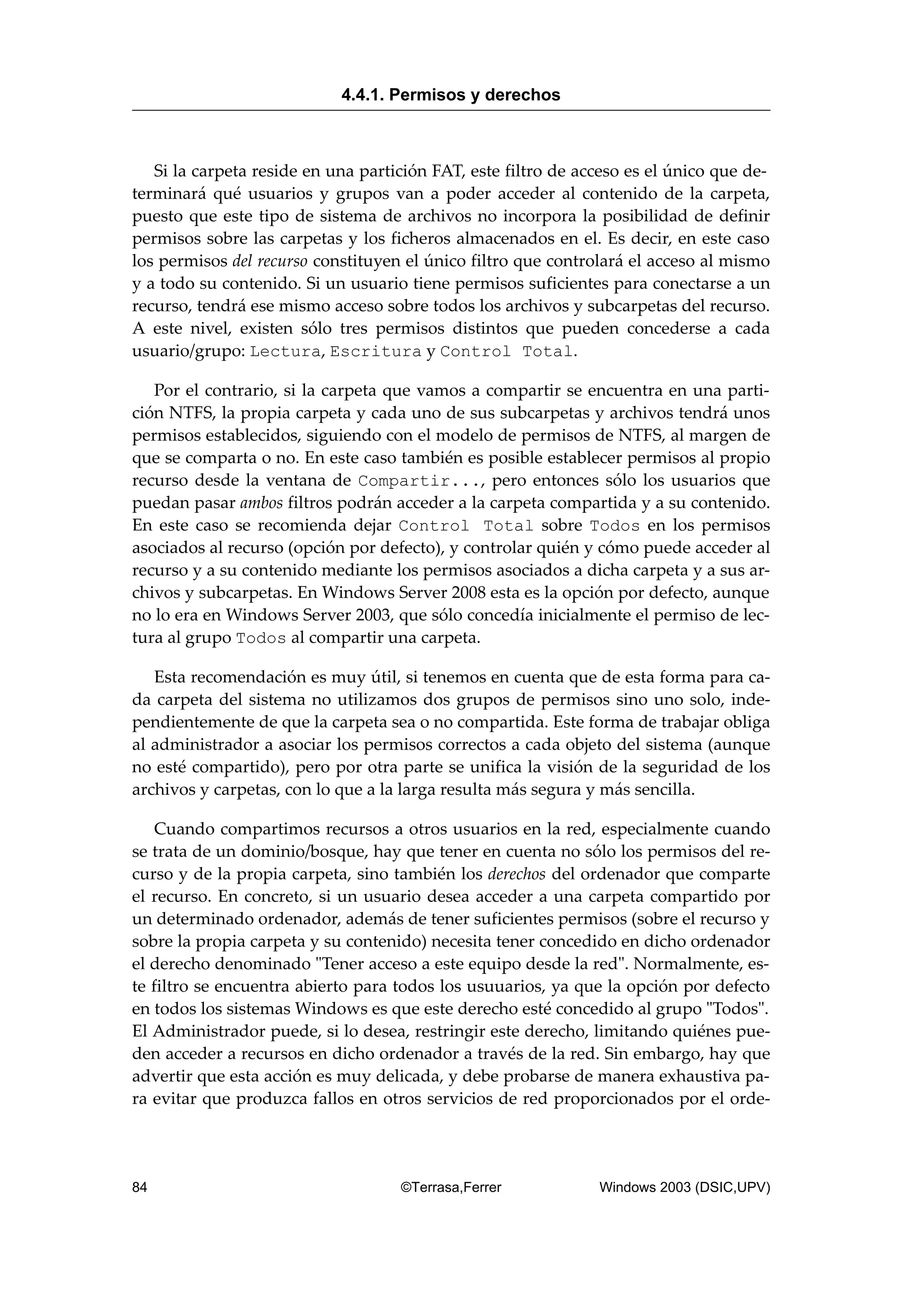 Si la carpeta reside en una partición FAT, este filtro de acceso es el único que de-
terminará qué usuarios y grupos van a poder acceder al contenido de la carpeta,
puesto que este tipo de sistema de archivos no incorpora la posibilidad de definir
permisos sobre las carpetas y los ficheros almacenados en el. Es decir, en este caso
los permisos del recurso constituyen el único filtro que controlará el acceso al mismo
y a todo su contenido. Si un usuario tiene permisos suficientes para conectarse a un
recurso, tendrá ese mismo acceso sobre todos los archivos y subcarpetas del recurso.
A este nivel, existen sólo tres permisos distintos que pueden concederse a cada
usuario/grupo: Lectura, Escritura y Control Total.
Por el contrario, si la carpeta que vamos a compartir se encuentra en una parti-
ción NTFS, la propia carpeta y cada uno de sus subcarpetas y archivos tendrá unos
permisos establecidos, siguiendo con el modelo de permisos de NTFS, al margen de
que se comparta o no. En este caso también es posible establecer permisos al propio
recurso desde la ventana de Compartir..., pero entonces sólo los usuarios que
puedan pasar ambos filtros podrán acceder a la carpeta compartida y a su contenido.
En este caso se recomienda dejar Control Total sobre Todos en los permisos
asociados al recurso (opción por defecto), y controlar quién y cómo puede acceder al
recurso y a su contenido mediante los permisos asociados a dicha carpeta y a sus ar-
chivos y subcarpetas. En Windows Server 2008 esta es la opción por defecto, aunque
no lo era en Windows Server 2003, que sólo concedía inicialmente el permiso de lec-
tura al grupo Todos al compartir una carpeta.
Esta recomendación es muy útil, si tenemos en cuenta que de esta forma para ca-
da carpeta del sistema no utilizamos dos grupos de permisos sino uno solo, inde-
pendientemente de que la carpeta sea o no compartida. Este forma de trabajar obliga
al administrador a asociar los permisos correctos a cada objeto del sistema (aunque
no esté compartido), pero por otra parte se unifica la visión de la seguridad de los
archivos y carpetas, con lo que a la larga resulta más segura y más sencilla.
Cuando compartimos recursos a otros usuarios en la red, especialmente cuando
se trata de un dominio/bosque, hay que tener en cuenta no sólo los permisos del re-
curso y de la propia carpeta, sino también los derechos del ordenador que comparte
el recurso. En concreto, si un usuario desea acceder a una carpeta compartido por
un determinado ordenador, además de tener suficientes permisos (sobre el recurso y
sobre la propia carpeta y su contenido) necesita tener concedido en dicho ordenador
el derecho denominado "Tener acceso a este equipo desde la red". Normalmente, es-
te filtro se encuentra abierto para todos los usuuarios, ya que la opción por defecto
en todos los sistemas Windows es que este derecho esté concedido al grupo "Todos".
El Administrador puede, si lo desea, restringir este derecho, limitando quiénes pue-
den acceder a recursos en dicho ordenador a través de la red. Sin embargo, hay que
advertir que esta acción es muy delicada, y debe probarse de manera exhaustiva pa-
ra evitar que produzca fallos en otros servicios de red proporcionados por el orde-
4.4.1. Permisos y derechos
84 ©Terrasa,Ferrer Windows 2003 (DSIC,UPV)
 