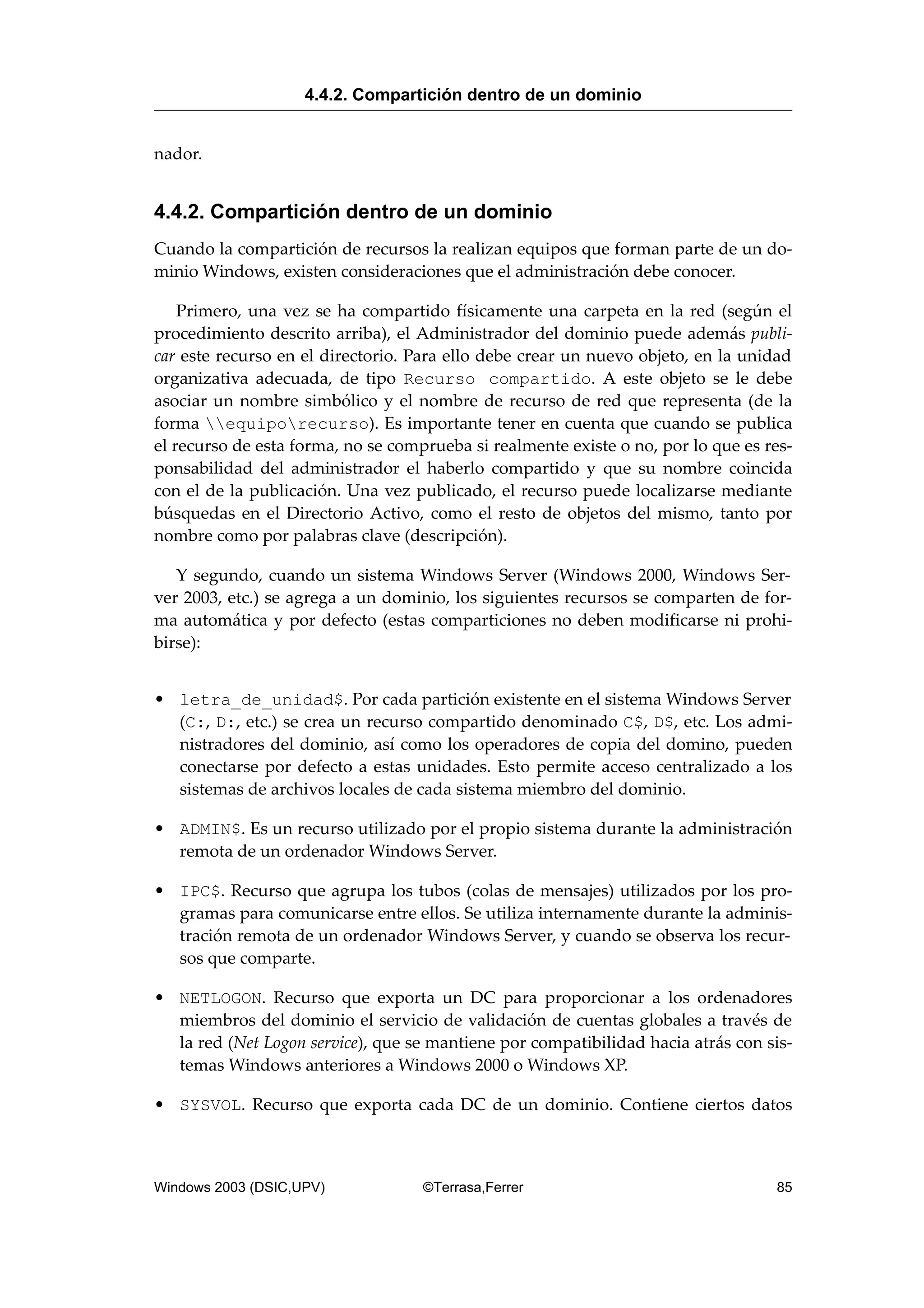 nador.
4.4.2. Compartición dentro de un dominio
Cuando la compartición de recursos la realizan equipos que forman parte de un do-
minio Windows, existen consideraciones que el administración debe conocer.
Primero, una vez se ha compartido físicamente una carpeta en la red (según el
procedimiento descrito arriba), el Administrador del dominio puede además publi-
car este recurso en el directorio. Para ello debe crear un nuevo objeto, en la unidad
organizativa adecuada, de tipo Recurso compartido. A este objeto se le debe
asociar un nombre simbólico y el nombre de recurso de red que representa (de la
forma equiporecurso). Es importante tener en cuenta que cuando se publica
el recurso de esta forma, no se comprueba si realmente existe o no, por lo que es res-
ponsabilidad del administrador el haberlo compartido y que su nombre coincida
con el de la publicación. Una vez publicado, el recurso puede localizarse mediante
búsquedas en el Directorio Activo, como el resto de objetos del mismo, tanto por
nombre como por palabras clave (descripción).
Y segundo, cuando un sistema Windows Server (Windows 2000, Windows Ser-
ver 2003, etc.) se agrega a un dominio, los siguientes recursos se comparten de for-
ma automática y por defecto (estas comparticiones no deben modificarse ni prohi-
birse):
• letra_de_unidad$. Por cada partición existente en el sistema Windows Server
(C:, D:, etc.) se crea un recurso compartido denominado C$, D$, etc. Los admi-
nistradores del dominio, así como los operadores de copia del domino, pueden
conectarse por defecto a estas unidades. Esto permite acceso centralizado a los
sistemas de archivos locales de cada sistema miembro del dominio.
• ADMIN$. Es un recurso utilizado por el propio sistema durante la administración
remota de un ordenador Windows Server.
• IPC$. Recurso que agrupa los tubos (colas de mensajes) utilizados por los pro-
gramas para comunicarse entre ellos. Se utiliza internamente durante la adminis-
tración remota de un ordenador Windows Server, y cuando se observa los recur-
sos que comparte.
• NETLOGON. Recurso que exporta un DC para proporcionar a los ordenadores
miembros del dominio el servicio de validación de cuentas globales a través de
la red (Net Logon service), que se mantiene por compatibilidad hacia atrás con sis-
temas Windows anteriores a Windows 2000 o Windows XP.
• SYSVOL. Recurso que exporta cada DC de un dominio. Contiene ciertos datos
4.4.2. Compartición dentro de un dominio
Windows 2003 (DSIC,UPV) ©Terrasa,Ferrer 85
 