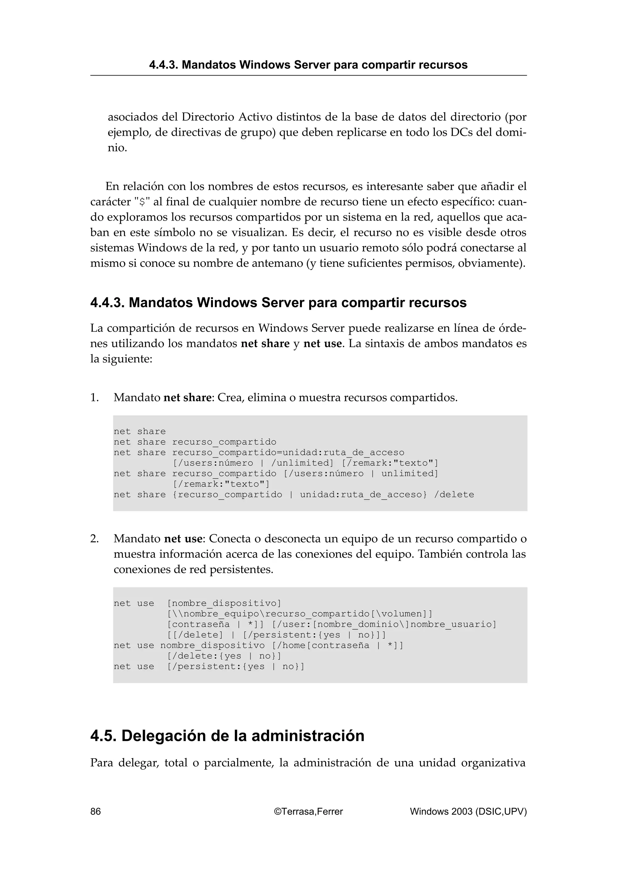 asociados del Directorio Activo distintos de la base de datos del directorio (por
ejemplo, de directivas de grupo) que deben replicarse en todo los DCs del domi-
nio.
En relación con los nombres de estos recursos, es interesante saber que añadir el
carácter "$" al final de cualquier nombre de recurso tiene un efecto específico: cuan-
do exploramos los recursos compartidos por un sistema en la red, aquellos que aca-
ban en este símbolo no se visualizan. Es decir, el recurso no es visible desde otros
sistemas Windows de la red, y por tanto un usuario remoto sólo podrá conectarse al
mismo si conoce su nombre de antemano (y tiene suficientes permisos, obviamente).
4.4.3. Mandatos Windows Server para compartir recursos
La compartición de recursos en Windows Server puede realizarse en línea de órde-
nes utilizando los mandatos net share y net use. La sintaxis de ambos mandatos es
la siguiente:
1. Mandato net share: Crea, elimina o muestra recursos compartidos.
net share
net share recurso_compartido
net share recurso_compartido=unidad:ruta_de_acceso
[/users:número | /unlimited] [/remark:"texto"]
net share recurso_compartido [/users:número | unlimited]
[/remark:"texto"]
net share {recurso_compartido | unidad:ruta_de_acceso} /delete
2. Mandato net use: Conecta o desconecta un equipo de un recurso compartido o
muestra información acerca de las conexiones del equipo. También controla las
conexiones de red persistentes.
net use [nombre_dispositivo]
[nombre_equiporecurso_compartido[volumen]]
[contraseña | *]] [/user:[nombre_dominio]nombre_usuario]
[[/delete] | [/persistent:{yes | no}]]
net use nombre_dispositivo [/home[contraseña | *]]
[/delete:{yes | no}]
net use [/persistent:{yes | no}]
4.5. Delegación de la administración
Para delegar, total o parcialmente, la administración de una unidad organizativa
4.4.3. Mandatos Windows Server para compartir recursos
86 ©Terrasa,Ferrer Windows 2003 (DSIC,UPV)
 