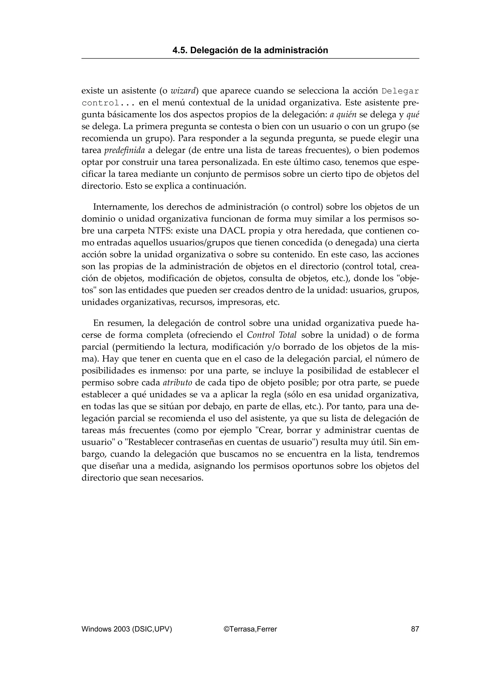 existe un asistente (o wizard) que aparece cuando se selecciona la acción Delegar
control... en el menú contextual de la unidad organizativa. Este asistente pre-
gunta básicamente los dos aspectos propios de la delegación: a quién se delega y qué
se delega. La primera pregunta se contesta o bien con un usuario o con un grupo (se
recomienda un grupo). Para responder a la segunda pregunta, se puede elegir una
tarea predefinida a delegar (de entre una lista de tareas frecuentes), o bien podemos
optar por construir una tarea personalizada. En este último caso, tenemos que espe-
cificar la tarea mediante un conjunto de permisos sobre un cierto tipo de objetos del
directorio. Esto se explica a continuación.
Internamente, los derechos de administración (o control) sobre los objetos de un
dominio o unidad organizativa funcionan de forma muy similar a los permisos so-
bre una carpeta NTFS: existe una DACL propia y otra heredada, que contienen co-
mo entradas aquellos usuarios/grupos que tienen concedida (o denegada) una cierta
acción sobre la unidad organizativa o sobre su contenido. En este caso, las acciones
son las propias de la administración de objetos en el directorio (control total, crea-
ción de objetos, modificación de objetos, consulta de objetos, etc.), donde los "obje-
tos" son las entidades que pueden ser creados dentro de la unidad: usuarios, grupos,
unidades organizativas, recursos, impresoras, etc.
En resumen, la delegación de control sobre una unidad organizativa puede ha-
cerse de forma completa (ofreciendo el Control Total sobre la unidad) o de forma
parcial (permitiendo la lectura, modificación y/o borrado de los objetos de la mis-
ma). Hay que tener en cuenta que en el caso de la delegación parcial, el número de
posibilidades es inmenso: por una parte, se incluye la posibilidad de establecer el
permiso sobre cada atributo de cada tipo de objeto posible; por otra parte, se puede
establecer a qué unidades se va a aplicar la regla (sólo en esa unidad organizativa,
en todas las que se sitúan por debajo, en parte de ellas, etc.). Por tanto, para una de-
legación parcial se recomienda el uso del asistente, ya que su lista de delegación de
tareas más frecuentes (como por ejemplo "Crear, borrar y administrar cuentas de
usuario" o "Restablecer contraseñas en cuentas de usuario") resulta muy útil. Sin em-
bargo, cuando la delegación que buscamos no se encuentra en la lista, tendremos
que diseñar una a medida, asignando los permisos oportunos sobre los objetos del
directorio que sean necesarios.
4.5. Delegación de la administración
Windows 2003 (DSIC,UPV) ©Terrasa,Ferrer 87
 