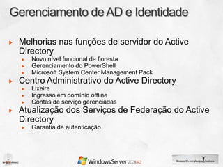 Melhorias nas funções de servidor do Active
Directory
   Novo nível funcional de floresta
   Gerenciamento do PowerShell
   Microsoft System Center Management Pack
Centro Administrativo do Active Directory
   Lixeira
   Ingresso em domínio offline
   Contas de serviço gerenciadas
Atualização dos Serviços de Federação do Active
Directory
   Garantia de autenticação
 