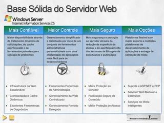 Mais Confiável                   Maior Controle                   Mais Seguro                     Mais Opções
 Maior disponibilidade através    Gerenciamento simplificado      Mais segurança e proteção       Plataforma flexível com
 da tratamento dinâmico de        e distribuído por meio de um    ao servidor através da          maior suporte a múltiplas
 solicitações, do cache           conjunto de ferramentas         redução da superfície de        plataformas de
 aperfeiçoado e de                administrativas                 ataque e do aperfeiçoamento     desenvolvimento de
 ferramentas potentes para        personalizáveis com uma         dos recursos de filtragem de    aplicações e entrega de
 solução de problemas             implantação de aplicações       solicitações e publicação       conteúdo de mídia
                                  mais fácil para os
                                  desenvolvedores




● Infraestrutura da Web          ● Ferramentas Poderosas         ● Maior Proteção ao             ● Suporte a ASP.NET e PHP
  Escalonável                      de Administração                Servidor
                                                                                                 ● Servidor Web Modular e
● Compactação e Cache            ● Gerenciamento da Web          ● Publicação Segura de            Extensível
  Dinâmicos                        Centralizado                    Conteúdo
                                                                                                 ● Serviços de Mídia
● Excelentes Ferramentas         ● Gerenciamento Remoto          ● Maior Proteção de Acesso        Inteligentes
  de Diagnóstico                   Delegado
 