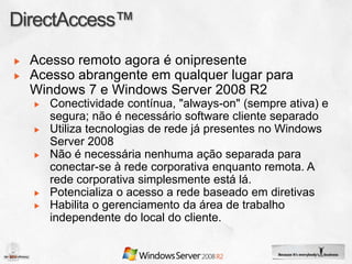 Acesso remoto agora é onipresente
Acesso abrangente em qualquer lugar para
Windows 7 e Windows Server 2008 R2
   Conectividade contínua, "always-on" (sempre ativa) e
   segura; não é necessário software cliente separado
   Utiliza tecnologias de rede já presentes no Windows
   Server 2008
   Não é necessária nenhuma ação separada para
   conectar-se à rede corporativa enquanto remota. A
   rede corporativa simplesmente está lá.
   Potencializa o acesso a rede baseado em diretivas
   Habilita o gerenciamento da área de trabalho
   independente do local do cliente.
 