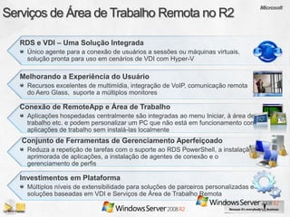 RDS e VDI – Uma Solução Integrada
  Único agente para a conexão de usuários a sessões ou máquinas virtuais,
  solução pronta para uso em cenários de VDI com Hyper-V

Melhorando a Experiência do Usuário
  Recursos excelentes de multimídia, integração de VoIP, comunicação remota
  do Aero Glass, suporte a múltiplos monitores

Conexão de RemoteApp e Área de Trabalho
  Aplicações hospedadas centralmente são integradas ao menu Iniciar, à área de
  trabalho etc. e podem personalizar um PC que não está em funcionamento com
  aplicações de trabalho sem instalá-las localmente
Conjunto de Ferramentas de Gerenciamento Aperfeiçoado
  Reduza a repetição de tarefas com o suporte ao RDS PowerShell, a instalação
  aprimorada de aplicações, a instalação de agentes de conexão e o
  gerenciamento de perfis

Investimentos em Plataforma
  Múltiplos níveis de extensibilidade para soluções de parceiros personalizadas e
  soluções baseadas em VDI e Serviços de Área de Trabalho Remota
 