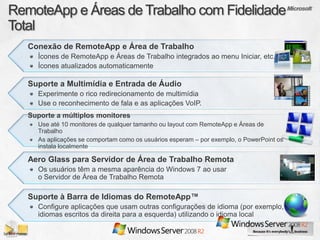 Conexão de RemoteApp e Área de Trabalho
  Ícones de RemoteApp e Áreas de Trabalho integrados ao menu Iniciar, etc.
  Ícones atualizados automaticamente

Suporte a Multimídia e Entrada de Áudio
  Experimente o rico redirecionamento de multimídia
  Use o reconhecimento de fala e as aplicações VoIP.
Suporte a múltiplos monitores
  Use até 10 monitores de qualquer tamanho ou layout com RemoteApp e Áreas de
  Trabalho
  As aplicações se comportam como os usuários esperam – por exemplo, o PowerPoint os
  instala localmente

Aero Glass para Servidor de Área de Trabalho Remota
  Os usuários têm a mesma aparência do Windows 7 ao usar
  o Servidor de Área de Trabalho Remota

Suporte à Barra de Idiomas do RemoteApp™
  Configure aplicações que usam outras configurações de idioma (por exemplo,
  idiomas escritos da direita para a esquerda) utilizando o idioma local
 