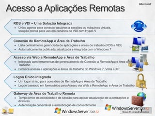 RDS e VDI – Uma Solução Integrada
  Único agente para conectar usuários a sessões ou máquinas virtuais,
  solução pronta para uso em cenários de VDI com Hyper-V


Conexão de RemoteApp e Área de Trabalho
  Lista centralmente gerenciada de aplicações e áreas de trabalho (RDS e VDI)
  Automaticamente publicada, atualizada e integrada com o Windows 7

Acesso via Web a RemoteApp e Área de Trabalho
  Integrado com ferramentas de gerenciamento de Conexão a RemoteApp e Área de
  Trabalho
  Fornece acesso a aplicações e áreas de trabalho do Windows 7, Vista e XP

Logon Único Integrado
  Um logon único para conexões de RemoteApp e Área de Trabalho
  Logon baseado em formulários para Acesso via Web a RemoteApp e Área de Trabalho

Gateway de Área de Trabalho Remota
  Tempo limite de ociosidade e de sessão para aplicar atualização de autorizações e
  diretivas
  Autenticação conectável e autenticação de consentimento
 