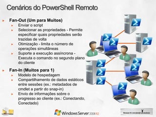 Fan-Out (Um para Muitos)
    Enviar o script
    Selecionar as propriedades - Permite
    especificar quais propriedades serão
    trazidas de volta
    Otimização - limita o número de
    operações simultâneas
    Suporte a execução assíncrona -
    Executa o comando no segundo plano
    do cliente
Fan-In (Muitos para 1)
    Modelo de hospedagem
    Compartilhamento de dados estáticos
    entre sessões (ex.: metadados de
    cmdlet a partir do snap-in)
    Envio de informações sobre o
    progresso ao cliente (ex.: Conectando,
    Conectado)
 