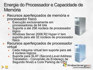 Recursos aperfeiçoados de memória e
processador físico
   Execução exclusivamente em
   processadores de 64 bits
   Suporte a até 256 núcleos de processador
   lógico
   Windows Server 2008 R2 Hyper-V tem
   suporte para até 32 núcleos de processador
   físico
Recursos aperfeiçoados de processador
virtual
   Cada máquina virtual tem suporte para até
   4 núcleos lógicos
   Suporte para SLAT (Second-Level Address
   Translation - Conversão de Endereço de
   Segundo Nível) e Core Parking de CPU
 