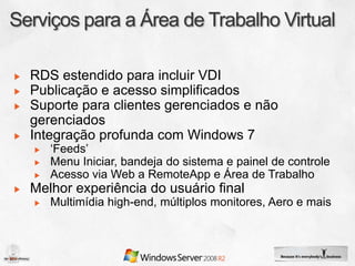 RDS estendido para incluir VDI
Publicação e acesso simplificados
Suporte para clientes gerenciados e não
gerenciados
Integração profunda com Windows 7
   ‘Feeds’
   Menu Iniciar, bandeja do sistema e painel de controle
   Acesso via Web a RemoteApp e Área de Trabalho
Melhor experiência do usuário final
   Multimídia high-end, múltiplos monitores, Aero e mais
 