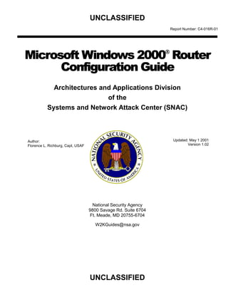 UNCLASSIFIED
                                                                Report Number: C4-016R-01




Microsoft Windows 2000 Router
      Configuration Guide
             Architectures and Applications Division 

                             of the

           Systems and Network Attack Center (SNAC) 




Author:                                                          Updated: May 1 2001
Florence L. Richburg, Capt, USAF                                         Version 1.02




                                     National Security Agency
                                   9800 Savage Rd. Suite 6704
                                    Ft. Meade, MD 20755-6704

                                     W2KGuides@nsa.gov




                                   UNCLASSIFIED

 
