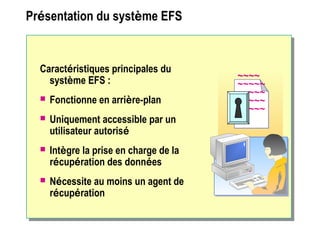 Présentation du système EFS
Caractéristiques principales du
système EFS :
 Fonctionne en arrière-plan
 Uniquement accessible par un
utilisateur autorisé
 Intègre la prise en charge de la
récupération des données
 Nécessite au moins un agent de
récupération
~~~~
~~~~~
~~~~~
~~~~~
~~~~~
~~~~
~~~~~
~~~~~
~~~~~
~~~~~
 