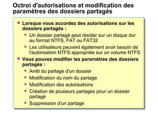 Octroi d'autorisations et modification des
paramètres des dossiers partagés
 Lorsque vous accordez des autorisations sur les
dossiers partagés :
 Un dossier partagé peut résider sur un disque dur
au format NTFS, FAT ou FAT32
 Les utilisateurs peuvent également avoir besoin de
l'autorisation NTFS appropriée sur un volume NTFS
 Vous pouvez modifier les paramètres des dossiers
partagés :
 Arrêt du partage d'un dossier
 Modification du nom du partage
 Modification des autorisations
 Création de plusieurs partages pour un dossier
partagé
 Suppression d'un partage
 