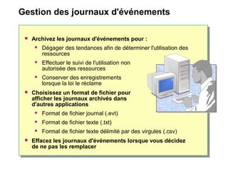 Gestion des journaux d'événements
 Archivez les journaux d'événements pour :
 Dégager des tendances afin de déterminer l'utilisation des
ressources
 Effectuer le suivi de l'utilisation non
autorisée des ressources
 Conserver des enregistrements
lorsque la loi le réclame
 Choisissez un format de fichier pour
afficher les journaux archivés dans
d'autres applications
 Format de fichier journal (.evt)
 Format de fichier texte (.txt)
 Format de fichier texte délimité par des virgules (.csv)
 Effacez les journaux d'événements lorsque vous décidez
de ne pas les remplacer
 